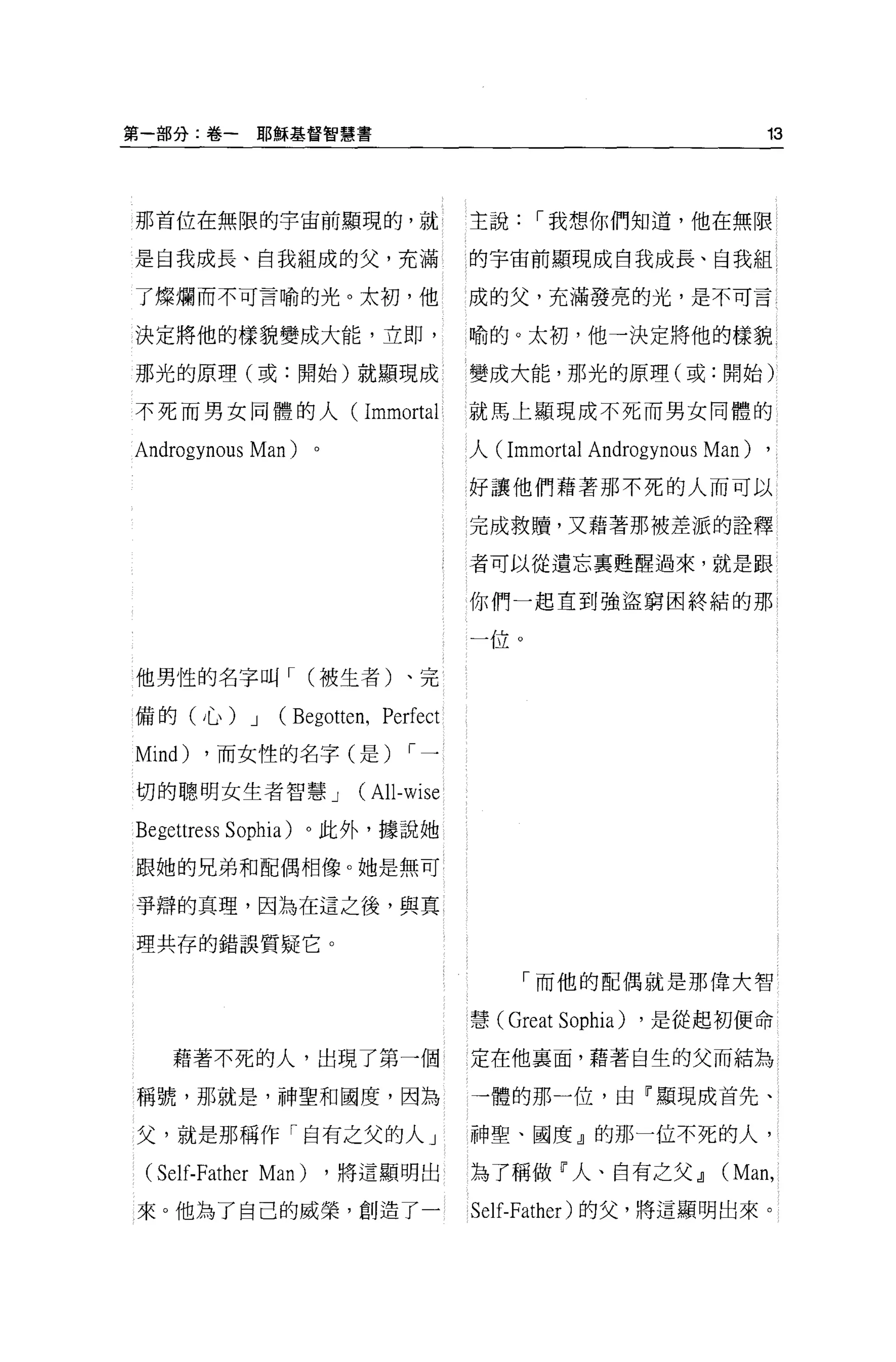 第一部分:卷一        耶穌基督智慧書                                                13



那首位在無限的宇宙前顯現的，就                       主說，-我想你們知道，他在無限

是自我成長、自我組成的父，充滿                       的宇宙前顯現成自我成長、自我組 l

了燦爛而不可言喻的光。太初，他                       成的父，充滿發亮的光，是不可言

決定將他的樣貌變成大能，立即，                       喻的。太初，他一決定將他的樣貌

那光的原理(或:開始)就顯現成                       變成大能，那光的原理(或:開始)

不死而男女同體的人(                Immortal    就馬上顯現成不死而男女同體的

Androgynous   Man)   。                人( Immortal   Androgynous Man) ,
                                      好讓他們藉著那不死的人而可以

                                      完成救贖，又藉著那被差派的詮釋

                                      者可以從遺忘稟甦醒過來，就是跟

                                      你們一起直到強盜窮困終結的那

                                      一位。

他男性的名字叫，- C 被生者)、完

備的(心) J         CBegotten , Perfect
Mind)   ，而女性的名字(是)             ，-一

切的聰明女生者智慧 J              (All-wise
Begettress   Sophia) 。此外，據說她

跟她的兄弟和配偶相像。她是無可

爭辯的真理，因為在這之後，與其

理共存的錯誤質疑它。

                                           「而他的配偶就是那偉大智

                                      慧( Great   Sophia)   ，是從起初便命

    藉著不死的人，出現了第一個                     定在他襄面，藉著自生的父而結為

稱號，那就是，神聖和國度，因為                       一體的那一位，由(顯現成首先、

父，就是那稱作「自有之父的人」                       神聖、國度』的那一位不死的人，

 (Self-Father Man) ，將這顯明出             為了稱做「人、自有之父 dl             CMan ,
來。他為了自己的威榮，創造了一                       Self-Father) 的父，將這顯明出來。
 