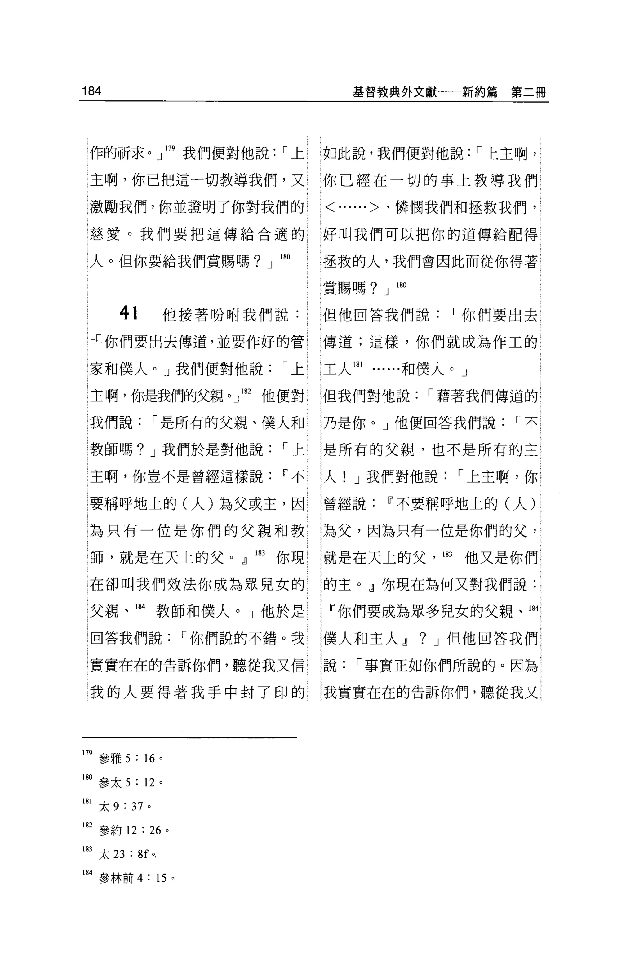 184                                  基督教典外文獻一一新約篇      第二冊




 作的祈求。」 179 我們便對他說，-上            如此說，我們便對他說: ，-上主啊，

 主啊，你已把這一切教導我們，又                 你已經在一切的事上教導我們
 激勵我們，你並證明了你對我們的                 <......>、憐憫我們和拯救我們，

 慈愛。我們要把這傳給合適的                   好叫我們可以把你的道傳給配得

 人。但你要給我們賞賜嗎? J 帥                拯救的人，我們會因此而從你得著

                                 賞賜嗎? J   制

       41            他接著吩咐我們說:   但他回答我們說，-你們要出去

 J 你們要出去傳道，並要作好的管                傳道;這樣，你們就成為作工的

 家和僕人。」我們便對他說，-上                 工人 181   和僕人。」

主啊，你是我們的父親。 J1但他便對               但我們對他說，-藉著我們傳道的

 我們說，-是所有的父親、僕人和                 乃是你。」他便回答我們說，-不

 教師嗎? J 我們於是對他說，-上               是所有的父親，也不是所有的主

 主啊，你豈不是曾經這樣說Ii'不                人! J 我們對他說，-上主啊，你

 要稱呼地上的(人)為父或主，因                 曾經說Ii'不要稱呼地上的(人)

 為只有一位是你們的父親和教                   為父，因為只有一位是你們的父，

 師，就是在天上的父。』凹你現                  就是在天上的父，問他又是你們

在卻叫我們效法你成為眾兒女的                   的主。』你現在為何又對我們說:

 父親、酬教師和僕人。」他於是                  『你們要成為眾多兒女的父親、山

 回答我們說，-你們說的不錯。我 l               僕人和主人~       ?   J 但他回答我們

 實實在在的告訴你們，聽從我又信                 說，-事實正如你們所說的。因為

 我的人要得著我手中封了印的                   我實實在在的告訴你們，聽從我又




m 參雅 5 :“。
180 參太 5 : 12 。

181 太 9 : 37 。

182 參約 12: 26 。

即太 23 : 8f ,     0




184 參林前 4: 15 。
 