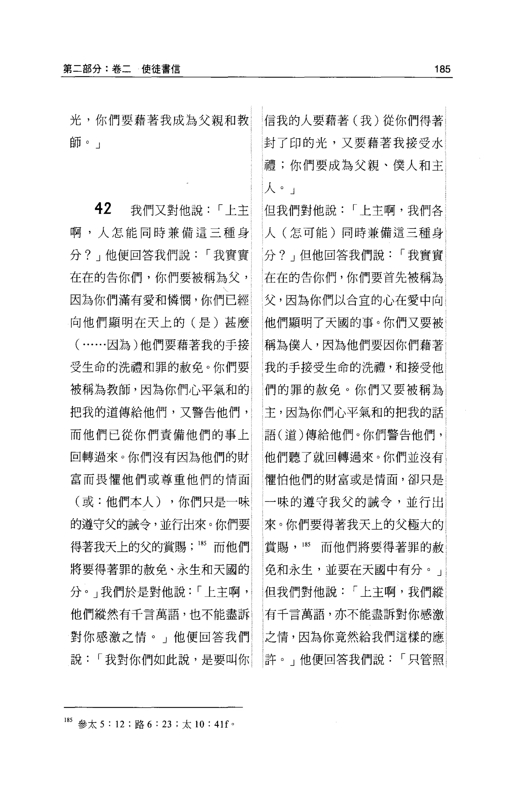第二部分:卷二使徒書信                                                  185



 光，你們要藉著我成為父親和教                          信我的人要藉著(我)從你們得著

 師。」                                     封了印的光，又要藉著我接受水

                                         禮;你們要成為父親、僕人和主

                                         人。」
       42    我們又對他說，-上主                  但我們對他說，-上主啊，我們各
 啊，人怎能同時兼備這三種身                           人(怎可能)同時兼備這三種身

 分? J 他便回答我們說，-我實實                       分? J 但他回答我們說，-我實實

 在在的告你們，你們要被稱為父，                         在在的告你們，你們要首先被稱為

 因為你們滿有愛和憐憫，你們已經                         父，因為你們以合宜的心在愛中向

 向他們顯明在天上的(是)甚麼                          他們顯明了天國的事。你們又要被

  (   ......因為)他們要藉著我的于接                 稱為僕人，因為他們要因你們藉著

 受生命的洗禮和罪的赦免。你們要                         我的于接受生命的洗禮，和接受他

 被稱為教師，因為你們心平氣和的                         們的罪的赦免 O 你們又要被稱為

 把我的道傳給他們，又警告他們，                         主，因為你們心平氣和的把我的話

 而他們已從你們責備他們的事上                          語(道)傳給他們。你們警告他們，

 因轉過來。你們沒有因為他們的財                         他們聽了就回轉過來。你們並沒有

 富而畏懼他們或尊重他們的情面                          懼怕他們的財富或是情面，卻只是

  (或:他們本人)            ，你們只是一味            一昧的遵守我父的誠令，並行出

 的遵守父的誡令，並行出來。你們要                        來。你們要得著我天上的父極大的

 得著我天上的父的賞賜                185 而他們       賞賜， 185   而他們將要得著罪的赦

 將要得著罪的赦免、永生和天國的                         1 免和永生，並要在天國中有分。」

 分。」我們於是對他說，-上主啊， ι                      但我們對他說      r 上主啊，我們縱

 他們縱然有千言萬語，也不能盡訴                         有千言萬語，亦不能盡訴對你感激

 對你感激之情。」他便回答我們                          之情，因為你竟然給我們這樣的應

 說     r 我對你們如此說，是要叫你                    許。」他便回答我們說      r 只管照




185 參太 5 : 12 ;路 6 : 23 ;太 10: 4lf   0
 