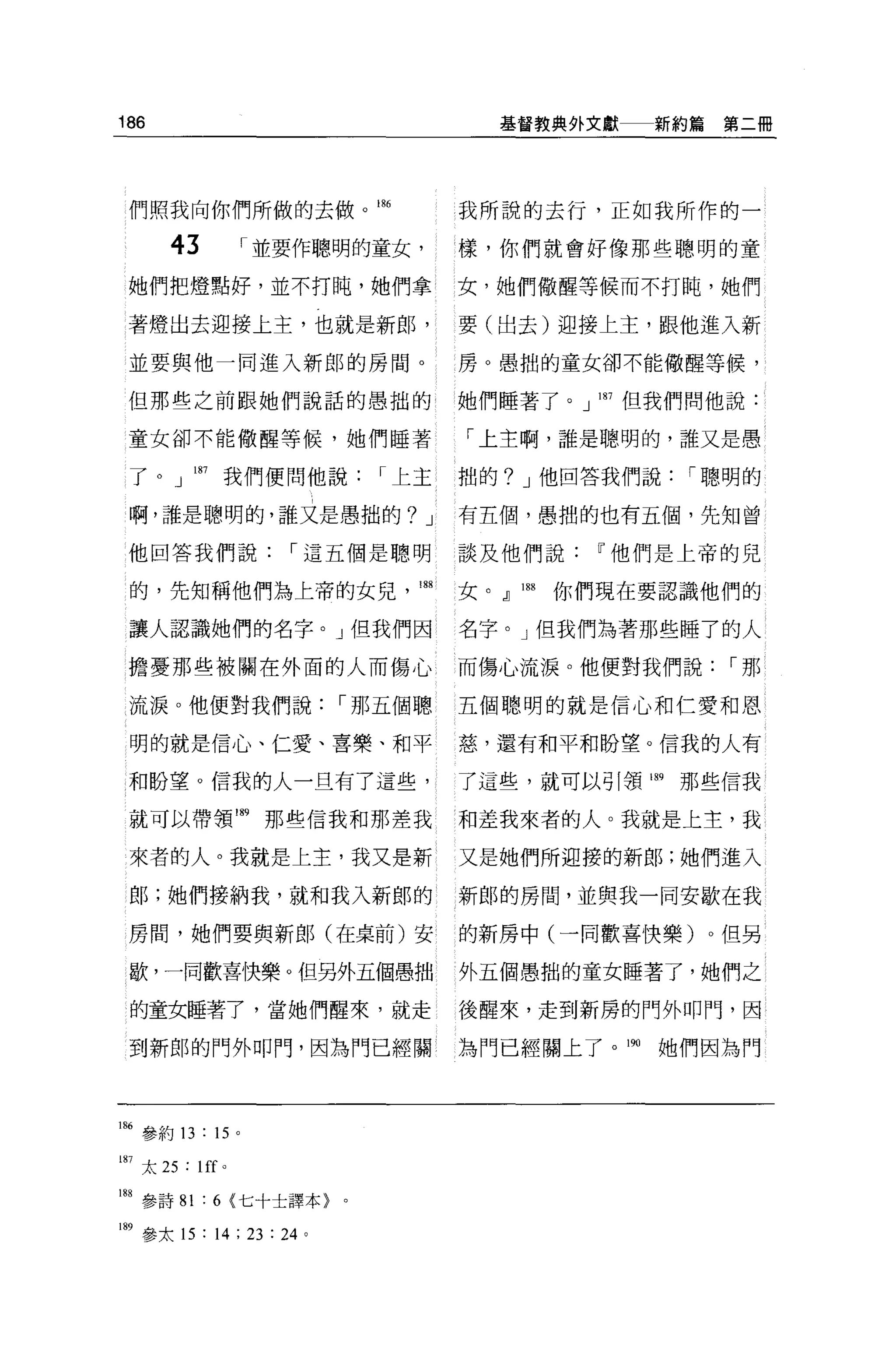 186                                        基督教典外文獻   新約篇第二冊




 們照我向你們所做的去做。咐                           我所說的去行，正如我所作的一

       43                ，-並要作聰明的童女，     樣，你們就會好像那些聰明的童
 她們把燈點好，並不打跑，她們拿                         女，她們做醒等候而不打閥，她們

 著燈出去迎接上主，也就是新郎，                         要(出去)迎接上主，跟他進入新

 並要與他一同進入新郎的房間。                          房 O 愚拙的童女卻不能做醒等候，

 但那些之前跟她們說話的愚拙的                          她們睡著了。」 187 但我們問他說:

 童女卻不能做醒等候，她們睡著                          「上主啊，誰是聰明的，誰又是愚

 了。」問我們便問他說，-上主                          拙的? J 他回答我們說，-聰明的

 啊，誰是聰明的，誰又是愚拙的? J                       有五個，愚拙的也有五個，先知曾

 他回答我們說，-這五個是聰明                          談及他們說Ir他們是上帝的兒

 的，先知稱他們為上帝的女兒                     188   女。~阻你們現在要認識他們的

 讓人認識她們的名字。」但我們囡                         名字。」但我們為著那些睡了的人

 擔憂那些被關在外面的人而傷心                          而傷心流淚。他便對我們說，-那

 流淚。他便對我們說，-那五個聰                         五個聰明的就是信心和仁愛和恩

 明的就是信心、仁愛、喜樂、和平                         慈，還有和平和盼望。信我的人有

 和盼望。信我的人一旦有了這些，                         了這些，就可以引領 1 個那些信我

 就可以帶領剛那些信我和那差我                          和差我來者的人。我就是上主，我

 來者的人。我就是上主，我又是新                         又是她們所迎接的新郎;她們進入

 郎;她們接納我，就和我入新郎的                         新郎的房間，並與我一同安歇在我

 房間，她們要與新郎(在桌前)安                         的新房中(一同歡喜快樂)。但另

 歇，一同歡喜快樂。但另外五個愚拙                        外五個愚拙的童女睡著了，她們之

 的童女睡著了，當她們醒來，就走                         後醒來，走到新房的門外叩門，因

 到新郎的門外叩門，因為門已經關                         為門已經關上了。例她們因為門




1 脂參約 13 : 15        0




187 太 25 : 1ff   0




188 參詩 81 : 6 {七十士譯本〉。

1師參太 15 : 14 ; 23 : 24 。
 