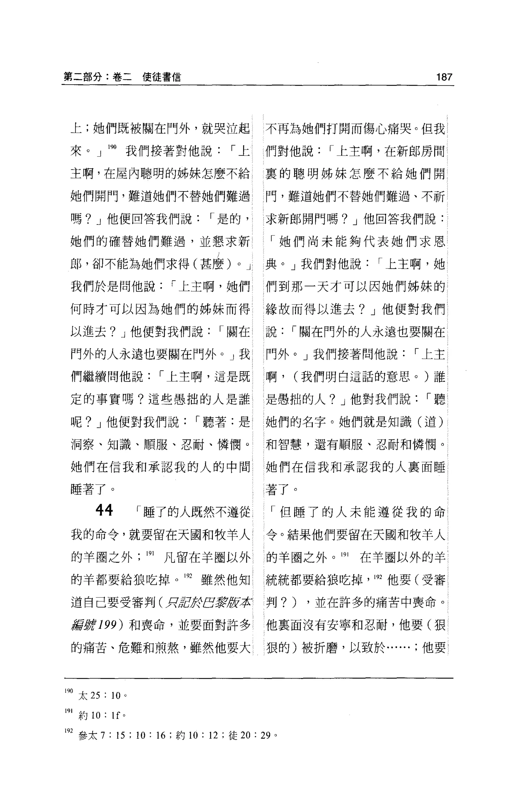 第二部分:卷二使徒書信                                                     187




 上;她們既被關在門外，就哭泣起                             不再為她們打開而傷心痛哭。但我

 來。」喇我們接著對他說，-上                              們對他說，-上主啊，在新郎房間

 主啊，在屋內聰明的姊妹怎麼不給                             裹的聰明姊妹怎麼不給她們開

 她們開門，難道她們不替她們難過                             門，難道她們不替她們難過、不祈

 嗎? J 他便回答我們說，-是的，                           求新郎開門嗎? J 他回答我們說:

 她們的確替她們難過，並懇求新                                「她們尚未能夠代表她們求恩

 郎，卻不能為她們求得(甚麼)                      0   J   典。」我們對他說，-上主啊，她

 我們於是問他說，-上主啊，她們                             們到那一天才可以因她們姊妹的

 何時才可以因為她們的姊妹而得                              緣故而得以進去? J 他便對我們

 以進去? J 他便對我們說，-關在                           說，-關在門外的人永遠也要關在

 門外的人永遠也要關在門外。」我                             門外。」我們接著問他說，-上主

 們繼續問他說，-上主啊，這是既                             啊，    (我們明白這話的意思。)誰

 定的事實嗎?這些愚拙的人是誰{                             是愚拙的人? J 他對我們說，-聽

 呢? J 他便對我們說，-聽著:是                           她們的名字。她們就是知識(道)

 洞察、知識、順服、忍耐、憐憫。                             和智慧，還有順服、忍耐和憐憫。

 她們在信我和承認我的人的中間                              她們在信我和承認我的人稟面睡

 睡著了。                                        著了。

       44            ，-睡了的人既然不遵從，-但睡了的人未能遵從我的命
 我的命令，就要留在天國和牧羊人                             令。結果他們要留在天國和牧羊人

 的羊圈之外               191   凡留在羊圈以外           的羊圈之外。 191   在羊圈以外的羊

 的羊都要給狼吃掉的雖然他知                               統統都要給狼吃掉， 192 他要(受審

 道自己要受審判(月2於BJJfJ 承
                版                            判?)    ，並在許多的痛苦中喪命 o

 掃'ifi#!!! 199) 和喪命，並要面對許多                   他稟面沒有安寧和忍耐，他要(狠

 的痛苦、危難和煎熬，雖然他要大                             狠的)被折磨，以致於他要



190 太 25 : 10 '

191 約 10:   1f   0




192 參太 7 : 15 ; 10 : 16 ;約 10: 12 ;徒 20 : 29   0
 