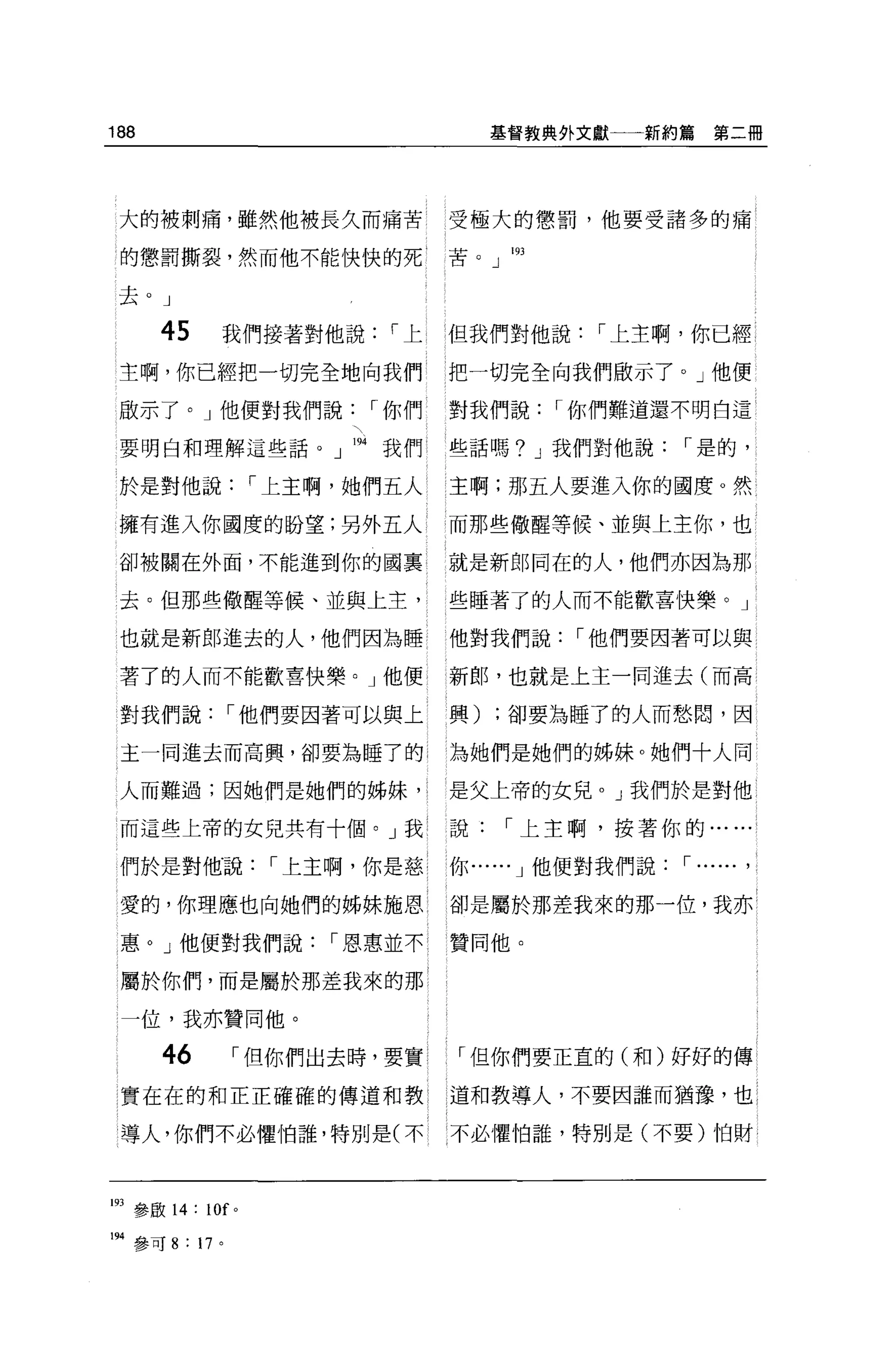 188                                        基督教典外文獻一一新約篇      第二冊




 大的被刺痛，雖然他被長久而痛苦                      受極大的懲罰，他要受諸多的痛

 的懲罰撕裂，然而他不能快快的死                      苦。 J

 去。」

      45       我們接著對他說          í上    但我們對他說      í 上主啊，你已經
 主啊，你已經把一切完全地向我們                      把一切完全向我們做示了。」他便

 敵示了。」他便對我們說                   í 你們   對我們說     í 你們難道還不明白這

 要明白和理解這些話。」叫我們                       些話嗎? J 我們對他說       í 是的，

 於是對他說                 í 上主啊，她們五人     主啊;那五人要進入你的國度。然

 擁有進入你國度的盼望;另外五人                      而那些做醒等候、並與上主你，也

 卻被關在外面，不能進到你的國里                      就是新郎同在的人，他們亦因為那

 去。但那些做醒等候、並與上主，                      些睡著了的人而不能歡喜快樂。」

 也就是新郎進去的人，他們因為睡                      他對我們說     í 他們要因著可以與

 著了的人而不能歡喜快樂。」他便                      新郎，也就是上主一同進去(而高

 對我們說             í 他們要因著可以與上         興)   ;卻要為睡了的人而愁悶，因

 主一同進去而高興，卻要為睡了的;                     為她們是她們的姊妹。她們十人同

 人而難過;因她們是她們的姊妹'。                     是父上帝的女兒。」我們於是對他

 而這些上帝的女兒共有十個。」我                      說      í 上主啊，按著你的..

 們於是對他.說                í 上主啊，你是慈 1   你 ......J 他便對我們說   í ......   ,
 愛的，你理應也向她們的姊妹施恩                      卻是屬於那差我來的那一位，我亦

惠。」他便對我們說                   í 恩惠並不    贊同他。

 屬於你們，而是屬於那差我來的那

 一位，我亦贊同他。

      46           í 但你們出去時，要實        「但你們要正宜的(和)好好的傳
實在在的和正正確確的傳道和教                        道和教導人，不要因誰而猶豫，也

導人，你們不必懼怕誰，特別是(不不必懼怕誰，特別是(不要)怕財




193 參敢 14:   10f   0




194 參可 8 : 17 。
 