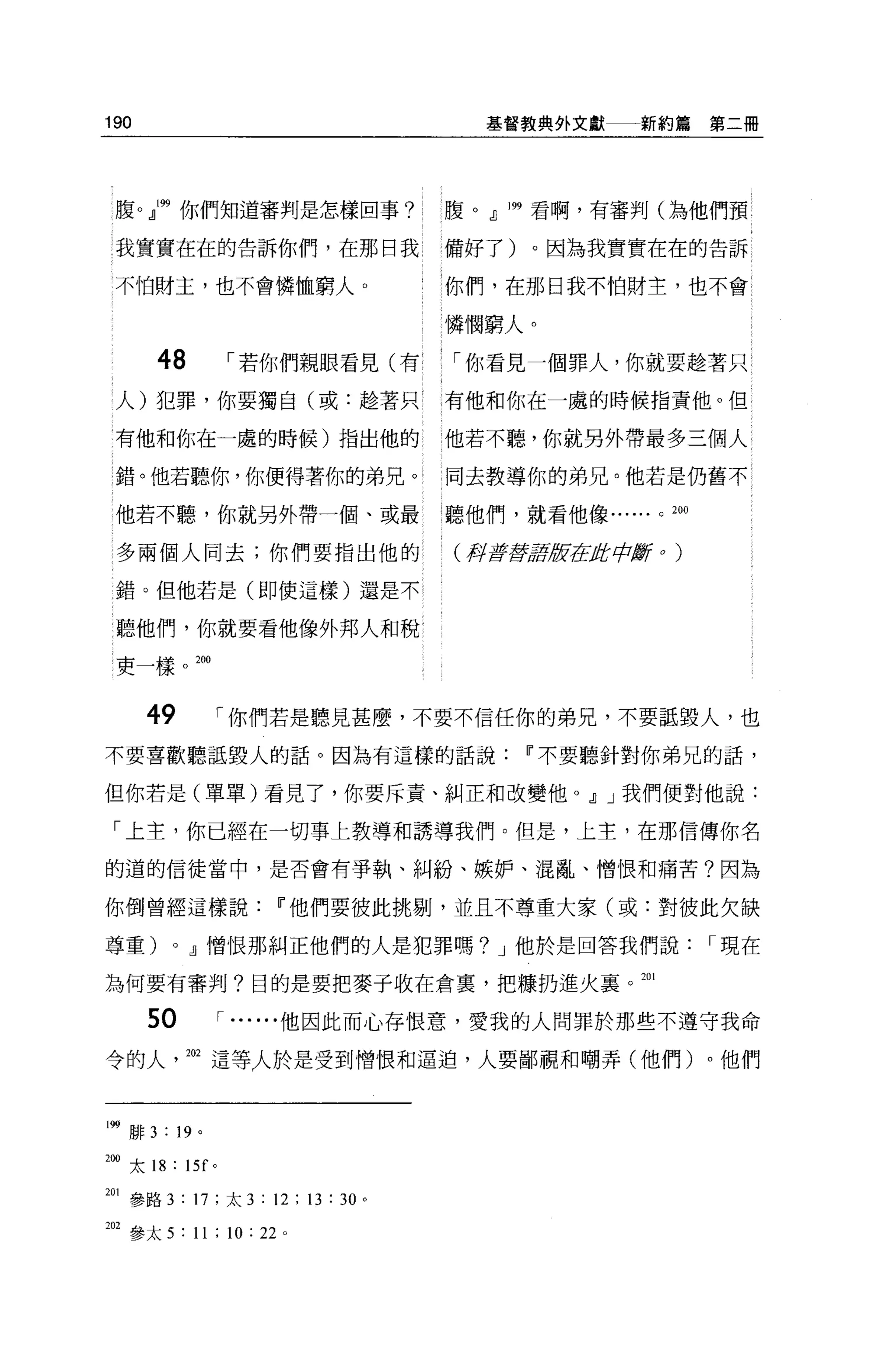 190                                     基督教典外文獻一一新約篇           第二冊




 腹。』199 你們知道審判是怎樣回事?                  腹。.JJ 199 看啊，有審判(為他們預

 我實實在在的告訴你們，在那日我                      備好了)。因為我實實在在的告訴

 不怕財主，也不會憐恤窮人。                        你們，在那日我不怕財主，也不會

                                      憐憫窮人。

         48          1 若你們親眼看見(有      「你看見一個罪人，你就要撞著只
 人)犯罪，你要獨自(或:撞著只                      有他和你在一處的時候指責他。但

 有他和你在一處的時候)指出他的                      他若不聽，你就另外帶最多三個人

 錯。他若聽你，你便得著你的弟兄。                     同去教導你的弟兄。他若是仍舊不

 他若不聽，你就另外帶一個、或最聽他們，就看他像......                       0   200



 多兩個人間去;你們要指出他的                       (押著書房;研在盾中斷 o      )


 錯。但他若是(即使這樣)還是不

 聽他們，你就要看他像外邦人和稅
 吏一樣帥



        49           1 你們若是聽見甚麼，不要不信任你的弟兄，不要話毀人，也

不要喜歡聽話毀人的話。因為有這樣的話說Ii'不要聽針對你弟兄的話，

但你若是(單單)看見了，你要斥責、糾正和改變他 o                       .JJ J 我們便對他說:
 「上主，你已經在一切事上教導和誘導我們。但是，上主，在那信傳你名

的道的信徒當中，是否會有爭執、糾紛、嫉妒、混亂、憎恨和痛苦?因為

你倒曾經這樣說Ii'他們要彼此挑剔，並且不尊重大家(或:對彼此欠缺

尊重)        0   .JJ憎恨那糾正他們的人是犯罪嗎? J 他於是回答我們說                    1 現在

為何要有審判?目的是要把麥子收在倉裹，把棟扔進火襄。 201

        50           1...... 他因此而心存恨意，愛我的人問罪於那些不遵守我命

令的人            202 這等人於是受到憎恨和逼迫，人要鄙視和嘲弄(他們)。他們



l冊周 F   3 : 19   0




m 太 18 : 15f 。

201 參路 3 : 17 ;太 3 : 12 ; 13 : 30 。

加參太 5 : 11 ; 10: 22     0
 