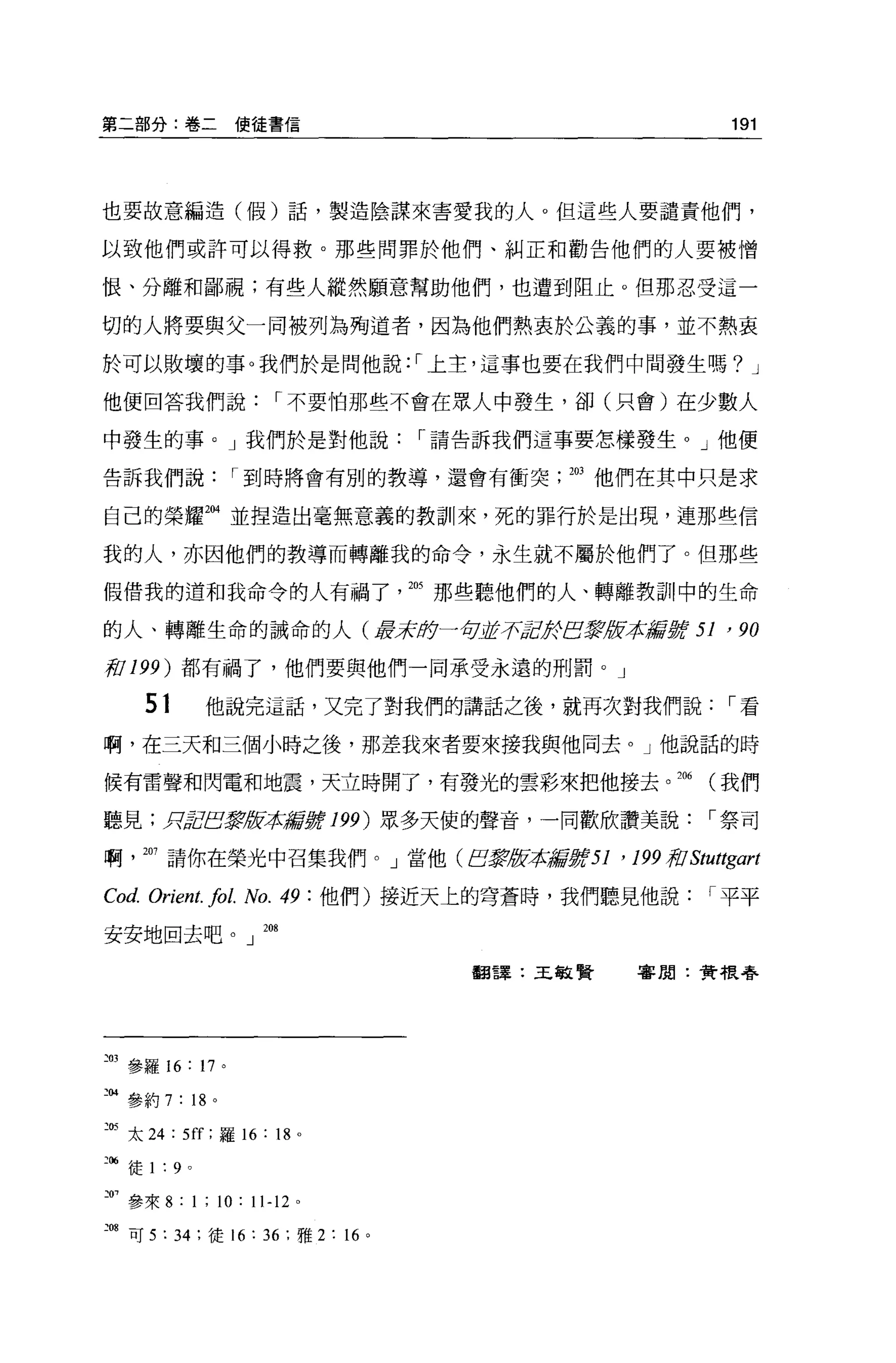 第二部分:卷二使徒書信                                                      191




也要故意編造(假)話，製造陰謀來害愛我的人。但這些人要譴責他們，

以致他們或許可以得救。那些問罪於他們、糾正和勸告他們的人要被憎

恨、分離和鄙視;有些人縱然願意幫助他們，也遭到阻止。但那忍受這一

切的人將要與父一同被列為殉道者，因為他們熱衷於公義的事，並不熱衷

於可以敗壞的事。我們於是問他說:1上主，這事也要在我們中間發生嗎? J

他便回答我們說                r 不要怕那些不會在眾人中發生，卻(只會)在少數人

中發生的事 o J 我們於是對他說                    r 請告訴我們這事要怎樣發生。」他便

告訴我們說             r 到時將會有別的教導，還會有衝突          203 他們在其中只是求

自己的榮耀捌並捏造出毫無意義的教訓來，死的罪行於是出現，連那些信

我的人，亦因他們的教導而轉離我的命令，永生就不屬於他們了。但那些

假借我的道和我命令的人有禍了的那些聽他們的人、轉離教訓中的生命

的人、轉離生命的誡命的人(罩著身一句逝于可JcJfEJ~1t!i求獻身f                        51 '列
前 199) 都有禍了，他們要與他們一同承受永遠的刑罰。」

        51       他說完這話，又完了對我們的講話之後，就再次對我們說                      r看

啊，在三天和三個小時之後，那差我來者要來接我與他同去。」他說話的時

候有雷聲和閃電和地震，天立時開了，有發光的雲彩來把他接去。 206                             (我們

聽見;月2巴掌版恭揣冒JJ!t 199) 眾多天使的聲音，一同歡欣讚美說                          r 祭司

啊      207 請你在榮光中召集我們。」當他(白震版本揚言身份1             '   199 頁'0 Stuttgart

Cod. Orient. fo l. No. 49 :他們)接近天上的穹蒼時，我們聽見他說                 r 平平

安安地回去吧。」 208

                                       翻譯:王敏賢       害周:贊根學




~03 參羅 16: 17 。

三個參約 7: 的。

己的太 24 : 5ff ;羅 16 : 18 。

油徒 1 : 9     0




F
      參來 8: 1 ; 10: 11-12   0




、
    08 可 5 : 34 ;徒 16: 36 ;雅 2 :的。
 
