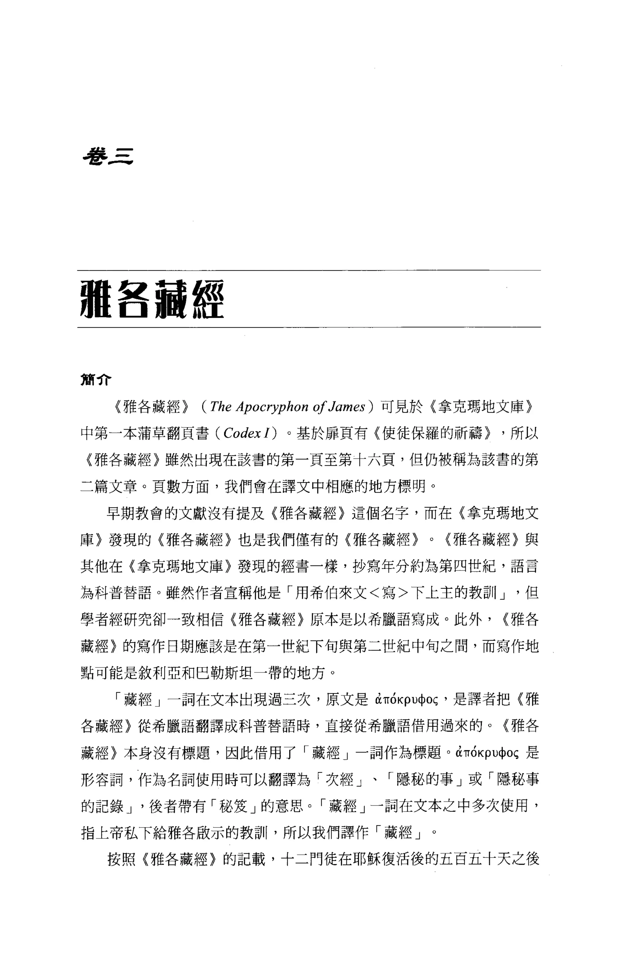 看書三




種各爾經

簡介

     〈雅各藏經)   (The Apocryphon 01 James )   可見於{拿克瑪地文庫〉

中第一本蒲草翻頁書( CodexI) 。基於扉頁有〈使徒保羅的祈禱)                    ，所以

{雅各藏經〉雖然出現在該書的第一頁至第十六頁，但仍被稱為該書的第

二篇文章。頁數方面，我們會在譯文中相應的地方標明。

  早期教會的文獻沒有提及{雅各藏經〉這個名字，而在〈拿克瑪地文

庫〉發現的〈雅各藏經〉也是我們僅有的〈雅各藏經)                      0   {雅各藏經〉與

其他在〈拿克瑪地文庫〉發現的經書一樣，抄寫年分約為第四世紀，語言

為科普替語。雖然作者宣稱他是「用希伯來文<寫>下上主的教訓I J                       '但

學者經研究卻一致相信〈雅各藏經〉原本是以希臘語寫成。此外，                         {雅各

藏經〉的寫作日期應該是在第一世紀下旬與第二世紀中旬之間，而寫作地

點可能是敘利亞和巴勒斯坦一帶的地方。

     「藏經」一詞在文本出現過三次，原文是如ÓKpU中 oç ，是譯者把〈雅

各藏經〉從希臘語翻譯成科普替語時，直接從希臘語借用過來的。(雅各


藏經〉本身沒有標題，因此借用了「藏經」一詞作為標題。如ÓKpU中oç 是

形容詞，作為名詞使用時可以翻譯為「次經」、「隱秘的事」或「隱秘事

的記錄 J '後者帶有「秘笈」的意思。「藏經」一詞在文本之中多次使用，

指上帝私下給雅各敢示的教訓，所以我們譯作「藏經」。

  按照〈雅各藏經〉的記載，十二門徒在耶穌復活後的五百五十天之後
 