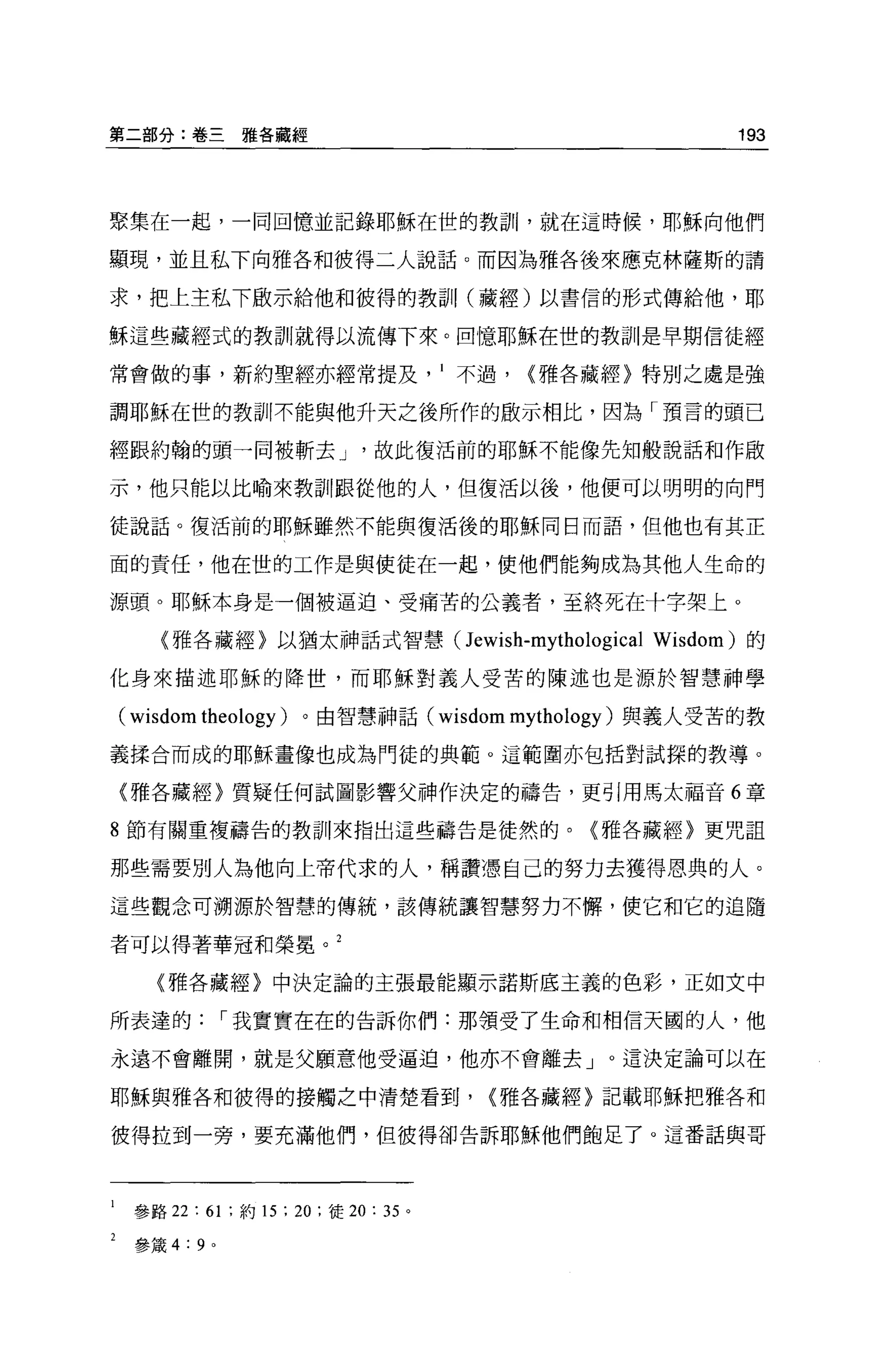 第二部分:卷三雅各藏經                                                193




聚集在一起，一同回憶並記錄耶穌在世的教訓，就在這時候，耶穌向他們

顯現，並且私下向雅各和彼得二人說話。而因為雅各後來應克林薩斯的請

求，把上主私下廠示給他和彼得的教訓， (藏經)以書信的形式傳給他，耶

穌這些藏經式的教訓就得以流傳下來。回憶耶穌在世的教訓是早期信徒經

常會做的事，新約聖經亦經常提及不過，                              {雅各藏經〉特別之處是強

調耶穌在世的教訓!不能與他升天之後所作的敵示相比，因為「預言的頭已

經跟約翰的頭一同被斬去 J                          故此復活前的耶穌不能像先知般說話和作做

示，他只能以比喻來教訓跟從他的人，但復活以後，他便可以明明的向門

徒說話。復活前的耶穌雖然不能與復活後的耶穌同日而語，但他也有其正

面的責任，他在世的工作是與使徒在一起，使他們能夠成為其他人生命的

源頭。耶穌本身是一個被逼迫、受痛苦的公義者，至終死在十字架上。

   〈雅各藏經〉以猶太神話式智慧 (Jewish-mythological Wisdom) 的

化身來描述耶穌的降世，而耶穌對義人受苦的陳述也是源於智慧神學

( wisdom theology )。由智慧神話( wisdom mythology )與義人受苦的教
義揉合而成的耶穌畫像也成為門徒的典範。這範圍亦包括對試探的教導。

〈雅各藏經〉質疑任何試圖影響父神作決定的禱告，更引用馬太福音 6 章

8 節有關重複禱告的教訓來指出這些禱告是徒然的。〈雅各藏經〉更咒詛

那些需要別人為他向上帝代求的人，稱讚憑自己的努力去獲得恩典的人。

這些觀念可溯源於智慧的傳統，該傳統讓智慧努力不懈，使它和它的追隨

者可以得著華冠和榮冕。 2

   (雅各藏經〉中決定論的主張最能顯示諾斯底主義的色彩，正如文中

所表達的              I 我實實在在的告訴你們:那領受了生命和相信天國的人，他

永遠不會離開，就是父願意他受逼迫，他亦不會離去」。這決定論可以在

耶穌與雅各和彼得的接觸之中清楚看到，                             {雅各藏經〉記載耶穌把雅各和

使得拉到一旁，要充滿他們，但彼得卻告訴耶穌他們飽足了。這番話與哥




 參路 22:      61   ;約 15   ; 20   ;徒 20: 35 。

 參婊 4:   9   0
 