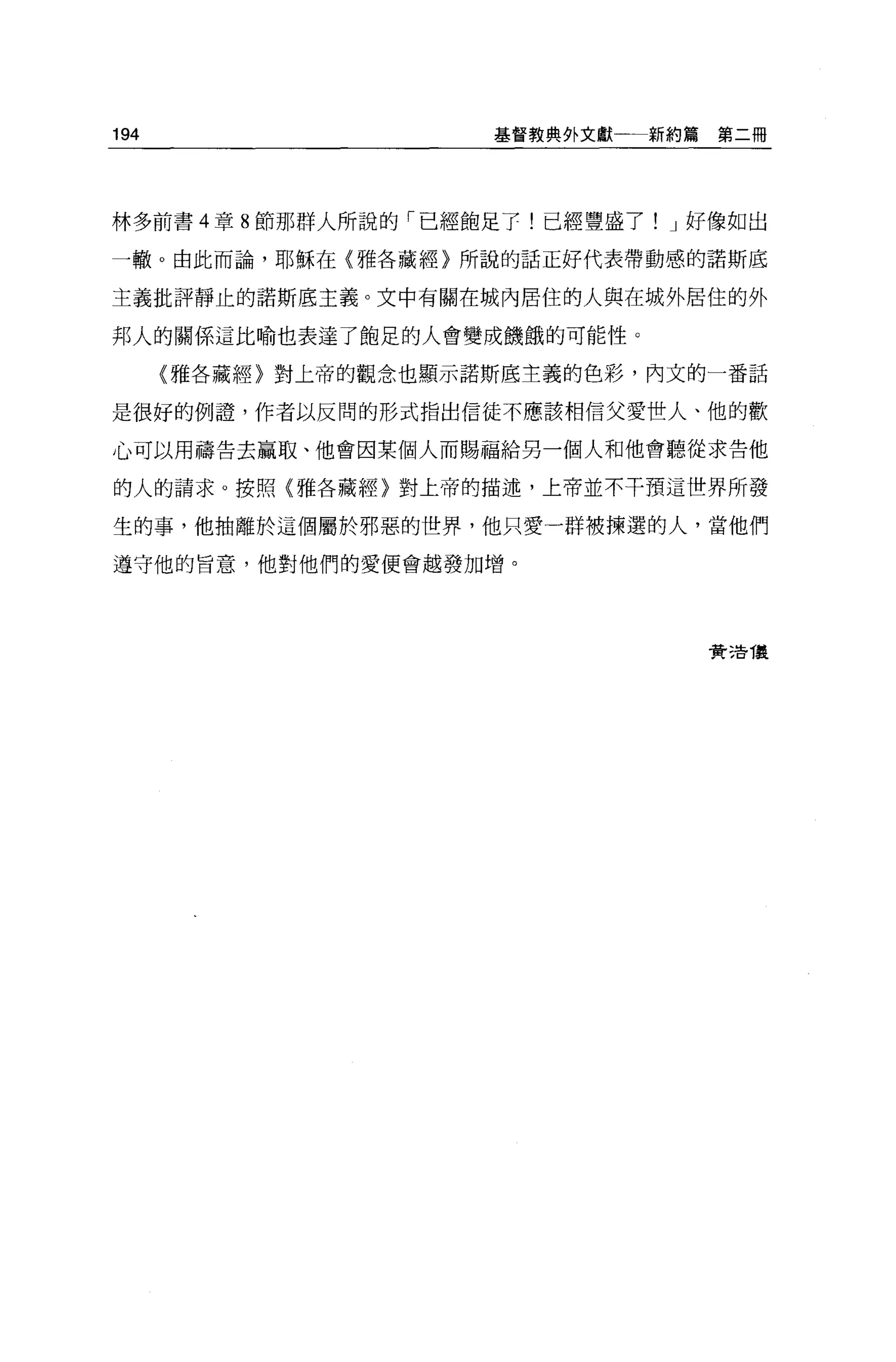 194                   基督教典外文獻一一新約篇    第二冊




林多前書 4 章 8 節那群人所說的「已經飽足于!已經豐盛了! J 好像如出

一轍。由此而論，耶穌在{雅各藏經〉所說的話正好代表帶動感的諾斯底

主義批評靜止的諾斯底主義。文中有關在城內居住的人與在城外居住的外

邦人的關係這比喻也表達了飽足的人會變成饑餓的可能性。

      〈雅各藏經〉對上帝的觀念也顯示諾斯底主義的色彩，內文的一番話

是很好的例證，作者以反間的形式指出信徒不應該相信父愛世人、他的歡

心可以用禱告去贏取、他會因某個人而賜福給另一個人和他會聽從求告他

的人的請求。按照(雅各藏經〉對上帝的描述，上帝並不干預這世界所發

生的事，他抽離於這個屬於邪惡的世界，他只愛一群被揀選的人，當他們

遵守他的旨意，他對他們的愛便會越發加增。




                                     費 3告 T是
 