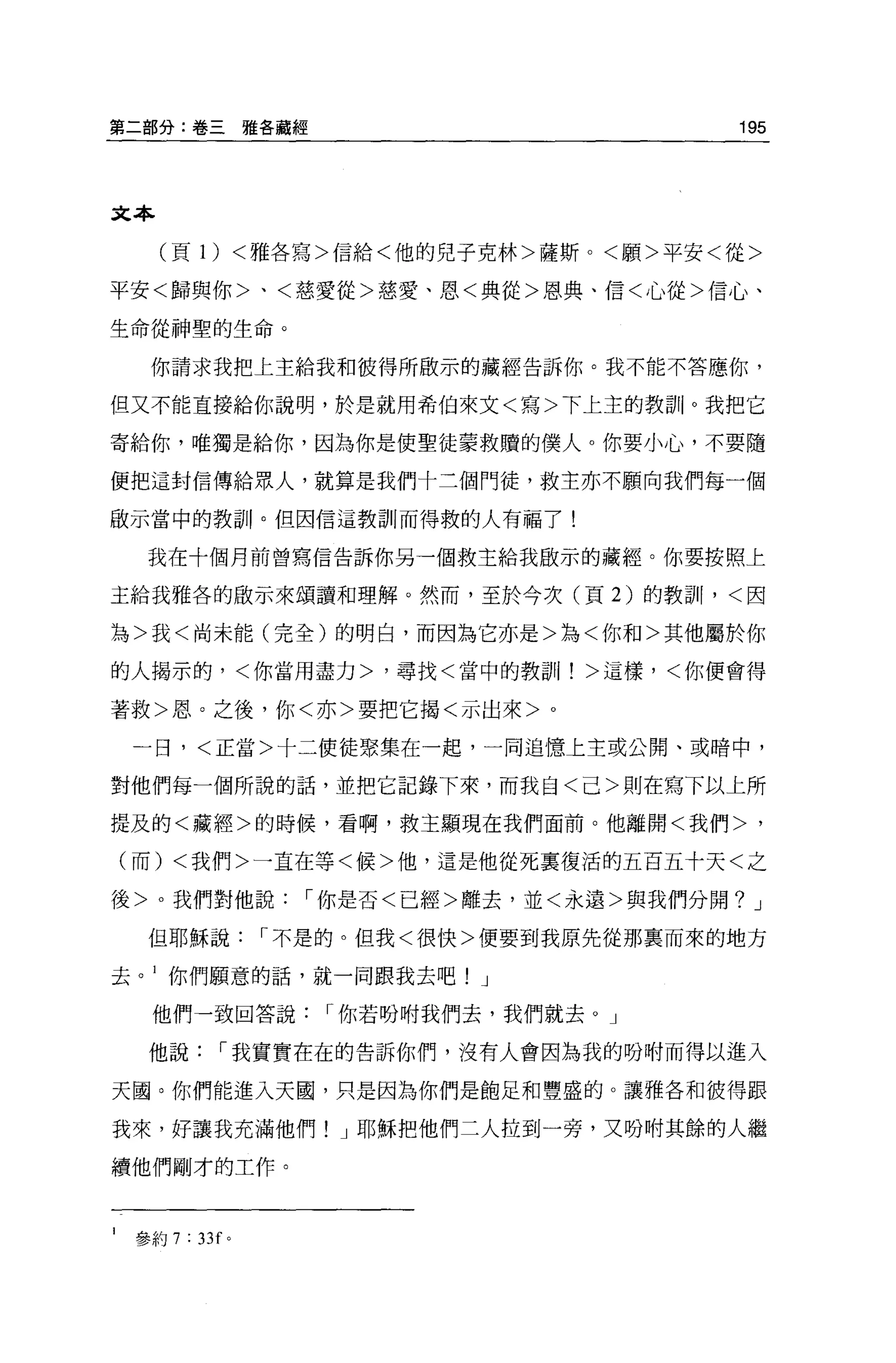 第二部分:卷三雅各藏經                         195



文本

      (頁 1) <雅各寫>信給<他的兒子克林>薩斯。<願>平安<從>

平安<歸與你>、<慈愛從>慈愛、恩<典從>恩典、信<心從>信心、

生命從神聖的生命。

     你請求我把上主給我和彼得所敢示的藏經告訴你。我不能不答應你，

但又不能直接給你說明，於是就用希伯來文<寫>下上主的教訓。我把它

寄給你，唯獨是給你，因為你是使聖徒蒙救贖的僕人。你要小心，不要隨

便把這封信傳給眾人，就算是我們十三個門徒，救主亦不願向我們每一個

敢示當中的教訓。但因信這教訓!而得救的人有福了!

     我在十個月前曾寫信告訴你另一個救主給我做示的藏經。你要按照上

主給我雅各的做示來頌讀和理解。然而，至於今次(頁 2) 的教訓，<因

為>我<尚未能(完全)的明白，而因為它亦是>為<你和>其他屬於你

的人揭示的，<你當用盡力>，尋找<當中的教訓!>這樣，<你便會得

著救>恩。之後，你<亦>要把它揭<示出來>     0




    一日，<正當>十二使徒聚集在一起，一同追憶上主或公開、或暗中，

對他們每一個所說的話，並把它記錄下來，而我自<己>則在寫下以上所

提及的<藏經>的時候，看啊，救主顯現在我們面前。他離開<我們>，

    (而) <我們>一直在等<候>他，這是他從死稟復活的五百五十天<之

後>。我們對他說，-你是否<已經>離去，並<永遠>與我們分開? J

     但耶穌說，-不是的。但我<很快>便要到我原先從那襄而來的地方

去。 l 你們願意的話，就一同跟我去吧! J

      他們一致回答說，-你若盼咐我們去，我們就去。」

     他說，-我實實在在的告訴你們，沒有人會因為我的吩咐而得以進入

天國。你們能進入天國，只是因為你們是飽足和豐盛的。讓雅各和彼得跟

我來，好讓我充滿他們! J 耶穌把他們二人拉到一旁，又吩咐其餘的人繼

續他們剛才的工作。



1   參約 7 : 33f 。
 