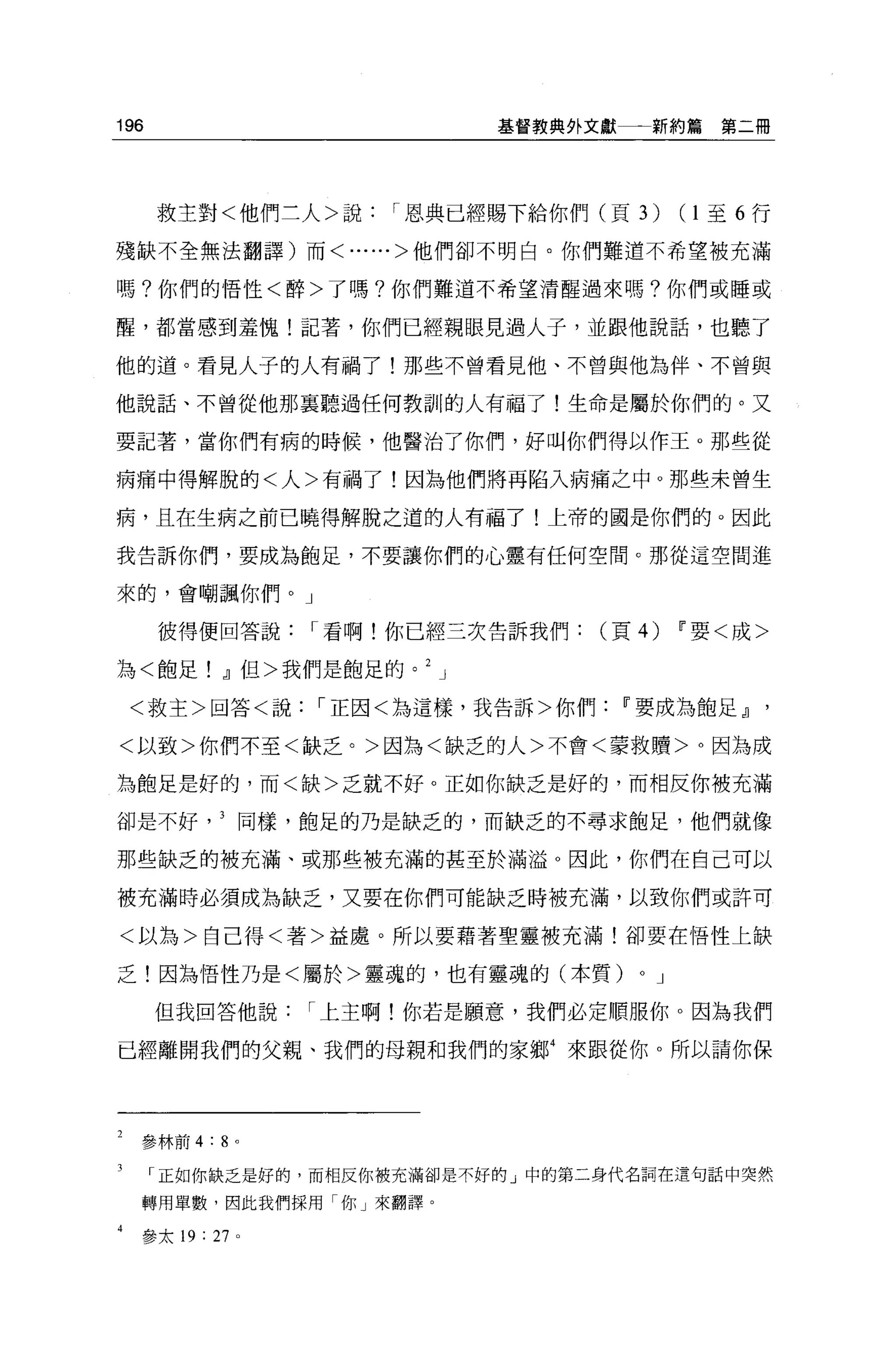 196                        基督教典外文獻一一新約篇       第二冊




      救主對<他們三人>說    I 恩典已經賜下給你們(頁 3)       (1至 6 行

殘缺不全無法翻譯)而<......>他們卻不明白。你們難道不希望被充滿

嗎?你們的悟性<醉>了嗎?你們難道不希望清醒過來嗎?你們或睡或

醒，都當感到羞愧!記著，你們已經親眼見過人子，並跟他說話，也聽了

他的道。看見人子的人有禍了!那些不曾看見他、不曾與他為伴、不曾與

他說話、不曾從他那襄聽過任何教訓的人有福了!生命是屬於你們的。又

要記著，當你們有病的時候，他醫治了你們，好叫你們得以作王。那些從

病痛中得解脫的<人>有禍了!因為他們將再陷入病痛之中。那些未曾生

病，且在生病之前己曉得解脫之道的人有福了!上帝的國是你們的。因此

我告訴你們，要成為飽足，不要讓你們的心靈有任何空間。那從這空間進

來的，會嘲諷你們。」

      彼得便回答說    I 看啊!你已經三次告訴我們(頁的          F 要<成>

為<飽足! ，J]但>我們是飽足的。     J

 <救主>回答<說       I 正因<為這樣，我告訴>你們   w 要成為飽足，J]

<以致>你們不至<缺乏。>因為<缺乏的人>不會<蒙救贖>。因為成

為飽足是好的，而<缺>乏就不好。正如你缺乏是好的，而相反你被充滿

卻是不好同樣，飽足的乃是缺乏的，而缺乏的不尋求飽足，他們就像

那些缺乏的被充滿、或那些被充滿的甚至於滿溢 O 因此，你們在自己可以

被充滿時必須成為缺乏，又要在你們可能缺乏時被充滿，以致你們或許可

<以為>自己得<著>益處。所以要藉著聖靈被充滿!卻要在悟性上缺

乏!因為悟性乃是<屬於>靈魂的，也有靈魂的(本質)          0   J

      但我回答他說    I 上主啊!你若是願意，我們必定順服你。因為我們

已經離開我們的父親、我們的母親和我們的家鄉4 來跟從你。所以請你保




  參林前 4:8 。

      正如你缺乏是好的，而相反你被充滿卻是不好的」中的第二身代名詞在這句話中突然

  轉用單數，因此我們採用「你」來翻譯。

  參太 19: 27 。
 