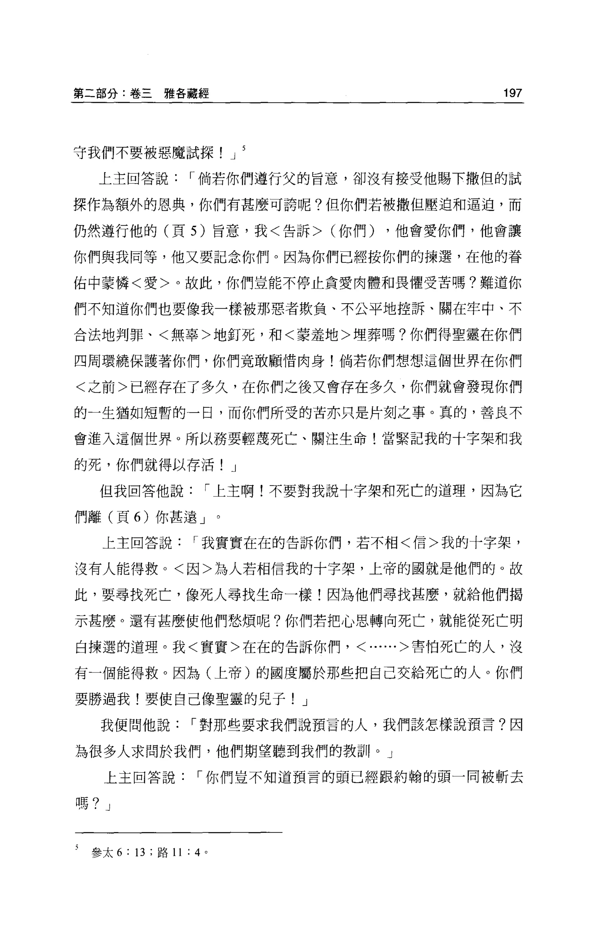 第二部分:卷三雅各聽經                                        197




守我們不要被惡魔試探                       J

  上主回答說                r 倘若你們遵行父的旨意，卻沒有接受他賜下撒但的試

探作為額外的恩典，你們有甚麼可誇呢?但你們若被撤但壓迫和逼迫，而

仍然遵行他的(頁的旨意，我<告訴> (你們)                    ，他會愛你們，他會讓

你們與我同等，他又要記念你們。因為你們已經按你們的揀選，在他的眷

佑中豪憐<愛>。故此，你們豈能不停止貪愛肉體和畏懼受苦嗎?難道你

們不知道你們也要像我一樣被那惡者欺負、不公平地控訴、關在牢中、不

合法地判罪、<無辜>地釘死，和<豪蓋地>埋葬嗎?你們得聖靈在你們

四周環繞保護著你們，你們竟敢顧情肉身!倘若你們想想這個世界在你們

<之前>已經存在了多久，在你們之後又會存在多久，你們就會發現你們
的一生猶如短暫的一日，而你們所受的苦亦只是片刻之事。真的，善良不

會進入這個世界 o 所以務要輕蔑死亡、關注生命!當緊記我的十字架和我

的死，你們就得以存活! J

  但我回答他說                     r 上主啊!不要對我說十字架和死亡的道理，因為它

們離(頁 6) 你甚遠」。

   上主回答說                   r 我實實在在的告訴你們，若不相<信>我的十字架，

沒有人能得救。<因>為人若相信我的十字架，上帝的國就是他們的。故

此，要尋找死亡，像死人尋找生命一樣!因為他們尋找甚麼，就給他們揭

示甚麼。還有甚麼使他們愁煩呢?你們若把心思轉向死亡，就能從死亡明

白揀選的道理。我<實實>在在的告訴你們， <......>害怕死亡的人，沒

有一個能得救。因為(上帝)的國度屬於那些把自己交給死亡的人 o 你們

要勝過我!要使自己像聖靈的兒子! J

  我便問他說                    r 對那些要求我們說預言的人，我們該怎樣說預言?因

為很多人求問於我們，他們期望聽到我們的教訓。」

   上主回答說                   r 你們豈不知道預言的頭已經跟約翰的頭一同被斬去

嗎? J


 參太 6   : 13   ;路 11   :   4 。
 