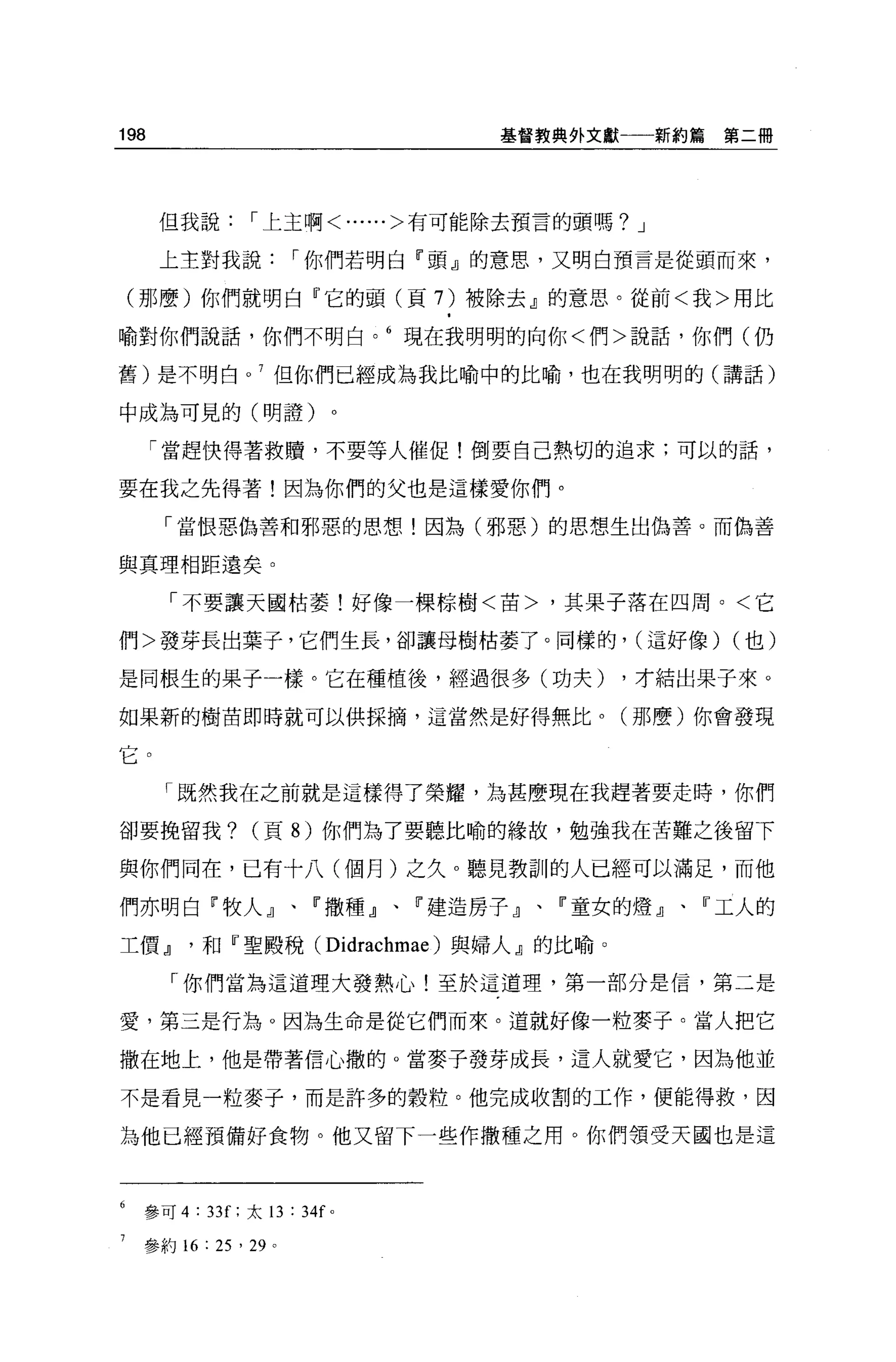 198                                        基督教典外文獻一一新約篇   第二冊




      但我說           I 上主啊<......>有可能除去預言的頭嗎? J

      上主對我說                I 你們若明白『頭』的意思，又明白預言是從頭而來，

(那麼)你們就明白『它的頭(頁 7) 被除去』的意思。從前<我>用比

喻對你們說話，你們不明白。 6 現在我明明的向你<們>說話，你們(仍

舊)是不明白。 7 但你們已經成為我比喻中的比喻，也在我明明的(講話)

中成為可見的(明證)。

      「當趕快得著救贖，不要等人催促!倒要自己熱切的追求;可以的話，

要在我之先得著!因為你們的父也是這樣愛你們。

      「當恨惡偽善和邪惡的思想!因為(邪惡)的思想生出偽善。而偽善

與其理相距遠矣。

       「不要讓天國枯萎!好像一棵棕樹<苗>，其果子落在四周。<它

們>發芽長出葉子，它們生長，卻讓母樹枯萎了。同樣的， (這好像) (也)

是同根生的果子一樣。它在種植後，經過很多(功夫)                          ，才結出果子來。

如果新的樹苗即時就可以供採摘，這當然是好得無比。(那麼)你會發現

它。
      「既然我在之前就是這樣得了榮耀，為甚麼現在我趕著要走時，你們

卻要挽留我?              (頁 8) 你們為了要聽比喻的緣故，勉強我在苦難之後留下

與你們同在，已有十八(個月)之久。聽見教訓的人已經可以滿足，而他

們亦明白 F 牧人』、『撒種』、                       r 建造房子』、『童女的燈』、『工人的

工價 dl        和『聖殿稅( Didrachmae )與婦人』的比喻。

        「你們當為這道理大發熱心!至於這道理，第一部分是信，第二是

愛，第三是行為。因為生命是從它們而來。道就好像一粒麥子。當人把它

撒在地上，他是帶著信心撒的 o 當麥子發芽成長，這人就愛它，因為他並

不是看見一粒麥子，而是許多的穀粒。他完成收割的工作，便能得救，因

為他已經預備好食物。他又留下一些作撒種之用。你們領受天國也是這



  參可 4   :   33[; 太 13     : 34f   0




  參約 16      : 25 ' 29 。
 