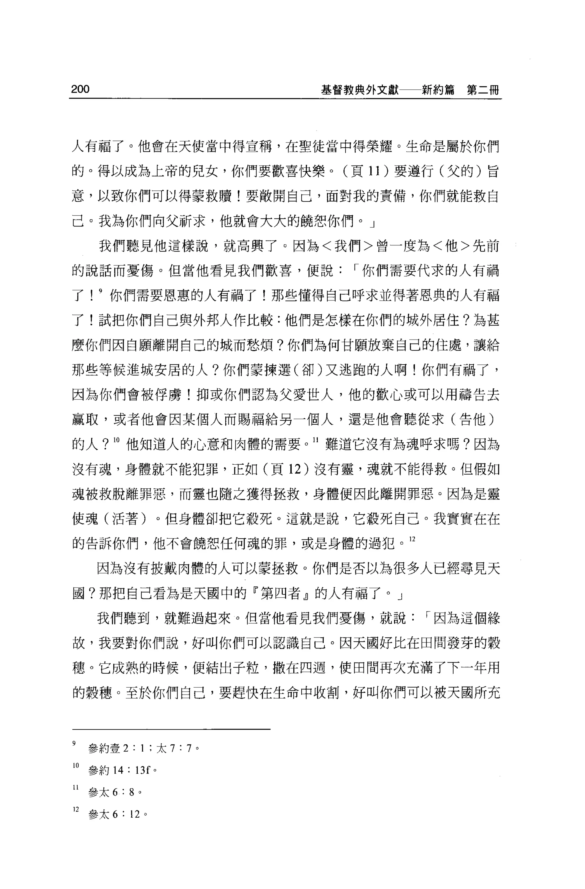 200                          基督教典外文獻   新約串串第二冊




人有福了。他會在天使當中得宣稱，在聖徒當中得榮耀。生命是屬於你們

的。得以成為上帝的兒女，你們要歡喜快樂。(頁 11 )要遵行(父的)旨

意，以致你們可以得蒙救贖!要敞開自己，面對我的責備，你們就能救自

己。我為你們向父祈求，他就會大大的饒想你們。」

       我們聽見他這樣說，就高興了。因為<我們>曾一度為<他>先前

的說話而憂傷。但當他看見我們歡喜，便說             I 你們需要代求的人有禍

了! 9 你們需要恩惠的人有禍了!那些懂得自己呼求並得著恩典的人有福

了!試把你們自己與外邦人作比較:他們是怎樣在你們的城外居住?為甚

麼你們因自願離開自己的城而愁煩?你們為何甘願放棄自己的住處，讓給

那些等候進城安居的人?你們豪揀選(卻)又逃跑的人啊!你們有禍了，

因為你們會被俘虜!抑或你們認為父愛世人，他的歡心或可以用禱告去

贏取，或者他會因某個人而賜福給另一個人，還是他會聽從求(告他)

的人? 10 他知道人的心意和肉體的需要。 II 難道它沒有為魂呼求嗎?因為

沒有魂，身體就不能犯罪，正如(頁 12 )沒有靈，魂就不能得救。但假如

魂被救脫離罪惡，而靈也隨之獲得拯救，身體便因此離開罪惡。因為是靈

使魂(活著)。但身體卻把它殺死。這就是說，它設死自己。我實實在在

的告訴你們，他不會饒恕任何魂的罪，或是身體的過犯。 12


      因為沒有披戴肉體的人可以豪拯救 o 你們是否以為很多人已經尋見天

國?那把自己看為是天園中的 F 第四者』的人有福了。」

      我們聽到，就難過起來。但當他看見我們憂傷，就說          I 因為這個緣

故，我要對你們說，好叫你們可以認識自己。因天國好比在田間發芽的穀

穗。它成熟的時候，便結出于粒，撒在四週，使田間再次充滿了下一年用

的穀穗。至於你們自己，要趕快在生命中收割，好叫你們可以被天國所充




9    參約壹 2: 1 ;太 7 : 7   0




10 參約 14: 13f 。

II   參太 6:8 。

12   參太 6 : 12 。
 