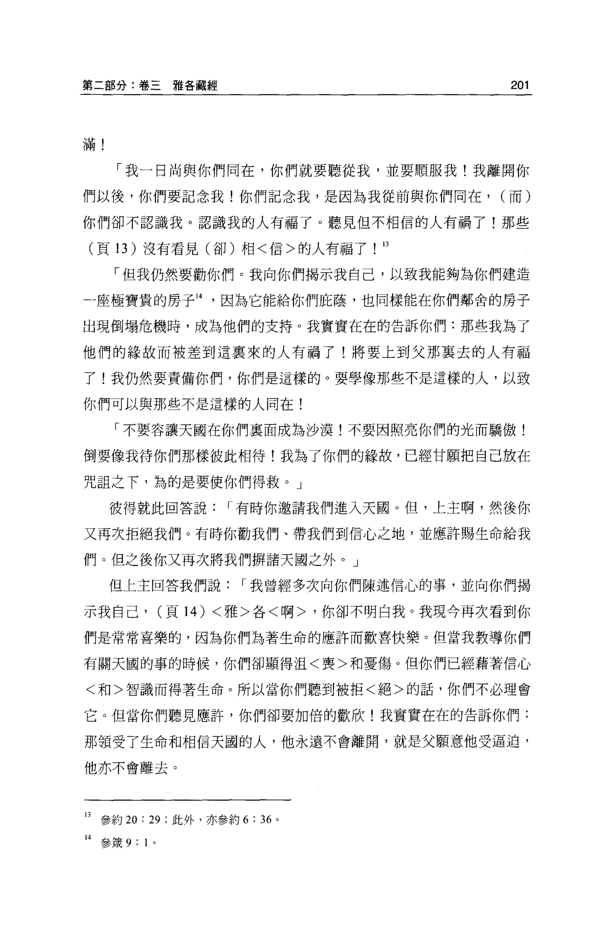 第二部分:卷三雅各聽經                                201




滿!

       「我一日尚與你們同在，你們就要聽從我，並要順服我!我離開你

們以後，你們要記念我!你們記念我，是因為我從前與你們同在，             (而)

你們卻不認識我。認識我的人有福了 o 聽見但不相信的人有禍了!那些

 (頁 13 )沒有看見(卻)相<信>的人有福了!口

       「但我仍然要勸你們。我向你們揭示我自己，以致我能夠為你們建造

一座極寶貴的房子 14         因為它能給你們庇蔭，也同樣能在你們鄰舍的房子

出現倒塌危機時，成為他們的支持。我實實在在的告訴你們:那些我為了

他們的緣故而被差到這稟來的人有禍了!將要上到父那稟去的人有福

了!我仍然要責備你們，你們是這樣的。要學像那些不是這樣的人，以致

你們可以與那些不是這樣的人同在!

       「不要容讓天國在你們稟面成為沙漠!不要因照亮你們的光而驕傲!

倒要像我待你們那樣彼此相待!我為了你們的緣故，已經甘願把自己放在

咒詛之下，為的是要使你們得救。」

      彼得就此回答說        I 有時你邀請我們進入天圓。但，上主啊，然後你

又再次拒絕我們。有時你勸我們、帶我們到信心之地，並應許賜生命給我

們。但之後你又再次將我們辦諸天國之外。」

      但上主回答我們說         I 我曾經多次向你們陳述信心的事，並向你們揭

示我自己， (頁 14) <雅>各<啊>，你卻不明白我。我現今再次看到你

們是常常喜樂的，因為你們站著生命的應許而歡喜快樂。但當我教導你們

有關天國的事的時候，你們卻顯得沮<喪>和憂傷。但你們已經藉著信心

<和>智識而得著生命。所以當你們聽到被拒<絕>的話，你們不必理會

它。但當你們聽見應許，你們卻要加倍的歡欣!我實實在在的告訴你們:

那領受了生命和相信天國的人，他永遠不會離開，就是父願意他受逼迫，

他亦不會離去。




13 參約 20: 29 ;此外，亦參約 6 : 36 。

14   參錢 9: 1 。
 