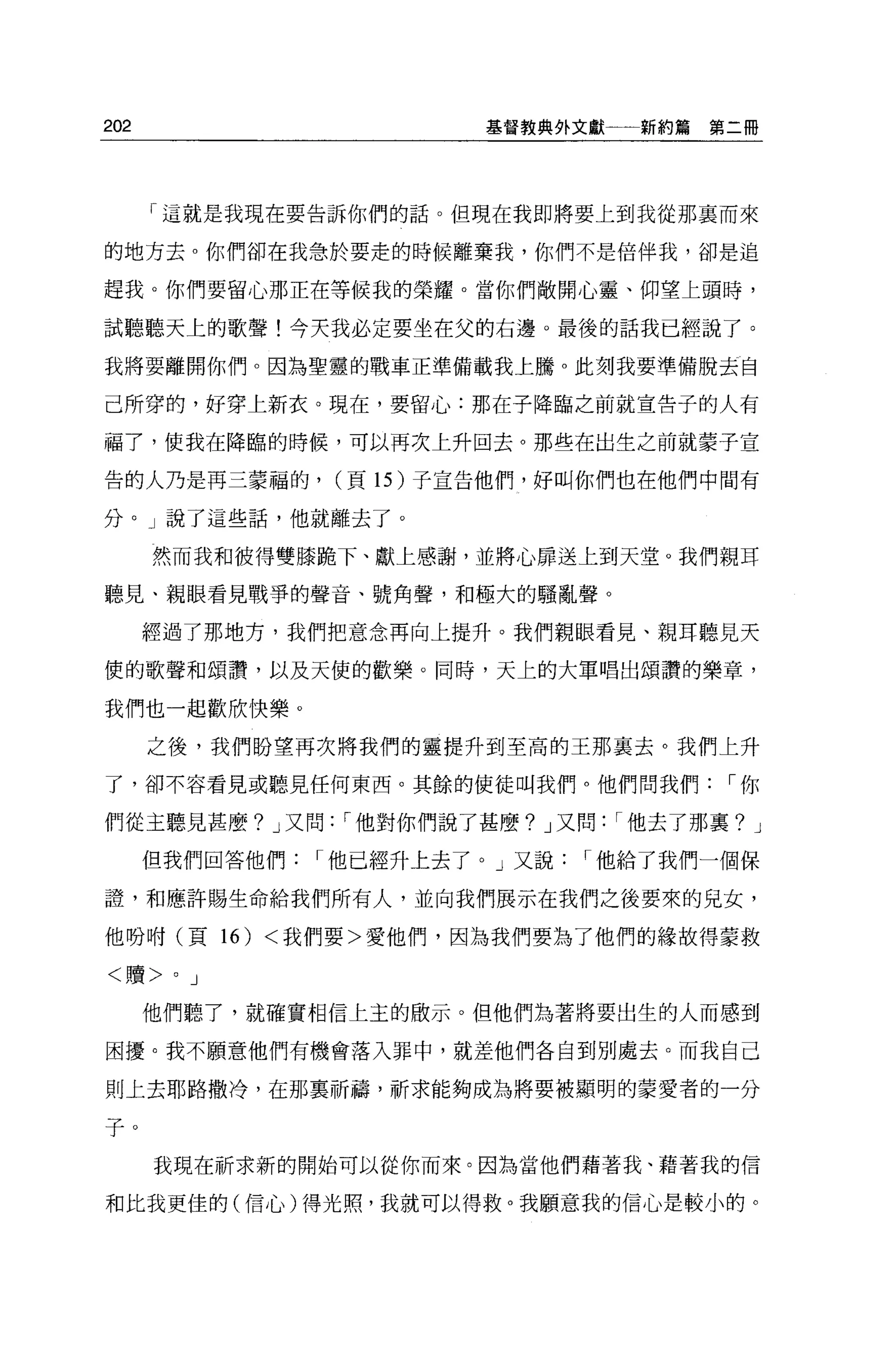 202                    基督教典外文獻一一新約篇   第二冊




      「這就是我現在要告訴你們的話。但現在我即將要上到我從那襄而來

的地方去 o 你們卻在我急於要走的時候離棄我，你們不是倍伴我，卻是追

趕我。你們要留心那正在等候我的榮耀。當你們敞開心靈、仰望上頭時，

試聽聽天上的歌聲!今天我必定要坐在父的右邊。最後的話我已經說了。

我將要離開你們。因為聖靈的戰車正準備載我上騰 o 此刻我要準備脫去自

己所穿的，好穿上新衣。現在，要留心:那在子降臨之前就宣告子的人有

福了，使我在降臨的時候，可以再次上升回去。那些在出生之前就蒙子宣

告的人乃是再三蒙福的，    (頁 15 )子宣告他們，好叫你們也在他們中間有

分。」說了這些話，他就離去了。

      然而我和彼得雙膝跪下、獻上感謝，並將心扉送上到天堂。我們親耳

聽見、親眼看見戰爭的聲音、號角聲，和極大的騷亂聲。

      經過了那地方，我們把意念再向上提升。我們親眼看見、親耳聽見天

便的歌聲和頌讚，以及天使的歡樂。同時，天上的大軍唱出頌讚的樂章，

我們也一起歡欣快樂。

      之後，我們盼望再次將我們的靈提升到至高的王那襄去。我們上升

了，卻不容看見或聽見任何東西。其餘的使徒叫我們。他們問我們，-你

們從主聽見甚麼? J 又問，-他對你們說了甚麼? J 又問，-他去了那稟? J

      但我們回答他們，-他已經升上去了。」又說，-他給了我們一個保

證'和應許賜生命給我們所有人，並向我們展示在我們之後要來的兒女，

他吩咐(頁 16) <我們要>愛他們，因為我們要為了他們的緣故得蒙救

<贖>    0   J

      他們聽了，就確實相信上玉的做示。但他們站著將要出生的人而感到

困擾。我不願意他們有機會落入罪中，就差他們各自到別處去。而我自己

則上去耶路撒冷，在那稟祈禱，祈求能夠成為將要被顯明的蒙愛者的一分

子。
      我現在祈求新的開始可以從你而來。因為當他們藉著我、藉著我的信

和比我更佳的(信心)得光照，我就可以得救。我願意我的信心是較小的。
 