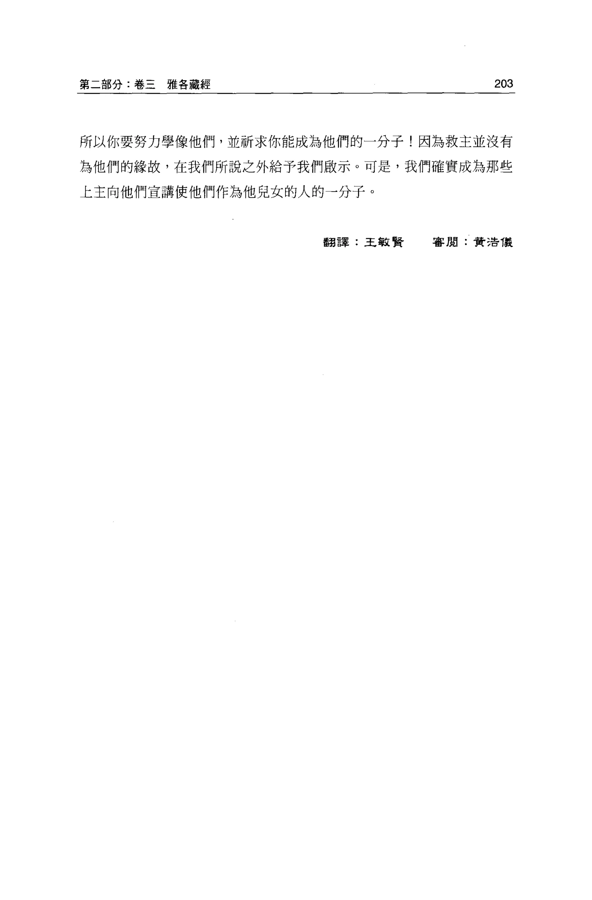 第二部分:卷三雅各藏經                      203



所以你要努力學像他們，並祈求你能成為他們的一分子!因為救主並沒有

為他們的緣故，在我們所說之外給予我們做示。可是，我們確實成為那些

上主向他們宣講使他們作為他兒女的人的一分子。



                  翻譯:王敏賢   害朋:費 3告儀
 