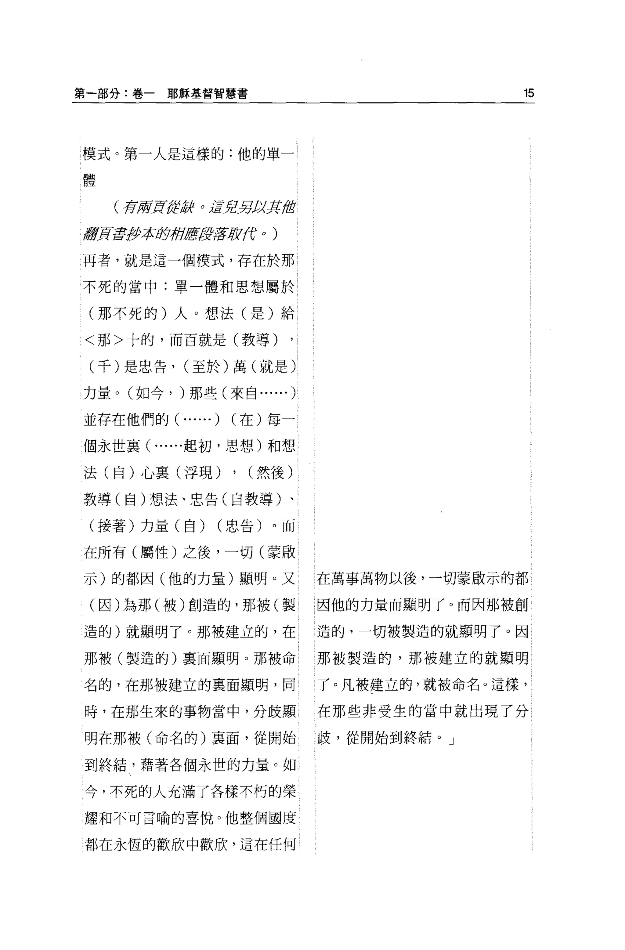 第一部分:卷一耶穌基督智慧書                                        15




模式。第一人是這樣的:他的單一

體


    (布府'J!f{ít，辭 o iBYr!另J;<J{1當

激賞毒抄本身于自歷淒lffJ[J1(f        0   )




再者，就是這一個模式，存在於那

不死的當中:單一體和思想屬於

 (那不死的)人。想法(是)給

<那>十的，而百就是(教導)

 (千)是忠告， (至於)萬(就是)

力量。(如今， )那些(來自... ...              )
並存在他們的(       ... ...)   (在)每一

個永世襄( ......起初，思想)和想

法(自)心稟(浮現)               , (然後)
教導(自)想法、忠告(自教導)、

 (接著)力量(自)           (忠告)。而

在所有(屬性)之後，一切(蒙眉立

示)的都因(他的力量)顯明。又                        在萬事萬物以後，→切蒙敢示的都

 (因)為那(被)創造的，那被(製                      因他的力量而顯明了。而因那被創

造的)就顯明了。那被建立的，在                        造的，一切被製造的就顯明了。因

那被(製造的)稟面顯明。那被命                        那被製造的，那被建立的就顯明

名的，在那被建立的稟面顯明，同                        了。凡被建立的，就被命名。這樣，

時，在那生來的事物當中，分歧顯                        在那些非受生的當中就出現了分

明在那被(命名的)稟面，從開始                        歧，從開始到終結。」

到終結，藉著各個永世的力量。如

今，不死的人充滿了各樣不朽的榮

耀和不可言喻的喜悅。他整個國度

都在永恆的歡欣中歡欣，這在任何
 