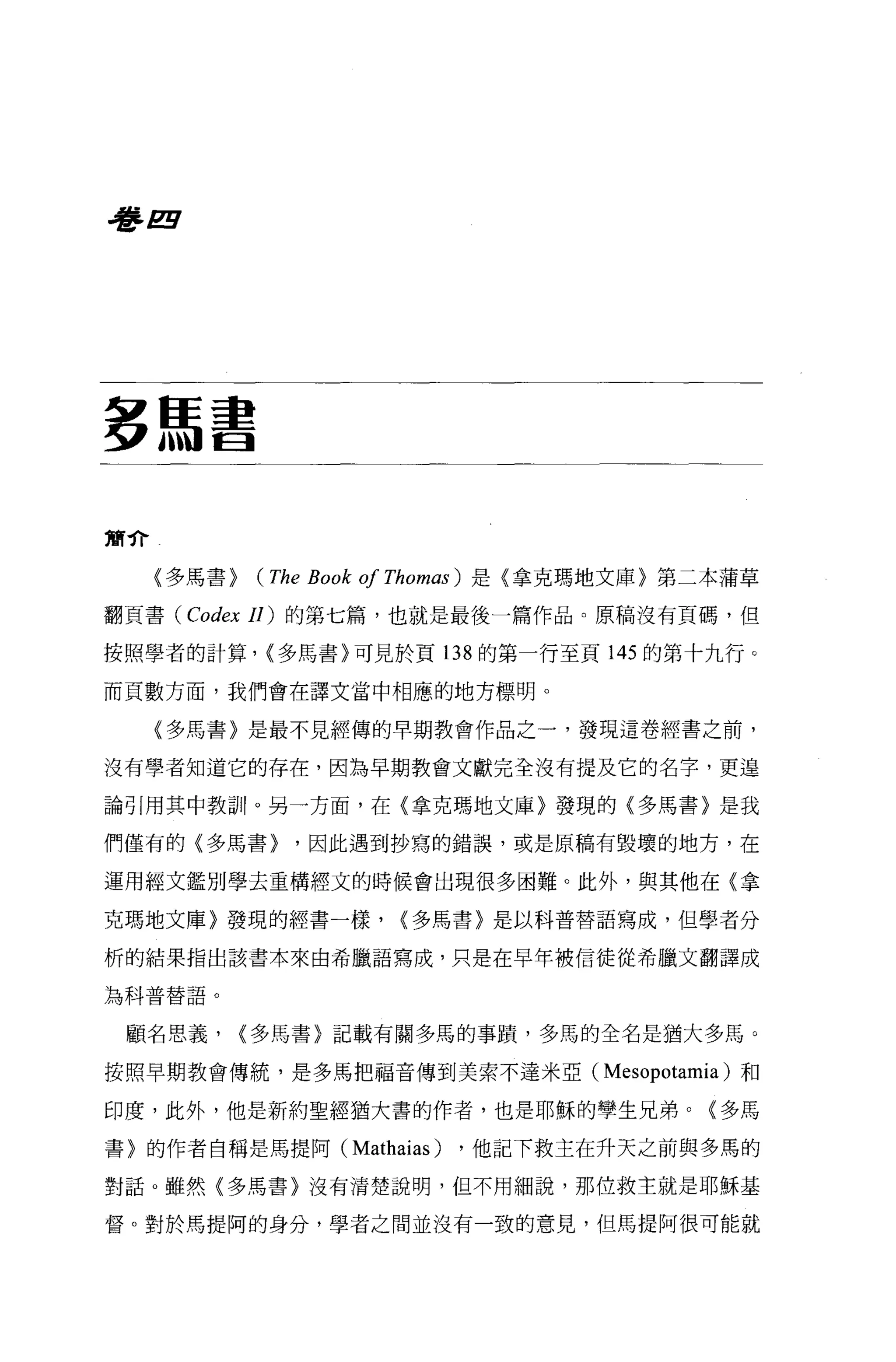 看書 E




多馬書

簡介

     〈多馬書>   (The Book 01 Thomas )   是〈拿克瑪地文庫〉第二本蒲草

翻頁書 (Codex 11) 的第七篇，也就是最後一篇作品。原稿沒有頁碼，但

按照學者的計算， <多馬書〉可見於頁 138 的第一行至頁 145 的第十九行。

而頁數方面，我們會在譯文當中相應的地方標明。

     〈多馬書〉是最不見經傳的早期教會作品之一，發現這卷經書之前，

沒有學者知道它的存在，因為早期教會文獻完全沒有提及它的名字，更遑

論引用其中教訓。另一方面，在〈拿克瑪地文庫〉發現的〈多馬書〉是我

們僅有的(多馬書>        '因此遇到抄寫的錯誤，或是原稿有毀壞的地方，在

運用經文鑑別學去重構經文的時候會出現很多困難。此外，與其他在〈拿

克瑪地文庫〉發現的經書一樣，             <多馬書〉是以科普替語寫成，但學者分

析的結果指出該書本來由希臘語寫成，只是在早年被信徒從希臘文翻譯成

為科普替語。


 顧名思義，       <多馬書〉記載有關多馬的事蹟，多馬的全名是猶大多馬。

按照早期教會傳統，是多馬把福音傳到美索不達米亞(                   Mesopotamìa )和
印度，此外，他是新約聖經猶大書的作者，也是耶穌的學生兄弟。〈多馬

書〉的作者自稱是馬提阿(          Mathaìas )   ，他記下救主在升天之前與多馬的

對話 o 雖然(多馬書〉沒有清楚說明，但不用細說，那位救主就是耶穌基

督。對於馬提阿的身分，學者之間並沒有一致的意見，但馬提阿很可能就
 