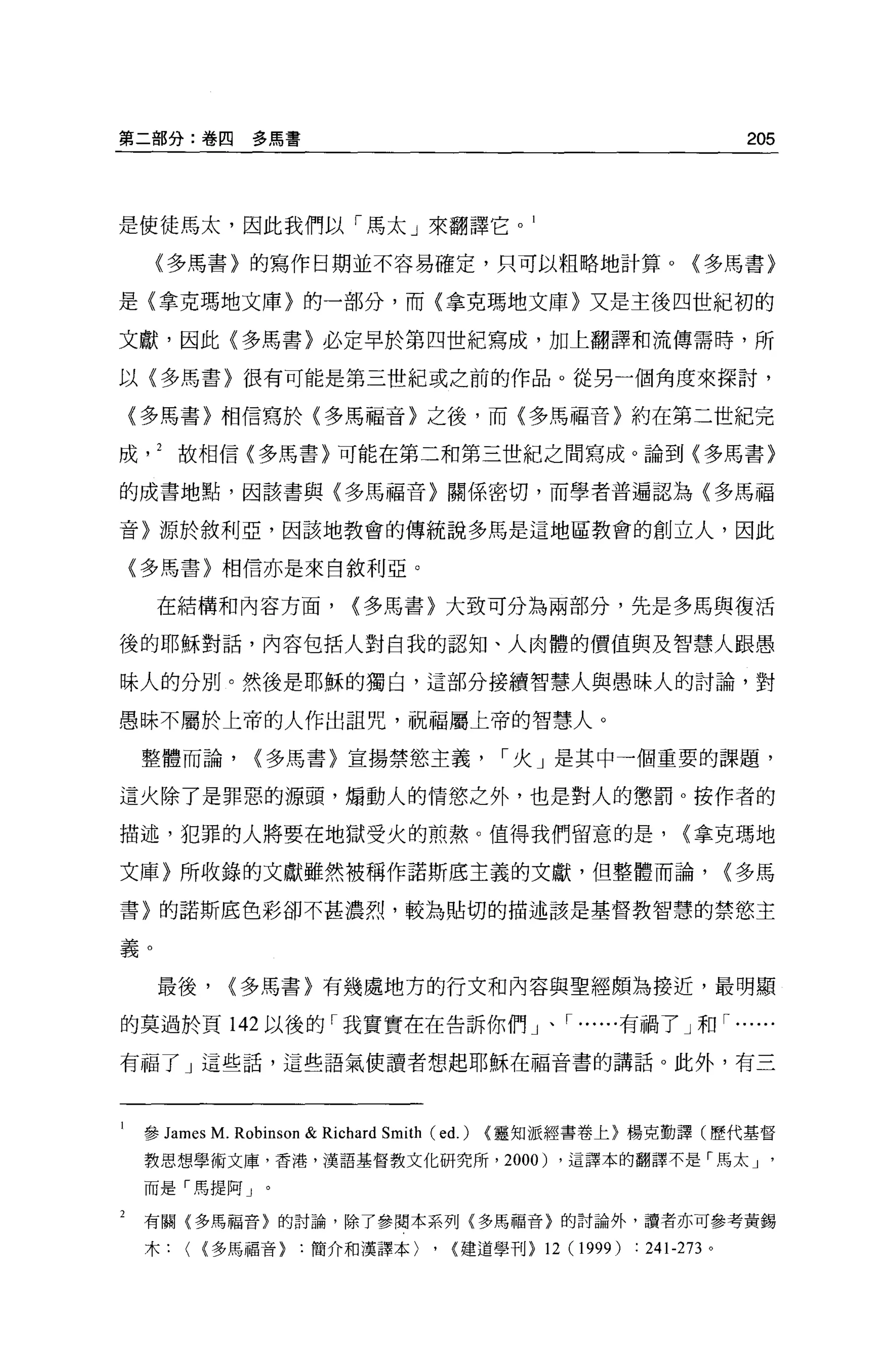 第二部分:卷四          多馬書                                                               205




是使徒馬太，因此我們以「馬太」來翻譯它。 1

     (多馬書〉的寫作日期並不容易確定，只可以粗略地計算 o                                            <多馬書}

是{拿克瑪地文庫〉的一部分，而〈拿克瑪地文庫〉又是主後四世紀初的

文獻，因此(多馬書〉必定早於第四世紀寫成，加上翻譯和流傳需時，所

以{多馬書〉很有可能是第三世紀或之前的作品。從另一個角度來探討，

    (多馬書〉相信寫於〈多馬福音}之後，而〈多馬福音〉約在第二世紀完

成故相信{多馬書〉可能在第二和第三世紀之間寫成。論到〈多馬書〉

的成書地點，因該書與〈多馬福音〉關係密切，而學者普遍認為(多馬福

音〉源於敘利亞，因該地教會的傳統說多馬是這地區教會的創立人，因此

    〈多馬書}相信亦是來自敘利亞。

     在結構和內容方面，                  <多馬書〉大致可分為兩部分，先是多馬與復活

後的耶穌對話，內容包括人對自我的認知、人肉體的價值與及智慧人跟愚

昧人的分別。然後是耶穌的獨白，這部分接續智慧人與愚昧人的討論，對

愚昧不屬於上帝的人作出詛咒，祝福屬上帝的智慧人。

    整體而論，        <多馬書〉宣揚禁慾主義                       1 火」是其中一個重要的課題，

這火除了是罪惡的源頭，煽動人的情慾之外，也是對人的懲罰 o 按作者的

描述，犯罪的人將要在地獄受火的煎熬。值得我們留意的是，                                                <拿克瑪地

文庫〉所收錄的文獻雖然被稱作諾斯底主義的文獻，但整體而論，                                                     <多馬

書〉的諾斯底色彩卻不甚濃烈，較為貼切的描述該是基督教智慧的禁慾主

義。

     最後，      <多馬書}有幾虛地方的行文和內容與聖經頗為接近，最明顯

的莫過於頁 142 以後的「我實實在在告訴你們」、，..... .有禍了」和，.... ..

有福了」這些話，這些語氣使讀者想起耶穌在福音書的講話。此外，有三




1   參 James M. Robinson   & Richard Smith (ed.)   <靈知派經書卷上}楊克勤譯(歷代基督
    教思想學術文庫，香港，漢語基督教文化研究所， 2000) ，這譯本的翻譯不是「馬太 J '

    而是「馬提阿」。

2   有關(多馬福音〉的討論，除了參閱本系列〈多馬福音〉的討論外，讀者亦可參考黃錫
    木(     <多馬福音簡介和漢譯本)                   ,   <建道學刊}   12 (1 999) :   241-273 。
 