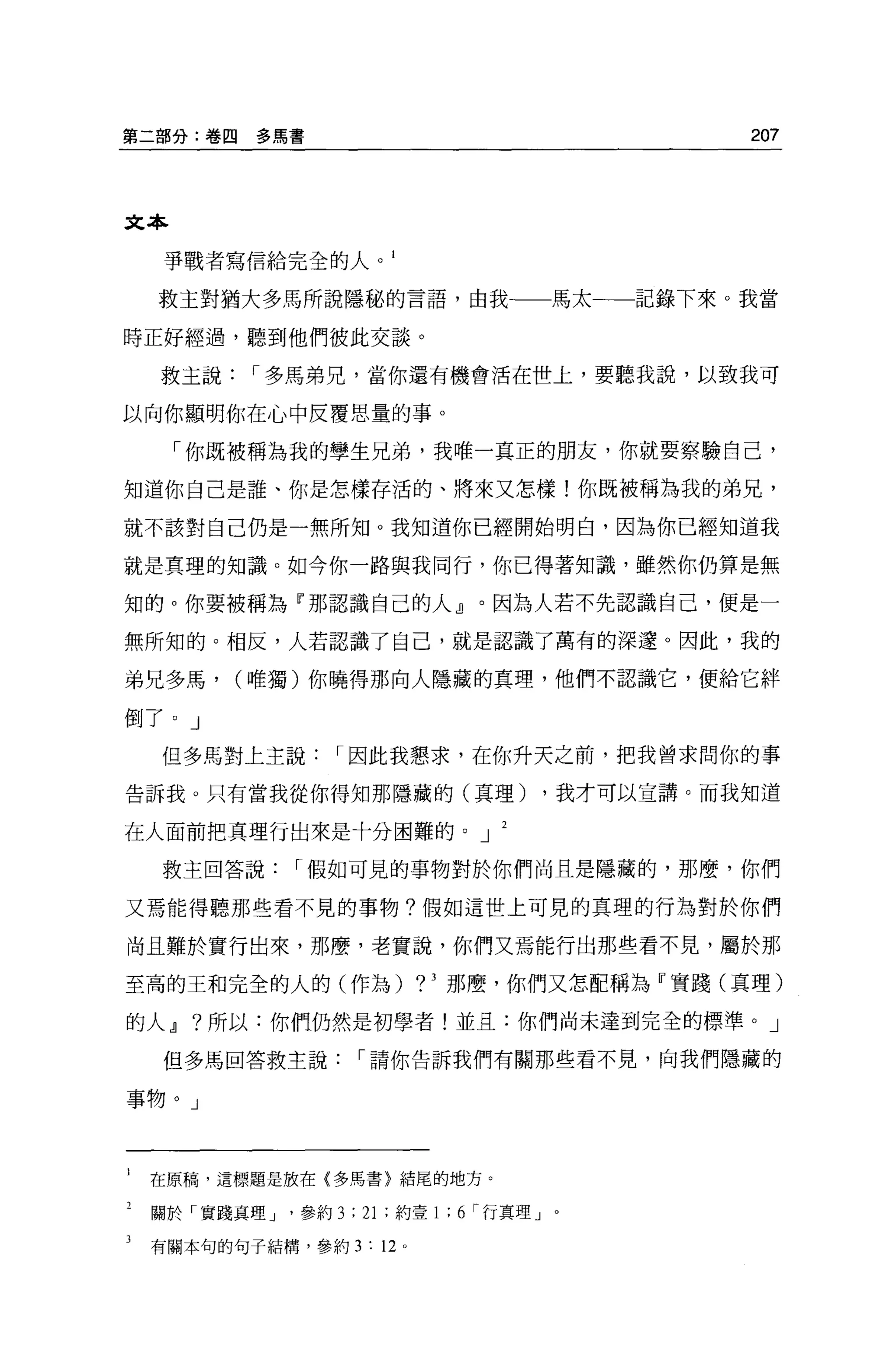 第二部分:卷四     多寫書                                     207



文本

     事戰者寫信給完全的人。 1

    救主對猶大多馬所說隱秘的言語，由我一一馬太一一一記錄下來。我當

時正好經過，聽到他們彼此交談。

    救主說     I 多馬弟兄，當你還有機會活在世上，要聽我說，以致我可

以向你顯明你在心中反覆思量的事。

     「你既被稱為我的學生兄弟，我唯一真正的朋友，你就要察驗自己，

知道你自己是誰、你是怎樣存活的、將來又怎樣!你既被稱為我的弟兄，

就不該對自己仍是一無所知。我知道你已經開始明白，因為你已經知道我

就是真理的知識。如今你一路與我同行，你已得著知識，雖然你仍算是無

知的。你要被稱為『那認識自己的人』。因為人若不先認識自己，便是一

無所知的。相反，人若認識了自己，就是認識了萬有的深遠。因此，我的

弟兄多馬，     (唯獨)你曉得那向人隱藏的真理，他們不認識它，便給它絆

倒了。」
    但多馬對上主說         I 因此我懇求，在你升天之前，把我曾求問你的事

告訴我。只有當我從你得知那隱藏的(真理)                      ，我才可以宣講。而我知道

在人面前把真理行出來是十分困難的。 J

    救主回答說       I 假如可見的事物對於你們尚且是隱藏的，那麼，你們

又焉能得聽那些看不見的事物?假如這世上可見的真理的行為對於你們

尚且難於實行出來，那麼，老實說，你們又焉能行出那些看不見，屬於那

至高的王和完全的人的(作為)               ?3   那麼，你們又怎配稱為『實踐(真理)

的人.Jl ?所以:你們仍然是初學者!並且:你們尚未達到完全的標準。」

     但多馬回答救主說          I 請你告訴我們有關那些看不見，向我們隱藏的

事物。」



1   在原稿，這標題是放在{多馬書〉結尾的地方。

2   關於「實踐真理 J   '參約 3 ; 21 ;約壹 1 ; 6 r 行真理」。

3   有關本句的句子結構，參約 3 : 12 。
 