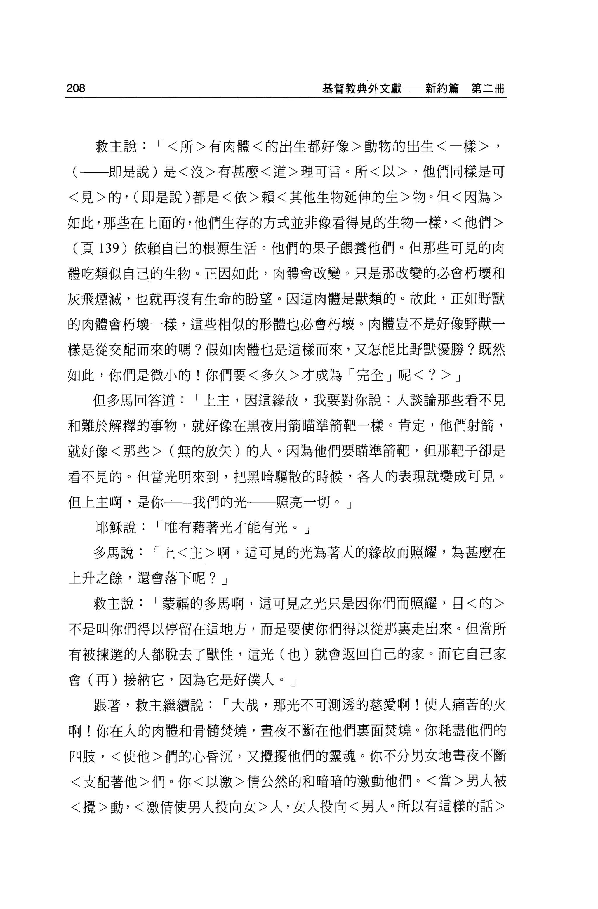 208                     基督教典外文獻   新約篇第二冊




      救主說，<所>有肉體<的出生都好像>動物的出生<→樣>，

 (一一即是說)是<沒>有甚麼<道>理可言。所<以>，他們同樣是可

<見>的， (即是說)都是<依>賴<其他生物廷伸的生>物。但<因為>

如此，那些在上面的，他們生存的方式並非像看得見的生物一樣，<他們>

 (頁 139 )依賴自己的根源生活。他們的果子餵養他們。但那些可見的肉

體吃類似自己的生物。正因如此，肉體會改變。只是那改變的必會朽壞和

灰飛煙滅，也就再沒有生命的盼望。因這肉體是獸類的 o 故此，正如野獸

的肉體會朽壞一樣，這些相似的形體也必會朽壞。肉體豈不是好像野獸一

樣是從交配而來的嗎?假如肉體也是這樣而來，又怎能比野獸優勝?既然

如此，你們是微小的!你們要<多久>才成為「完全」呢<?        >J
      但多馬回答道，上主，因這緣故，我要對你說:人談論那些看不見

和難於解釋的事物，就好像在黑夜用箭瞄準箭靶一樣。肯定，他們射箭，

就好像<那些> (無的放失)的人。因為他們要瞄準箭靶，但那靶子卻是

看不見的。但當光明來到，把黑暗驅散的時候，各人的表現就變成可見。

但上主啊，是你一一我們的光一一照亮一切。」

      耶穌說，唯有藉著光才能有光。」

      多馬說，上<主>啊，這可見的光為著人的緣故而照耀，為甚麼在

上升之餘，還會落下呢? J

      救主說，蒙福的多馬啊，這可見之光只是因你們而照耀，目<的>

不是叫你們得以停留在這地方，而是要使你們得以從那里走出來。但當所

有被揀選的人都脫去了獸性，這光(也)就會返回自己的家。而它自己家

會(再)接納它，因為它是好僕人。」

      跟著，救主繼續說，大哉，那光不可測透的慈愛啊!使人痛苦的火

啊!你在人的肉體和骨髓焚燒，晝夜不斷在他們稟面焚燒。你耗盡他們的

四肢，<使他>們的心昏沉，又攪擾他們的靈魂。你不分男女地晝夜不斷

<支配著他>們。你<以激>情公然的和暗暗的激動他們。<當>男人被

<攪>動，<激情使男人投向女>人，女人投向<男人。所以有這樣的話>
 