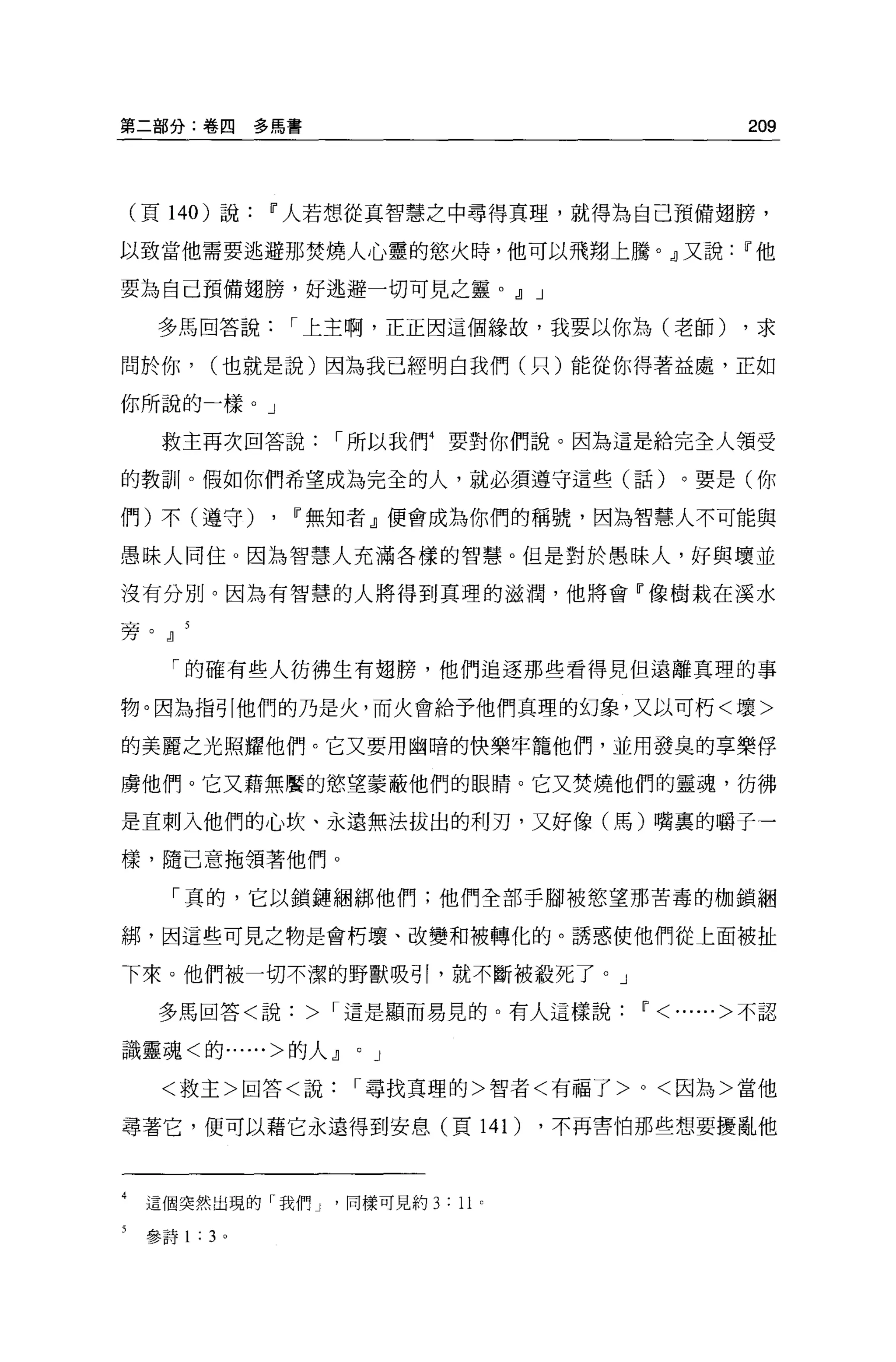 第二部分:卷四               多厲害                                209



    (頁 140 )說          11 人若想從其智慧之中尋得真理，就得為自己預備翅膀，

以致當他需要逃避那焚燒人心靈的慾火時，他可以飛翔上騰。』又說                          11 他

要為自己預備翅膀，好逃避一切可見之靈。，J] J

      多馬回答說                I 上主啊，正正因這個緣故，我要以你為(老師)      ，求

間於你，            (也就是說)因為我已經明白我們(只)能從你得著益處，正如

你所說的一樣。」

      救主再次回答說                I 所以我們 4 要對你們說。因為這是給完全人領受

的教訓。假如你們希望成為完全的人，就必須遵守這些(話)。要是(你

們)不(遵守)                ,   11 無知者』便會成為你們的稱號，因為智慧人不可能與

愚昧人同住。因為智慧人充滿各樣的智慧。但是對於愚昧人，好與壞並

沒有分別。因為有智慧的人將得到真理的滋潤，他將會『像樹栽在溪水

旁。，J]

       「的確有些人彷彿生有翅膀，他們追逐那些看得見但遠離真理的事

物。因為指引他們的乃是火，而火會給予他們真理的幻象，又以可朽<壞>

的美麗之光照耀他們。它又要用幽暗的快樂牢籠他們，並用發臭的享樂俘

虜他們。它又藉無靨的慾望蒙蔽他們的眼睛。它又焚燒他們的靈魂，彷彿

是直刺入他們的心吹、永遠無法拔出的利刃，又好像(馬)嘴裹的嚼于一

樣，隨己意拖領著他們。

       「真的，它以鎖鏈姻綁他們;他們全部手腳被慾望那苦毒的枷鎖細

綁，因這些可見之物是會朽壞、改變和被轉化的。誘惑使他們從上面被扯

下來。他們被一切不潔的野獸吸引，就不斷被殺死了。」

      多馬回答<說> I 這是顯而易見的。有人這樣說                  11<......> 不認

識靈魂<的......>的人，J]             0   J

      <救主>回答<說                I 尋找頁理的>智者<有福了 >0< 因為>當他

尋著它，便可以藉它永遠得到安息(頁 14 1)                   ，不再三害怕那些想要擾亂他



4    這個突然出現的「我們 J '同樣可見約 3 : 11       0




     參詩 1   :   3 。
 