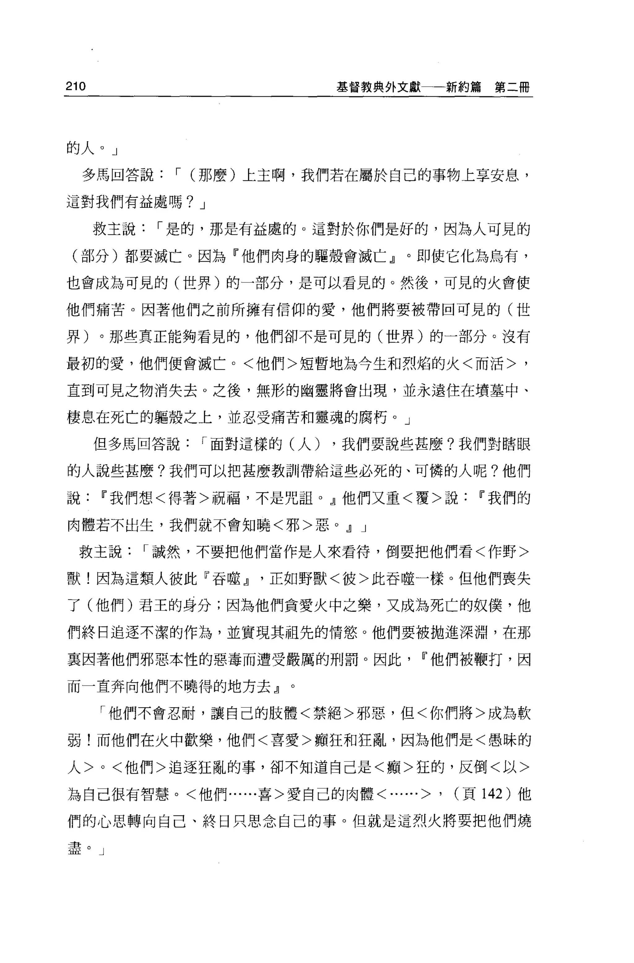 210                      基督教典外文獻一一新約篇       第二冊




的人。」

  多馬回答說，- (那麼)上主啊，我們若在屬於自己的事物上享安息，

這對我們有益處嗎? J

      救主說，-是的，那是有益處的。這對於你們是好的，因為人可見的

 (部分)都要滅亡。因為『他們肉身的驅殼會滅亡』。即使它化為烏有，

也會成為可見的(世界)的一部分，是可以看見的。然後，可見的火會使

他們痛苦。因著他們之前所擁有信仰的愛，他們將要被帶回可見的(世

界)。那些真正能夠看見的，他們卻不是可見的(世界)的一部分。沒有

最初的愛，他們便會誠亡。<他們>短暫地為今生和烈焰的火<而活>，

直到可見之物消失去 o 之後，無形的幽靈將會出現，並永遠住在墳墓中、

棲息在死亡的軀殼之上，並忍受痛苦和靈魂的腐朽。」

      但多馬回答說，-面對這樣的(人)   ，我們要說些甚麼?我們對瞎眼

的人說些甚麼?我們可以把甚麼教訓帶給這些必死的、可憐的人呢?他們

說['我們想<得著>祝福，不是咒詛。』他們又重<覆>說['我們的

肉體若不出生，我們就不會知曉<邪>惡。.!l J

 救主說，-誠然，不要把他們當作是人來看待，倒要把他們看<作野>

獸!因為這類人彼此『吞噬.!l正如野獸<彼>此吞噬一樣。但他們喪失

了(他們)君王的身分;因為他們貪愛火中之樂，又成為死亡的奴僕，他

們終日追逐不潔的作為，並實現其祖先的情慾。他們要被拋進深淵，在那

稟囡著他們邪惡本性的惡毒而遭受嚴厲的刑罰。因此['他們被鞭打，因

而一直奔向他們不曉得的地方去』。

      「他們不會忍耐，讓自己的肢體<禁絕>邪惡，但<你們將>成為軟

弱!而他們在火中歡樂，他們<喜愛>贖狂和狂亂，因為他們是<愚昧的

人 >0< 他們>追逐狂亂的事，卻不知道自己是<巔>狂的，反倒<以>

為自己很有智慧。<他們......喜>愛自己的肉體<......>   '   (頁 142 )他

們的心思轉向自己、終日只思念自己的事。但就是這烈火將要把他們燒

盡。」
 