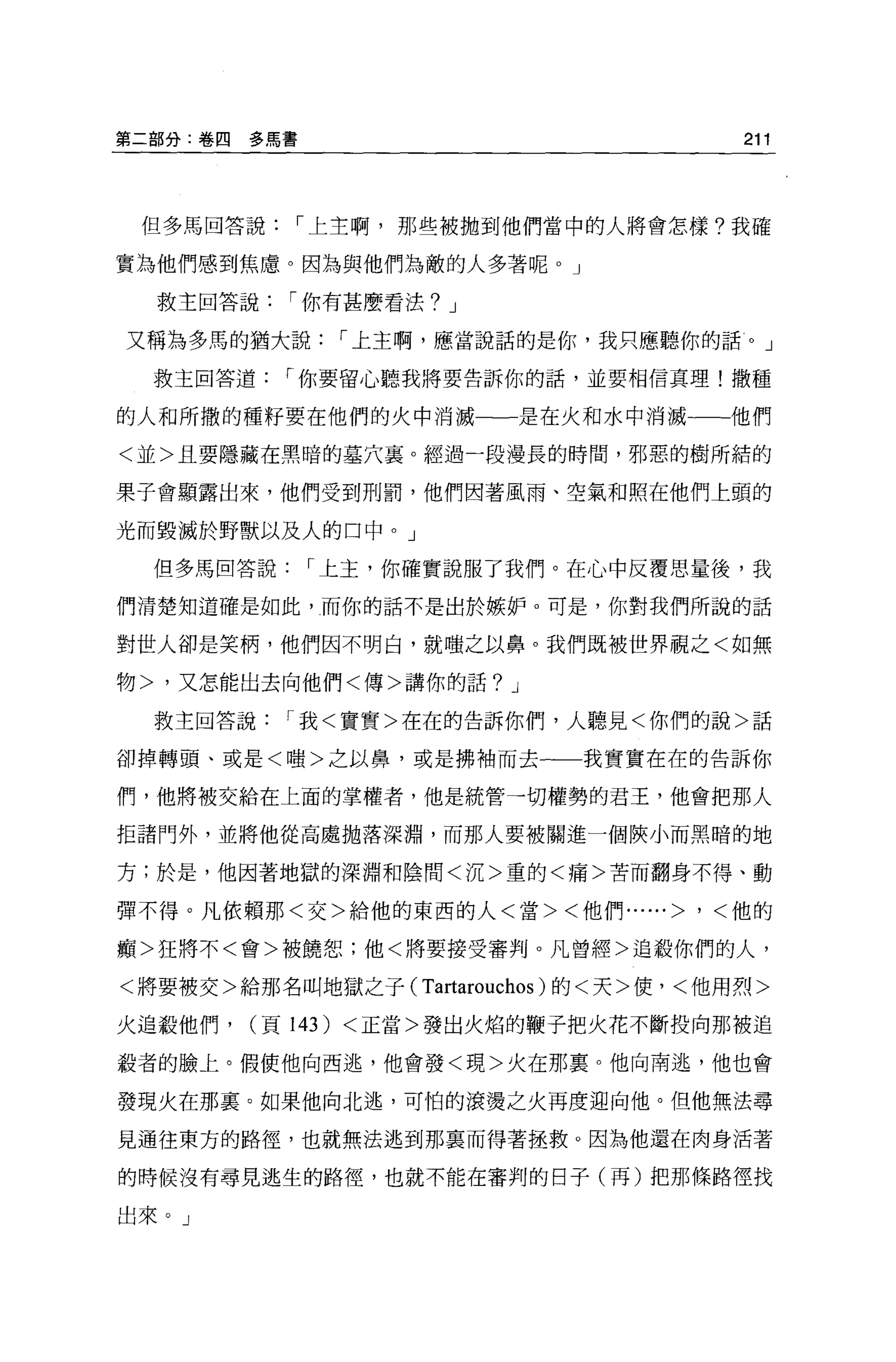 第二部分:卷四   多馬書                              211



 但多馬回答說，-上主啊，那些被拋到他們當中的人將會怎樣?我確

實為他們感到焦慮。因為與他們為敵的人多著呢。」

  救主回答說，-你有甚麼看法? J

又稱為多馬的猶大說，-上主啊，應當說話的是你，我只應聽你的話。」

  救主回答道，-你要留心聽我將要告訴你的話，並要相信真理!撒種

的人和所撒的種籽要在他們的火中消滅一一是在火和水中消滅一一他們

<並>且要隱藏在黑暗的墓穴襄。經過一段漫長的時間，邪惡的樹所結的

果子會顯露出來，他們受到刑罰，他們因著風雨、空氣和照在他們上頭的

光而毀滅於野獸以及人的口中。」

  但多馬回答說，-上主，你確實說服了我們。在心中反覆思量後，我

們清楚知道確是如此，而你的話不是出於嫉妒。可是，你對我們所說的話

對世人卻是笑柄，他們因不明白，就嗤之以鼻。我們既被世界觀之<如無

物>，又怎能出去向他們<傳>講你的話? J

  救主回答說，-我<實實>在在的告訴你們，人聽見<你們的說>話

卻掉轉頭、或是<嗤>之以鼻，或是拂袖而去一一一我實實在在的告訴你

們，他將被交給在上面的掌權者，他是統管一切權勢的君王，他會把那人

拒諸門外，並將他從高處拋落深淵，而那人要被關進一個俠小而黑暗的地

方;於是，他因著地獄的深淵和陰間<沉>重的<痛>苦而翻身不得、動

彈不得。凡依賴那<交>給他的東西的人<當><他們......>       '   <他的

痛>狂將不<會>被饒恕;他<將要接受審判 o 凡曾經>追敬你們的人，

<將要被交>給那名叫地獄之子(    Tartarouchos )的<天>便，<他用烈>
火追敬他們，    (頁 143) <正當>發出火焰的鞭子把火花不斷投向那被追

載者的臉上。假使他向西逃，他會發<現>火在那稟。他向南逃，他也會

發現火在那襄。如果他向北逃，可怕的滾燙之火再度迎向他。但他無法尋

見通往東方的路徑，也就無法逃到那襄而得著拯救。因為他還在肉身活著

的時候沒有尋見逃生的路徑，也就不能在審判的日子(再)把那條路徑找

出來。」
 