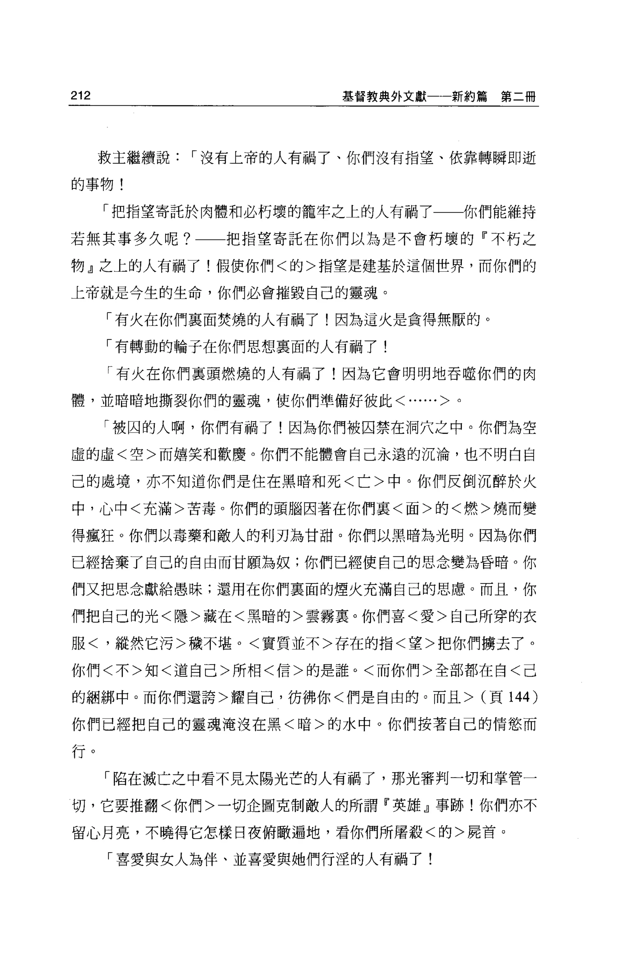 212                   基督教典外文獻一一新約篇   第二冊




      救主繼續說1"沒有上帝的人有禍了、你們沒有指望、依靠轉瞬即逝

的事物!

      「把指望寄託於肉體和必朽壞的籠牢之上的人有禍了     你們能維持

若無其事多久呢?      把指望寄託在你們以為是不會朽壞的「不朽之

物』之上的人有禍了!假使你們<的>指望是建基於這個世界，而你們的

上帝就是今生的生命，你們必會摧毀自己的靈魂。

      「有火在你們襄面焚燒的人有禍了!因為這火是貪得無厭的。

      「有轉動的輪子在你們思想稟面的人有禍了!

      「有火在你們稟頭燃燒的人有禍了!因為它會明明地吞噬你們的肉

體，並暗暗地撕裂你們的靈魂，使你們準備好彼此<......>。

      「被囚的人啊，你們有禍了!因為你們被囚禁在洞穴之中。你們為空
虛的虛<空>而嬉笑和歡慶。你們不能體會自己永遠的沉淪，也不明白自

己的處境，亦不知道你們是住在黑暗和死<亡>中。你們反倒沉醉於火

中，心中<充滿>苦毒。你們的頭腦因著在你們襄<面>的<燃>燒而變

得瘋狂 O 你們以毒藥和敵人的利刃為甘甜。你們以黑暗為光明。因為你們

已經捨棄了自己的自由而甘願為奴;你們已經使自己的思念變為昏暗。你

們又把思念獻給愚昧;還用在你們稟面的煙火充滿自己的思慮。而且，你

們把自己的光<隱>藏在<黑暗的>雲霧稟。你們喜<愛>自己所穿的衣

服<，縱然它污>穢不堪。<實質並不>存在的指<望>把你們擴去了。

你們<不>知<道自己>所相<信>的是誰。<而你們>全部都在自<己

的細綁中。而你們還誇>耀自己，彷彿你<們是自由的。而且> (頁 144    )
你們已經把自己的靈魂淹沒在黑<暗>的水中。你們按著自己的情慾而

f丁。
      「陷在滅亡之中看不見太陽光芒的人有禍了，那光審判一切和掌管一

切，它要推翻<你們>一切企圖克制敵人的所謂『英雄』事跡!你們亦不

留心月亮，不曉得它怎樣日夜俯轍遍地，看你們所屠殺<的>屍首。

      「喜愛與女人為伴、並喜愛與她們行涅的人有禍了!
 