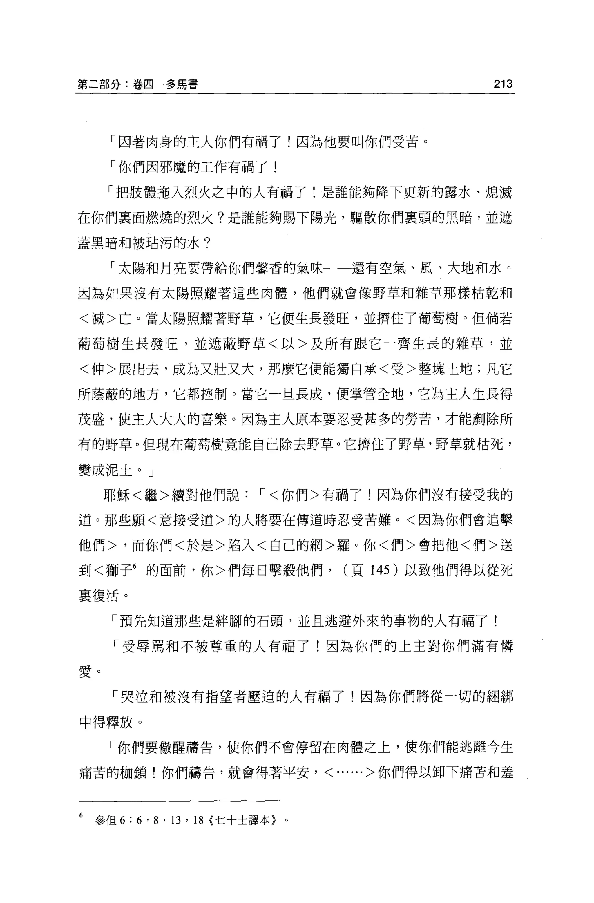 第二部分:卷囚        多馬書                                  213




      「因著肉身的主人你們有禍了!因為他要叫你們受苦。

      「你們因邪魔的工作有禍了!

      「把肢體拖入烈火之中的人有禍了!是誰能夠降下更新的露水、熄滅

在你們襄面燃燒的烈火?是誰能夠賜下陽光，驅散你們稟頭的黑暗，並遮

蓋黑暗和被站污的水?

      「太陽和月亮要帶給你們馨香的氣味一一還有空氣、風、大地和水。

因為如果沒有太陽照耀著這些肉體，他們就會像野草和雜草那樣枯乾和

<滅>亡。當太陽照耀著野草，它便生長發旺，並擠住了葡萄樹。但倘若

葡萄樹生長發旺，並遮蔽野草<以>及所有跟它一齊生長的雜草，並

<伸>展出去，成為又壯又大，那麼它便能獨自承<受>整塊土地;凡它

所蔭蔽的地方，它都控制。當它一且長成，便掌管全地，它為主人生長得

茂盛，使主人大大的喜樂。因為主人原本要忍受甚多的勞苦，才能創除所

有的野草。但現在葡萄樹竟能自己除去野草。它擠住了野草，野草就枯死，

變成泥土。」

     耶穌<繼>續對他們說，<你們>有禍了!因為你們沒有接受我的

道。那些願<意接受道>的人將要在傳道時忍受苦難。<因為你們會追擊

他們>，而你們<於是>陷入<自己的網>羅。你<們>會把他<們>送

到<獅子6 的面前，你>們每日擊殺他們，                  (頁 145 )以致他們得以從死

襄復活。


      「預先知道那些是絆腳的石頭，並且逃避外來的事物的人有福了!

      「受辱罵和不被尊重的人有福了!因為你們的上主對你們滿有憐

愛。

      「哭泣和被沒有指望者壓迫的人有福了!因為你們將從一切的細綁

中得釋放。

      「你們要做醒禱告，使你們不會停留在肉體之上，使你們能逃離今生

痛苦的枷鎖!你們禱告，就會得著平安， <......>你們得以卸下痛苦和羞



6   參但 6 : 6 ' 8 ' 13 ' 18 {七十士譯本}。
 