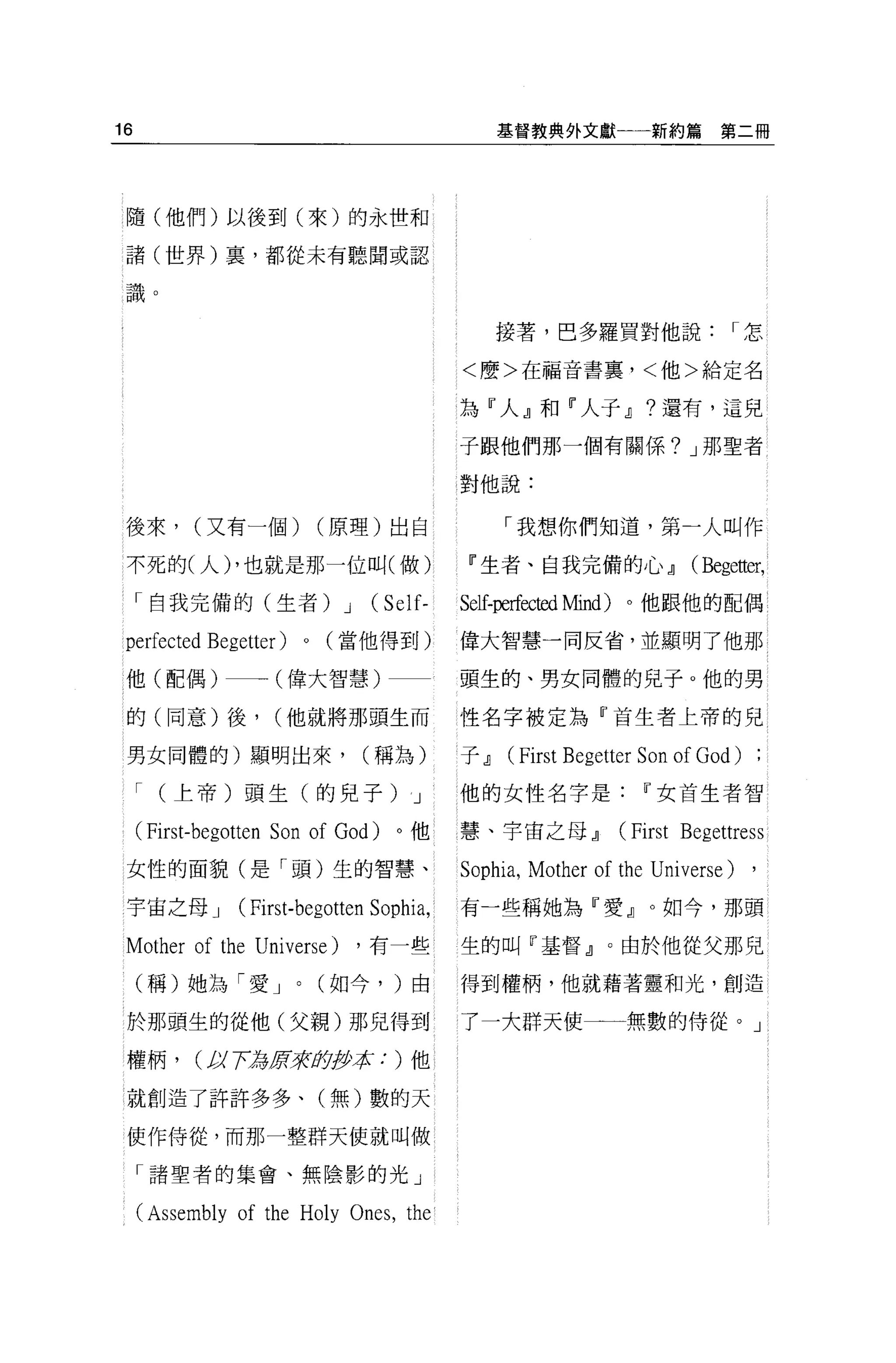 16                                                 基督教典外文獻一一新約篇              第二冊




 隨(他們)以後到(來)的永世和

 諸(世界)裹，都從未有聽聞或認

 識。

                                                   接薯，巴多羅買對他說                 I怎

                                            <麼>在福音書裹，<他>給定名


                                            為『人』和『人子.il ?還有，這兒

                                            子跟他們那一個有關係? J 那聖者

                                            對他說:

 後來，       (又有一個)              (原理)出自              「我想你們知道，第一人叫作

 不死的(人) ，也就是那一位叫(做)                          11 生者、自我完備的心.il             (Beg巴自跤，

     「自我完備的(生者) J                  (Se 汀    Self-perfec包d Mind) 。他跟他的配偶

 perfected Begetter)       0   (當他得到)       偉大智慧一同反省，並顯明了他那

 他(配偶)一一一(偉大智慧)                             頭生的、男女同體的見子。他的男

 的(同意)後，             (他就將那頭生而               性名字被定為『首生者上帝的兒

 男女同體的)顯明出來，                      (稱為)      于.il   (First Begetter Son of God)
     I   (上帝)頭生(的兒子 )J                      他的女性名字是               11 女首生者智

     (First-begotten Son of     God)   。他   慧、宇宙之母.il          (First   Beg巴ttr巴 ss

 女性的面貌(是「頭)生的智慧、                            Sophia , Mother of the Universe) ,
 宇宙之母 J         (First-begotten Sophia,     有一些稱她為『愛』。如今，那頭

 Mother of the    Univ巴rse)       ，有一些      生的叫『基督』。由於他從父那兒

     (稱)她為「愛 J         0       (如今， )由      得到權柄，他就藉著靈和光，創造

 於那頭生的從他(父親)那兒得到                            了一大群天使一一無數的侍從。」

 權柄，       (1;)7:為5年守助伊拉: )他

 就創造了許許多多、(無)數的天

 使作侍從，而那一整群天使就叫做

     「諸聖者的集會、無陰影的光」

     (Assembly of the Holy Ones , the
 