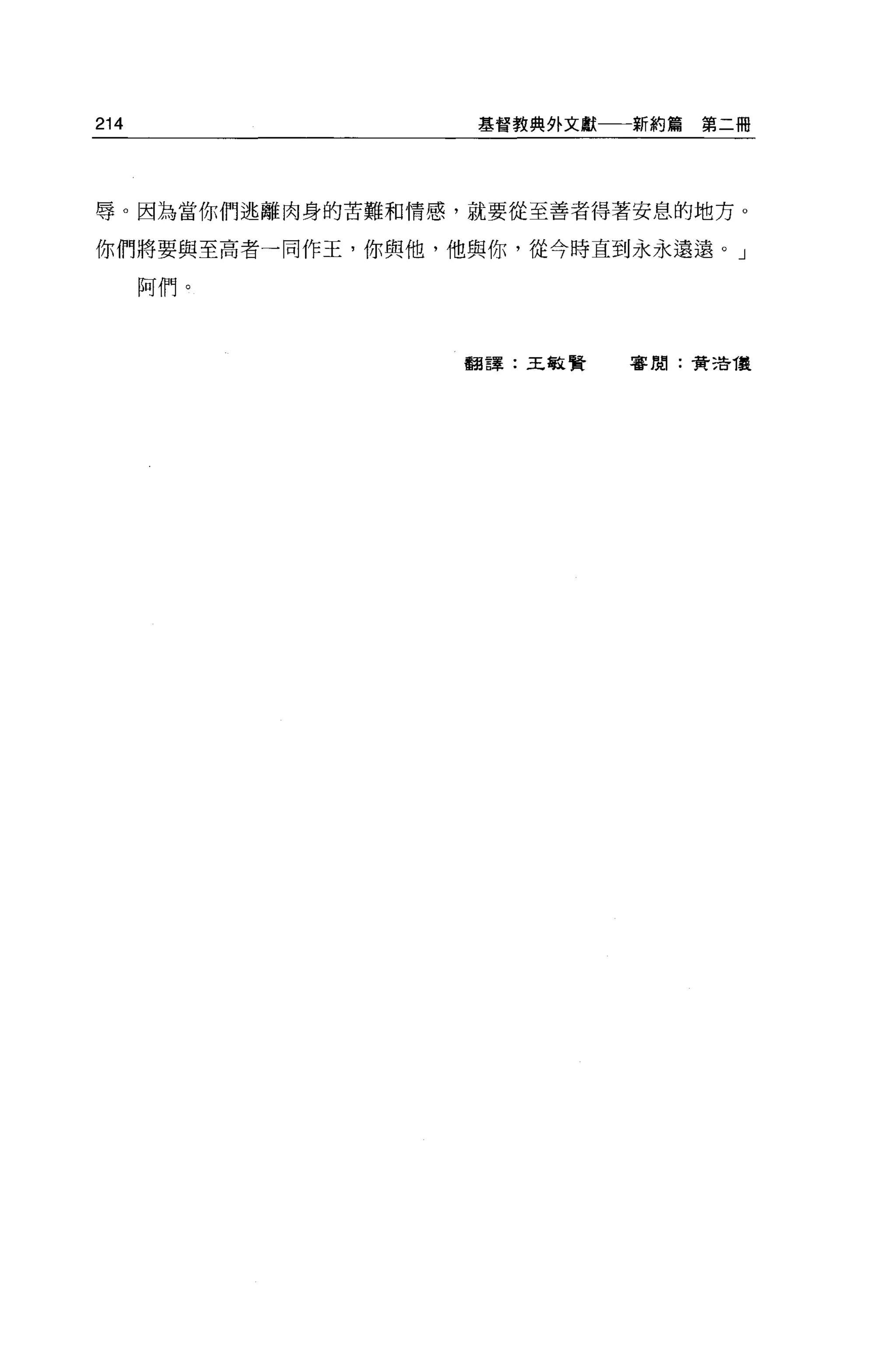 214                基督教典外文獻一一一新約篇   第二冊




辱。因為當你們逃離肉身的苦難和情感，就要從至善者得著安息的地方 o

你們將要與至高者一同作王，你與他，他與你，從今時直到永永遠遠。」

      阿們。



                  翻譯:王敏賢    審閱:費 2告復
 