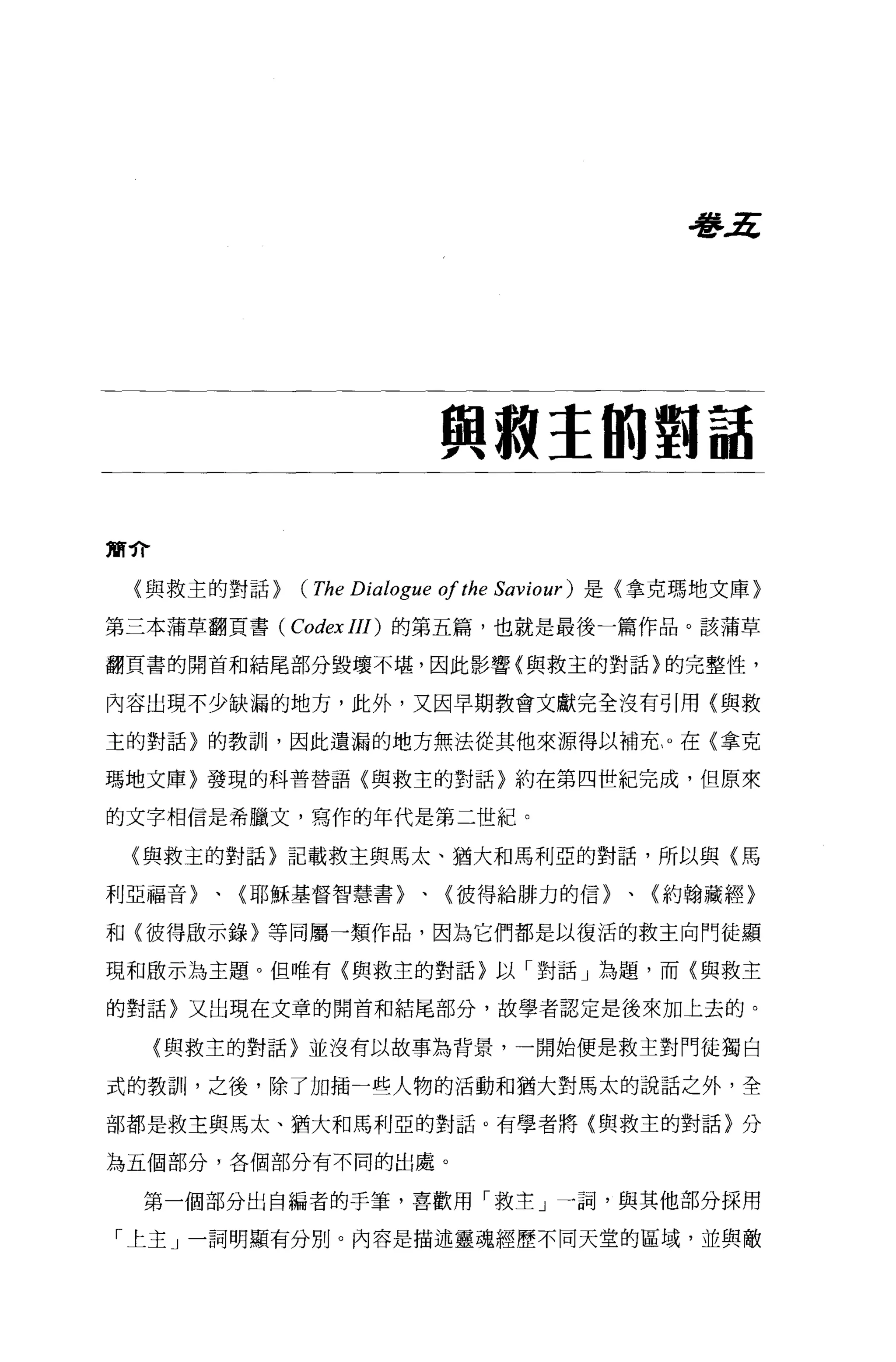 看l'~




                           與敵主的對話

簡介

 〈與救主的對話>   (The Dialogue of the   Saviour) 是〈拿克瑪地文庫〉

第三本蒲草翻頁書 (Codex III) 的第五篇，也就是最後一篇作品。該蒲草

翻頁書的開首和結尾部分毀壞不堪，因此影響(與救主的對話〉的完整性，

內容出現不少缺漏的地方，此外，又因早期教會文獻完全沒有引用(與救

主的對話)的教訓，因此遺漏的地方無法從其他來源得以補充。在{拿克

瑪地文庫〉發現的科普替語{與救主的對話〉約在第四世紀完成，但原來

的文字相信是希臘文，寫作的年代是第二世紀。

 〈與救主的對話〉記載救主與馬太、措大和馬利亞的對話，所以與〈馬

利亞福音〉、〈耶穌基督智慧書〉、{彼得給排力的信〉、(約翰藏經〉

和〈彼得敢示錄〉等同屬一類作品，因為它們都是以復活的救主向門徒顯

現和歐示為主題。但唯有〈與救主的對話}以「對話」為題，而〈與救主

的對話〉又出現在文章的開首和結尾部分，故學者認定是後來加上去的。

     (與救主的對話}並沒有以故事為背景，一開始便是救主對門徒獨白

式的教訓，之後，除了加插一些人物的活動和猶大對馬太的說話之外，全

部都是救主與馬太、猶大和馬利亞的對話。有學者將{與救主的對話〉分

為五個部分，各個部分有不同的出處。

  第一個部分出自編者的手筆，喜歡用「救主」一詞，與其他部分採用

「上主」一詞明顯有分別。內容是描述靈魂經歷不同天堂的區域，並與敵
 
