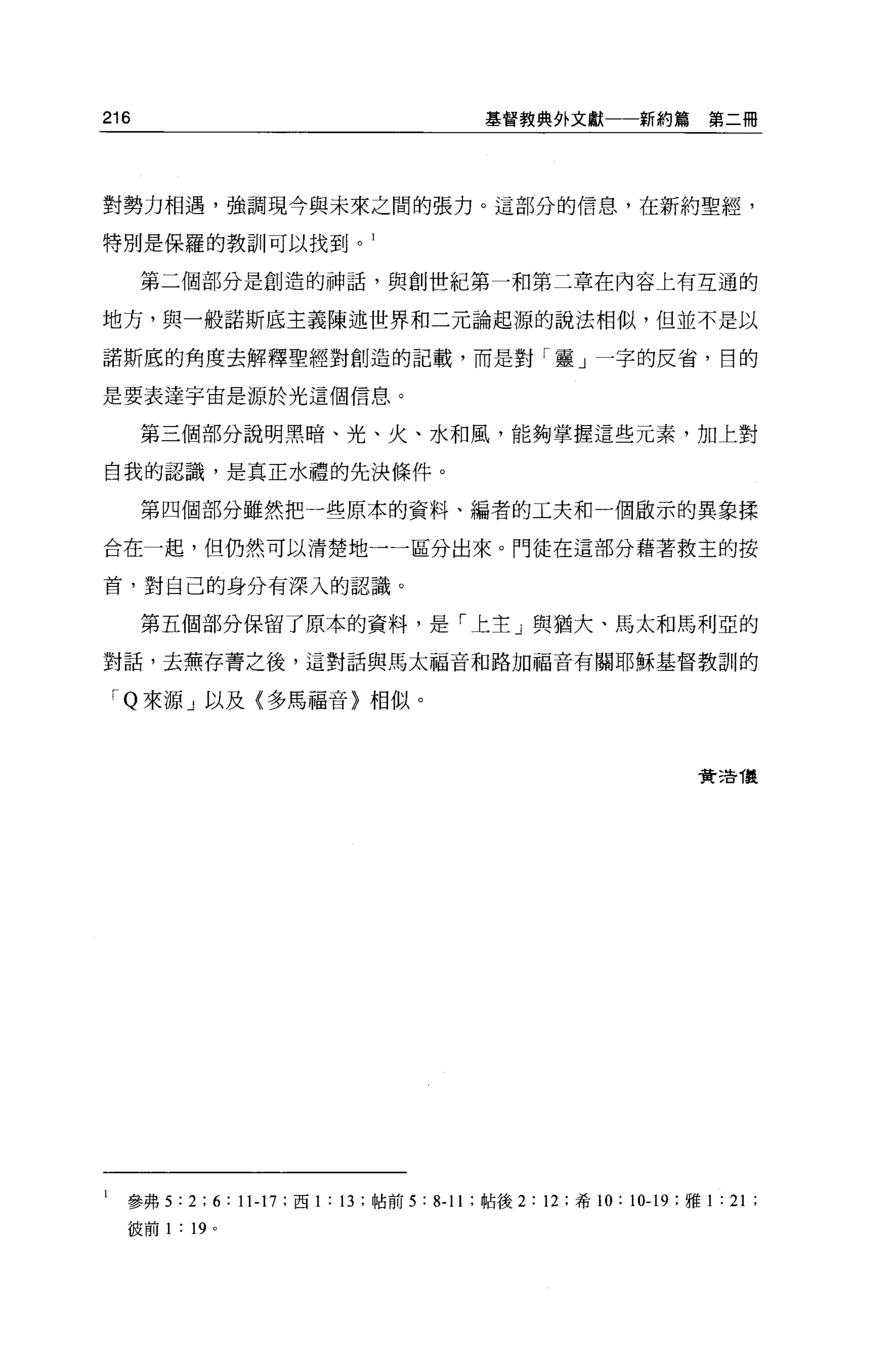 216                                         基督教典外文獻一一新約篇             第二冊




對勢力相遇，強調現今與未來之間的張力。這部分的信息，在新約聖經，

特別是保羅的教訓可以找到。 1

      第二個部分是創造的神話，與創世紀第一和第二章在內容上有互通的

地方，與一般諾斯底主義陳述世界和二元論起源的說法相似，但並不是以

諾斯底的角度去解釋聖經對創造的記載，而是對「靈」一字的反省，目的

是要表達宇宙是源於光這個信息。

      第三個部分說明黑暗、光、火、水和風，能夠掌握這些元素，加上對

自我的認識，是真正水禮的先決條件。

      第四個部分雖然把一些原本的資料、編者的工夫和一個廠示的異象揉

合在一起，但仍然可以清楚地一一區分出來。門徒在這部分藉著救主的按

首，對自己的身分有深入的認識。

      第五個部分保留了原本的資料，是「上主」與猶大、馬太和馬利亞的

對話，去蕪存菁之後，這對話與馬太福音和路加福音有關耶穌基督教訓的

    'Q 來源」以及〈多馬福音〉相似。



                                                                    貸 5告 T襲




l   參弗 5:2;6:11-17; 西 1 : 13 ;帖前 5: 8-11 ;帖後 2: 12 ;希 10: 10-19 ;雅 1 : 21 ;
    彼前 1   :   19 。
 