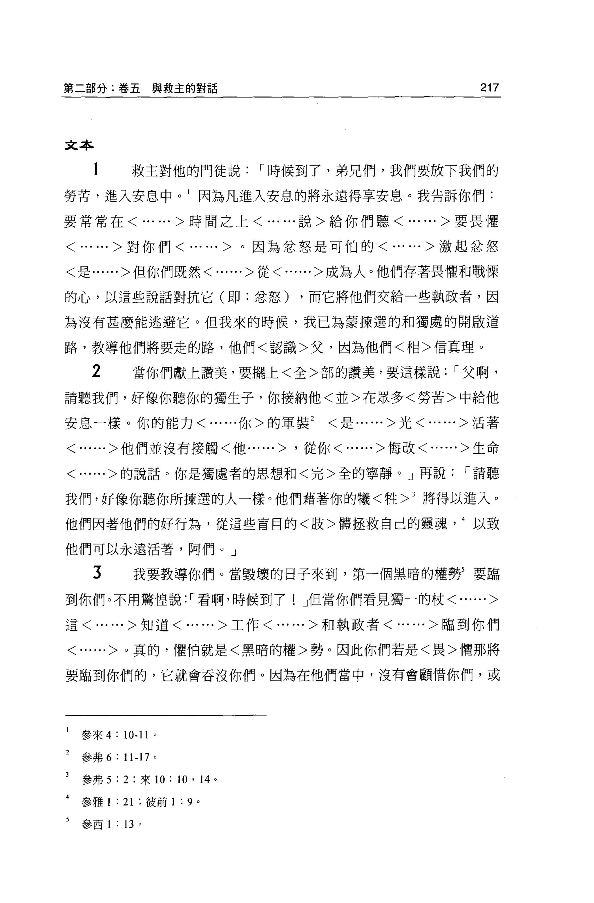 第二部分:卷五與救主的對話                                                 217




文本

  1          救主對他的門徒說                   I 時候到了，弟兄們，我們要放下我們的
勞苦，進入安息中因為凡進入安息的將永遠得享安息。我告訴你們:

要常常在< ......>時間之上< ......說>給你們聽< ......>要畏懼


< ......>對你們<              ......>。因為忿怒是可怕的< ......>激起忿怒

<是......>但你們既然<......>從<......>成為人。他們存著畏懼和戰慄

的心，以這些說話對抗它(即:忿怒)                          ，而它將他們交給一些執政者，因

為沒有甚麼能逃避它。但我來的時候，我已為葉揀選的和獨處的開敵道

路，教導他們將要走的路，他們<認識>父，因為他們<相>信真理 o

  2          當你們獻上讚美，要擺上<全>部的讚美，要這樣說                       I 父啊，

請聽我們，好像你聽你的獨生子，你接納他<並>在眾多<勞苦>中給他

安息一樣。你的能力<......你>的軍裝<是......>光<......>活著

<......>他們並沒有接觸<他......>                  '從你<......>悔改<......>生命

<......>的說話。你是獨處者的思想和<完>全的寧靜。 J 再說                           I 請聽

我們，好像你聽你所揀選的人一樣。他們藉著你的犧<牲 >3 將得以進入。

他們因著他們的好行為，從這些盲目的<肢>體拯救自己的靈魂以致

他們可以永遠活著，阿們。」

  3            我要教導你們。當毀壞的日子來到，第→個黑暗的權勢5 要臨

到你們。不用驚惶說: I 看啊，時候到了! J但當你們看見獨一的杖<......>

這< ......>知道<......>工作<......>和執政者<......>臨到你們

<......>。真的，懼怕就是<黑暗的權>勢。因此你們若是<畏>懼那將

要臨到你們的，它就會吞沒你們。因為在他們當中，沒有會顧情你們，或




 參來 4: 10-11 。

 參弗 6   : 11-17 。

 參弗 5:2: 來 10:         10 ,      14 。

 參雅 1   : 21   :彼前 1   :   9 。

 參西 1   :   13 。
 