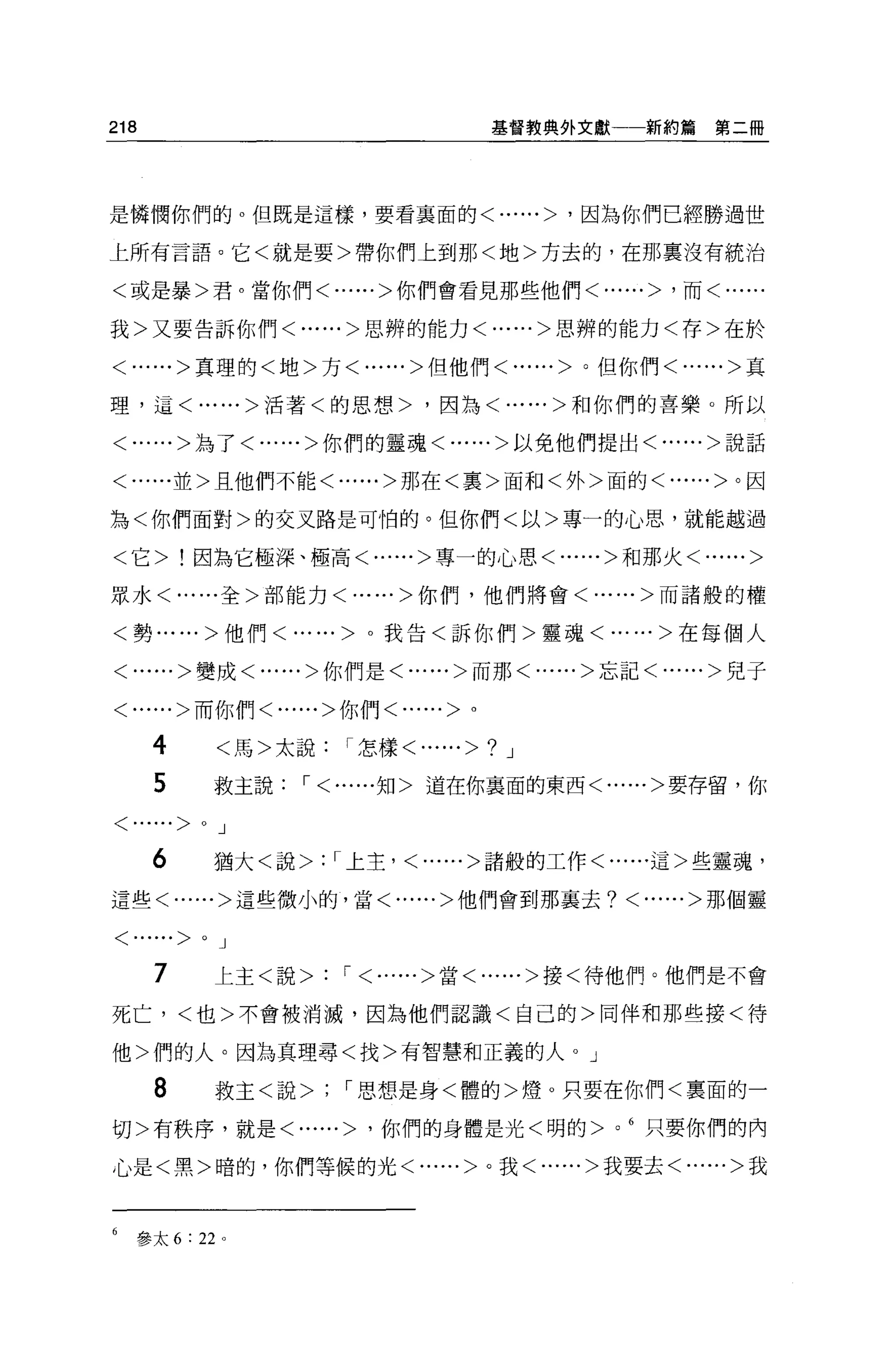 218                                   基督教典外文獻       新約篇第二冊




是憐憫你們的。但既是這樣，要看襄面的<......> '因為你們已經勝過世

上所有言語。它<就是要>帶你們上到那<地>方去的，在那稟沒有統治

<或是暴>君。當你們<......>你們會看見那些他們<......> '而<﹒

我>又要告訴你們<......>思辨的能力<......>思辨的能力<存>在於

<......>真理的<地>方<......>但他們<......>。但你們<......>真

理，這<......>活著<的思想>，因為<......>和你們的喜樂。所以

<......>為了<......>你們的靈魂<......>以免他們提出<......>說話


<......並>且他們不能<......>那在<裹>面和<外>面的<......>。因

為<你們面對>的交叉路是可怕的。但你們<以>專一的心思，就能越過

<它>!因為它極深、極高<......>專一的心思<......>和那火<......>

眾水<......全>部能力<......>你們，他們將會<......>而諸般的權


<勢......>他們< ......>。我告<訴你們>靈魂<......>在每個人

<......>變成<......>你們是<......>而那<......>忘記<......>兒子


<......>而你們<......>你們<......>。


      4         <馬>太說    I 怎樣<......>? J

      5         救主說'<......知>道在你襄面的東西<......>要存留，你

< ......>   0   J

     6          猶大<說>   : I 上主， <......>諸般的工作<......這>些靈魂，
這些<......>這些微小的，當<......>他們會到那襄去? <......>那個靈


< ......>   0   J

      7         上主<說>   : '<......>當<......>接<待他們。他們是不會
死亡，<也>不會被消 j 戚，因為他們認識<自己的>同伴和那些接<待

他>們的人。因為真理尋<找>有智慧和正義的人。」

      8         救主<說>    I 思想是身<體的>燈。只要在你們<稟面的一

切>有秩序，就是<......> '你們的身體是光<明的> 0
                                                6
                                                    只要你們的內

心是<黑>暗的，你們等候的光                <......>。我<......>我要去<......>我




6   參太 6 : 22 。
 