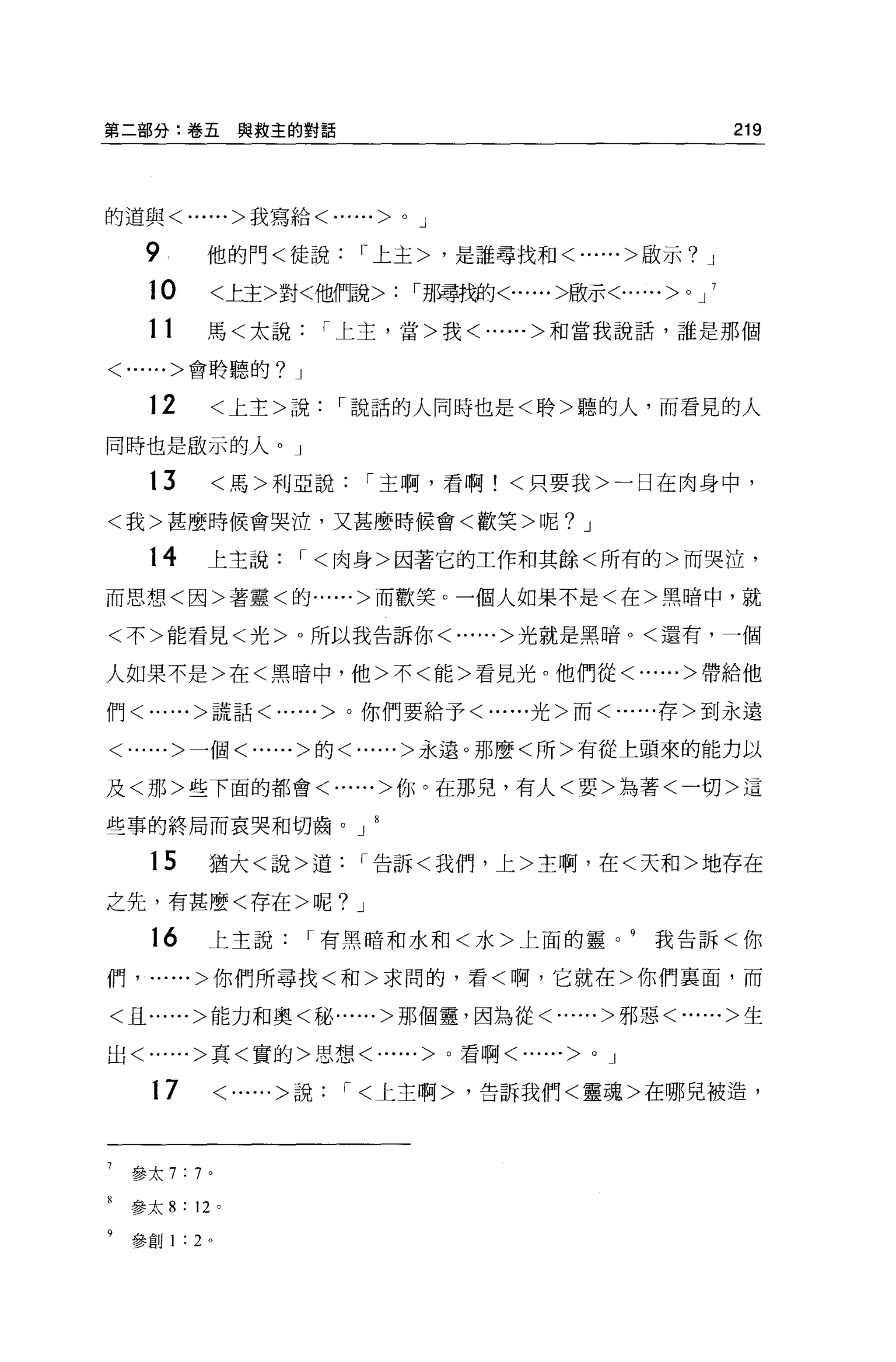 第二部分:卷五與救主的對話                                                           219



的道與<......>我寫給<......>      0   J

   9          他的門<徒說，上主>，是誰尋找和<......>歐示?                           J

   10         <上主>對<他倆兌>:       '男博糊狀......>骰示<......>      0   J   7


   11         馬<太說，上主，當>我<......>和當我說話，誰是那個

<......>會聆聽的? J


   12         <上主>說，說話的人同時也是<聆>聽的人，而看見的人

同時也是敢示的人。」

   13         <馬>利亞說，主啊，看啊!<只要我>一日在肉身中，

<我>甚麼時候會哭泣，又甚麼時候會<歡笑>呢? J

   14         上主說，<肉身>因著它的工作和其餘<所有的>而哭泣，
而思想<因>著靈<的......>而歡笑。一個人如果不是<在>黑暗中，就

<不>能看見<光> 0 所以我告訴你<......>光就是黑暗。<還有，一個

人如果不是>在<黑暗中，他>不<能>看見光。他們從<......>帶給他

們<......>謊話<......>。你們要給予<......光>而<......存>到永遠


<......>一個<......>的<......>永遠。那麼<所>有從上頭來的能力以

及<那>些下面的都會<......>你。在那兒，有人<要>站著<一切>這

些事的終局而哀哭和切齒。 J

   15         猶大<說>道，告訴<我們，上>主啊，在<天和>地存在

之先，有甚麼<存在>呢? J

   16         上主說，有黑暗和水和<水>上面的靈。 9                         我告訴<你

們， ......>你們所尋找<和>求間的，看<啊，它就在>你們稟面，而

<且......>能力和奧<秘......>那個靈，因為從<......>邪惡<......>生


出<......>真<實的>思想<......>。看啊<             ......>   0   J

   17             <......>說，<上主啊>，告訴我們<靈魂>在哪兒被造，



 參太 7:7 。

 參太 8   :   12 。

 參針 1   :   2 。
 