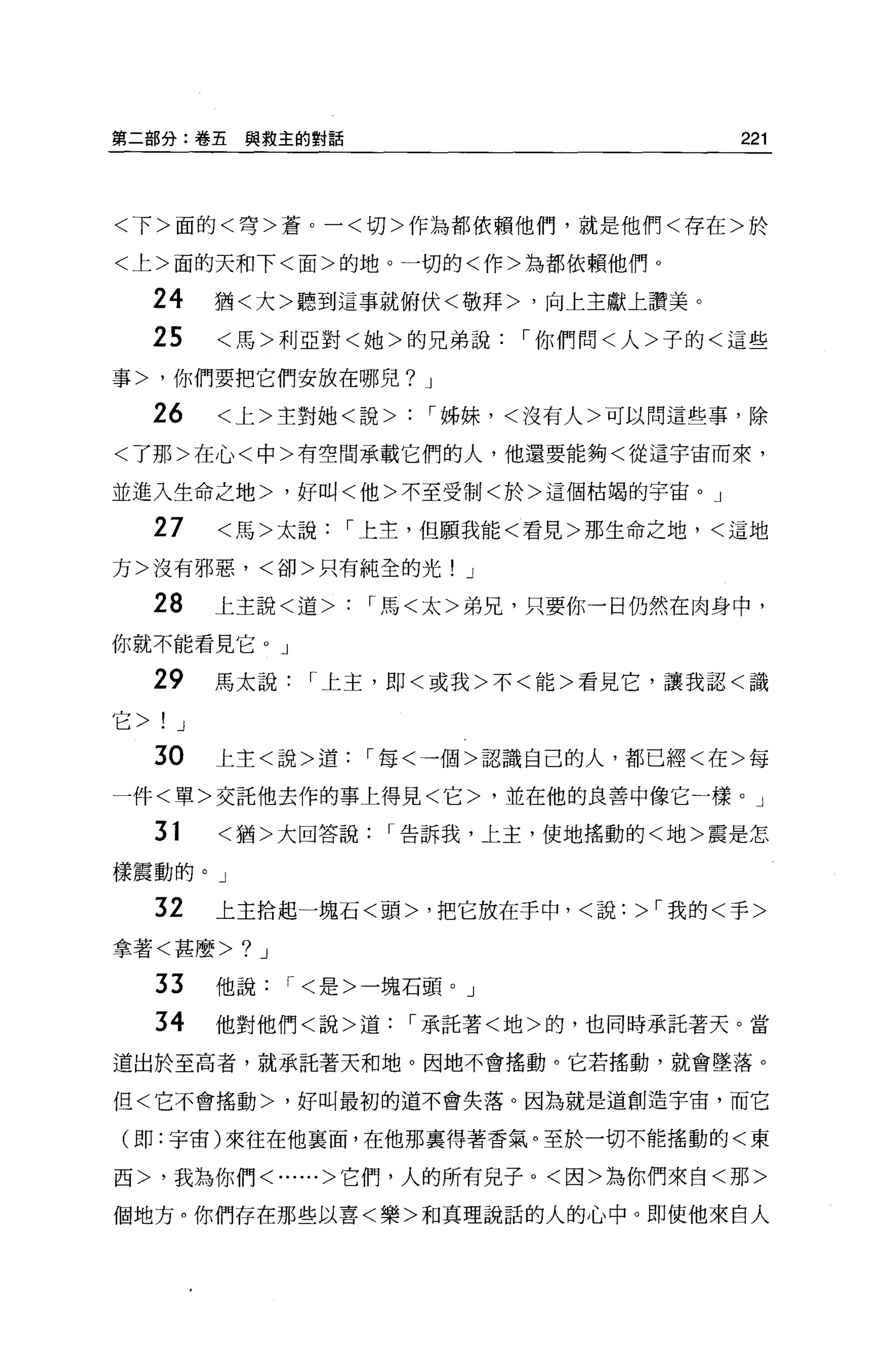 第二部分:卷五與救主的對話                           221



<下>面的<穹>蒼。一<切>作為都依賴他們，就是他們<存在>於

<上>面的天和下<面>的地。一切的<作>為都依賴他們 O

     24      猶<大>聽到這事就俯伏<敬拜>，向上主獻上讚美。
     25      <馬>利亞對<她>的兄弟說，你們問<人>子的<這些

事>，你們要把它們安放在哪兒? J

     26      <上>主對她<說>   '姊妹，<沒有人>可以問這些事，除
<了那>在心<中>有空間承載它們的人，他還要能夠<從這宇宙而來，

並進入生命之地>，好叫<他>不至受制<於>這個枯竭的宇宙。」

     27      <馬>太說，上主，但願我能<看見>那生命之地，<這地

方>沒有邪惡，<卻>只有純全的光! J

     28      上主說<道>   '馬<太>弟兄，只要你一臼仍然在肉身中，

你就不能看見它。」

     29      馬太說，上主，即<或我>不<能>看見它，讓我認<識

它>   !   J

     30      上主<說>道，每<一個>認識自己的人，都已經<在>每
一件<單>交託他去作的事上得見<它>，並在他的良善中像它一樣。」

     31      <猶>大回答說，告訴我，上主，使地搖動的<地>震是怎

樣震動的。」

     32      上主拾起一塊石<頭>，把它放在手中，<說:>，我的<手>

拿著<甚麼>        ?   J

     33      他說，<是>一塊石頭。」

     34      他對他們<說>道，承託著<地>的，也同時承託著天。當

道出於至高者，就承託著天和地。因地不會搖動。它若搖動，就會墜落。

但<它不會搖動>，好叫最初的道不會失落。因為就是道創造宇宙，而它

(即:宇宙)來往在他襄面，在他那稟得著香氣。至於一切不能搖動的<東

西>，我為你們<......>它們，人的所有兒子。<囡>為你們來自<那>

個地方。你們存在那些以喜<樂>和真理說話的人的心中。即使他來自人
 