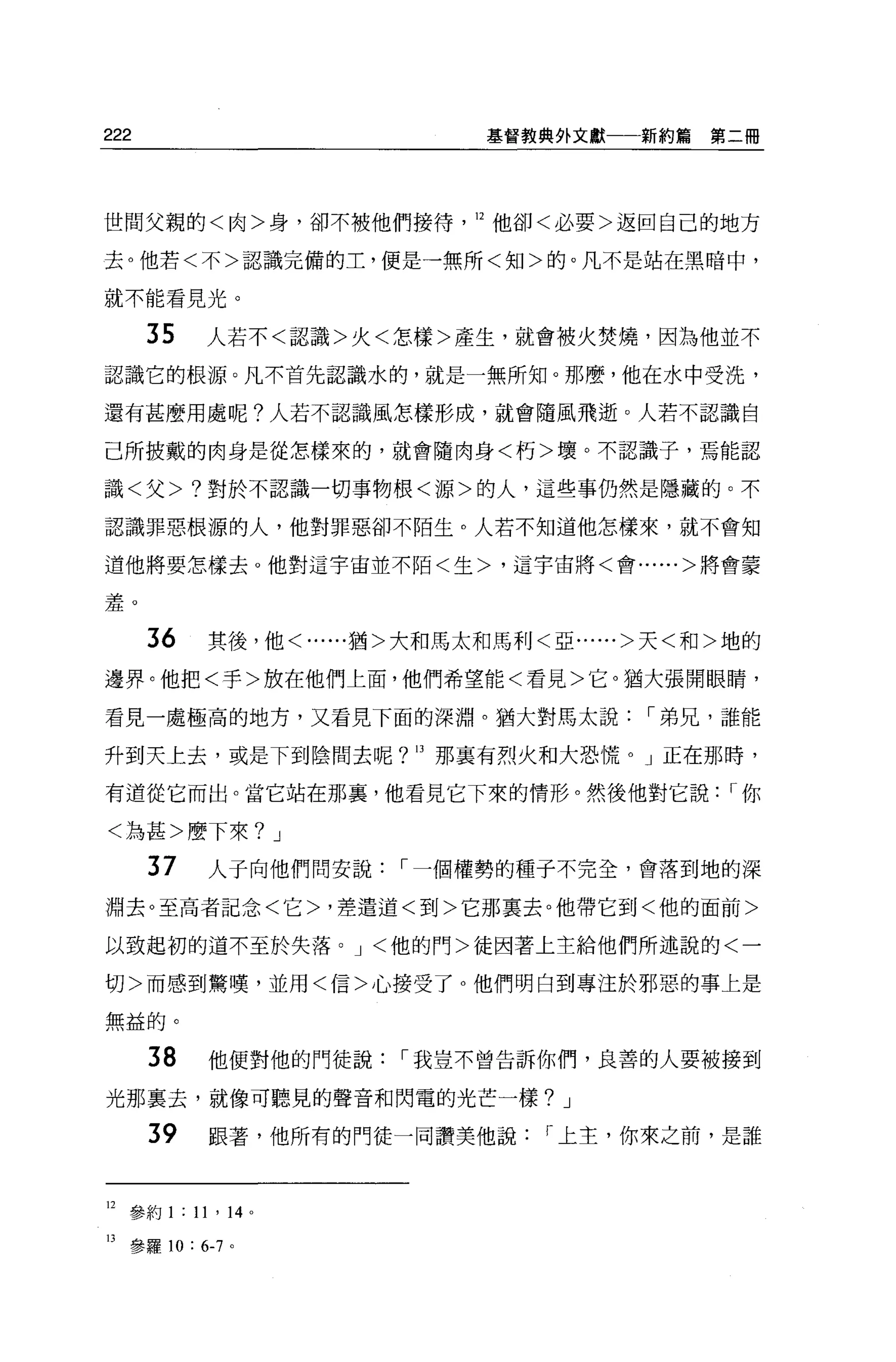222                              基督教典外文獻一一新約篇   第二冊




世間父親的<肉>身，卻不被他們接待                12 他卻<必要>返回自己的地方

去。他若<不>認識完備的工，便是一無所<知>的。凡不是站在黑暗中，

就不能看見光。

      35    人若不<認識>火<怎樣>產生，就會被火焚燒，因為他並不

認識它的根源。凡不首先認識水的，就是一無所知。那麼，他在水中受洗，

還有甚麼用處呢?人若不認識風怎樣形成，就會隨風飛逝。人若不認識自

己所披戴的肉身是從怎樣來的，就會隨肉身<朽>壞。不認識子，焉能認

識<父 >7 對於不認識一切事物根<源>的人，這些事仍然是隱藏的。不

認識罪惡根源的人，他對罪惡卻不陌生。人若不知道他怎樣來，就不會知

道他將要怎樣去 o 他對這宇宙並不陌<生>，這宇宙將<會......>將會要


羞。

      36     其後，他<......猶>大和馬太和馬利<亞......>天<和>地的

邊界。他把<手>放在他們上面，他們希望能<看見>它。猶大張開眼睛，

看見一處極高的地方，又看見下面的深淵。猶大對馬太說，-弟兄，誰能

升到天上去，或是下到陰間去呢 7               那稟有烈火和大恐慌。」正在那時，
                          13




有道從它而出。當它站在那裹，他看見它下來的情形。然後他對它說                   ，-你

<為甚>磨下來 7 J

      37     人于向他們問安說，-一個權勢的種子不完全，會落到地的深
淵去。至高者記念<它>，差遣道<到>它那稟去。他帶它到<他的面前>

以致起初的道不至於失落。 J <他的門>徒因著上主給他們所述說的<一

切>而感到驚嘆，並用<信>心接受了。他們明白到專注於邪惡的事上是

無益的。

      38     他便對他的門徒說，-我豈不曾告訴你們，良善的人要被接到

光那稟去，就像可聽見的聲音和閃電的光芒一樣 7 J

      39     跟著，他所有的門徒一同讚美他說，-上主，你來之前，是誰



12 參約 1 : 11 ' 14 。

13 參羅 10 : 6-7 。
 