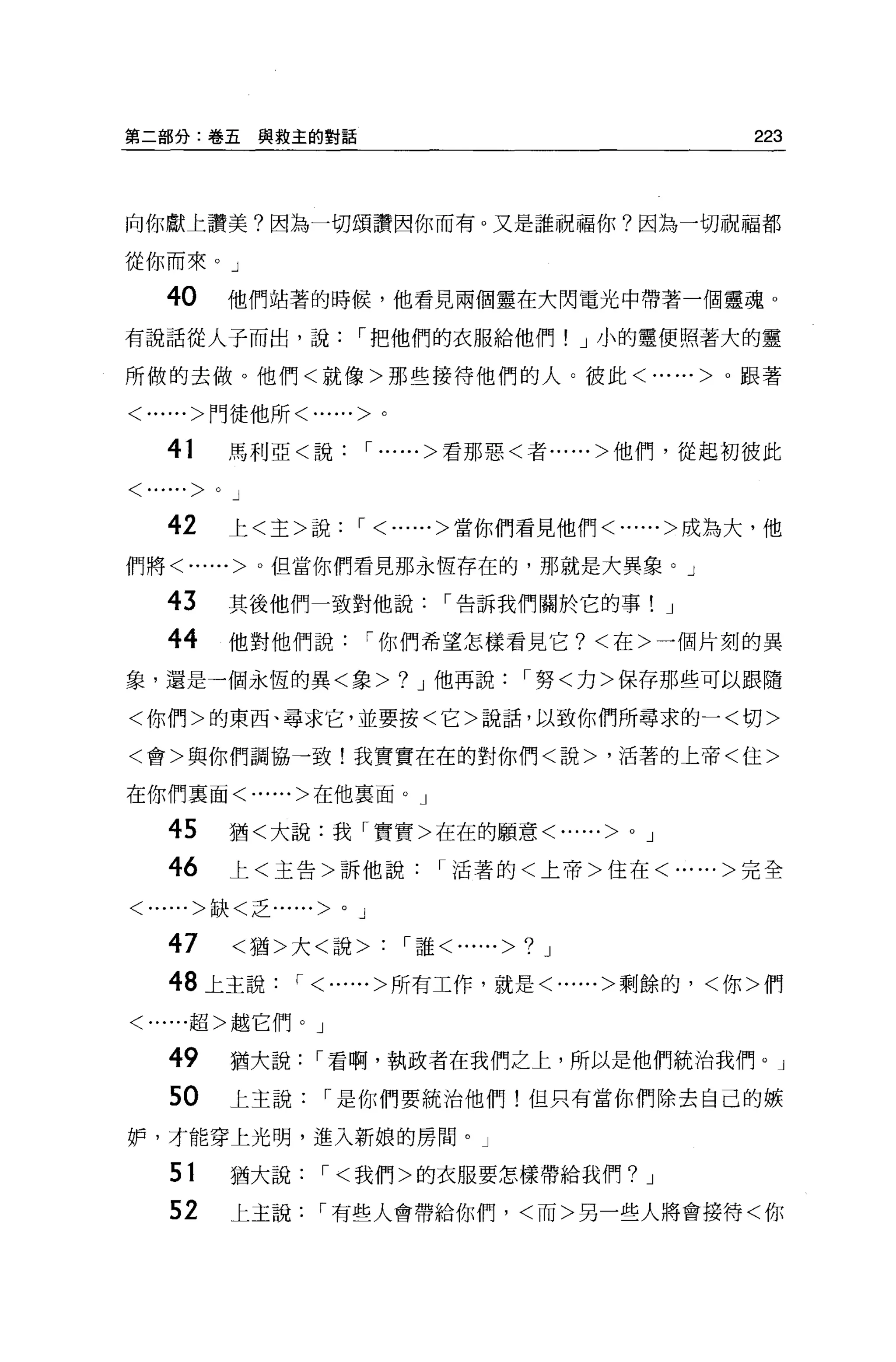 第二部分:卷五與救主的對話                                                223



向你獻上讀美?因為一切頌讚因你而有。又是誰祝福你?因為一切祝福都

從你而來。」

    4。          他們站著的時候，他看見兩個靈在大閃電光中帶著一個靈魂 o

有說話從人子而出，說，把他們的衣服給他們! J 小的靈便照著大的靈

所做的去做。他們<就像>那些接待他們的人。彼此<......>。跟著

<......>門徒他所<......>。


    41          馬利亞<說， ......>看那惡<者......>他們，從起初彼此

< ......>   0   J

     42         上<主>說， <......>當你們看見他們<......>成為大，他

們將<......>。但當你們看見那永恆存在的，那就是大異象。」

    43          其後他們一致對他說，告訴我們關於它的事!                     J

    44          他對他們說，你們希望怎樣看見它?<在>一個片刻的異
象，還是一個永恆的異<象>                    ?   J 他再說，努<力>保存那些可以跟隨

<你們>的東西、尋求它，並要按<它>說話，以致你們所尋求的一<切>

<會>與你們調協一致!我實實在在的對你們<說>，活著的上帝<住>

在你們里面<......>在他襄面。」

    45          猶<大說:我「實實>在在的願意<......>          0   J

    46          上<主告>訴他說，活著的<上帝>住在<......>完全

<......>缺<乏......    >   0   J

    47          <猶>大<說>          '誰<......>? J

    48 上主說， <......>所有工作，就是<......>剩餘的，<你>們

<......超>越它們。」


    49          猶大說，看啊，執政者在我們之上，所以是他們統治我們。」
    50          上主說，是你們要統治他們!但只有當你們除去自己的嫉

妒，才能穿上光明，進入新娘的房間。」

    51          猶大說，<我們>的衣服要怎樣帶給我們?                  J

    52          上主說，有些人會帶給你們，<而>另一些人將會接待<你
 