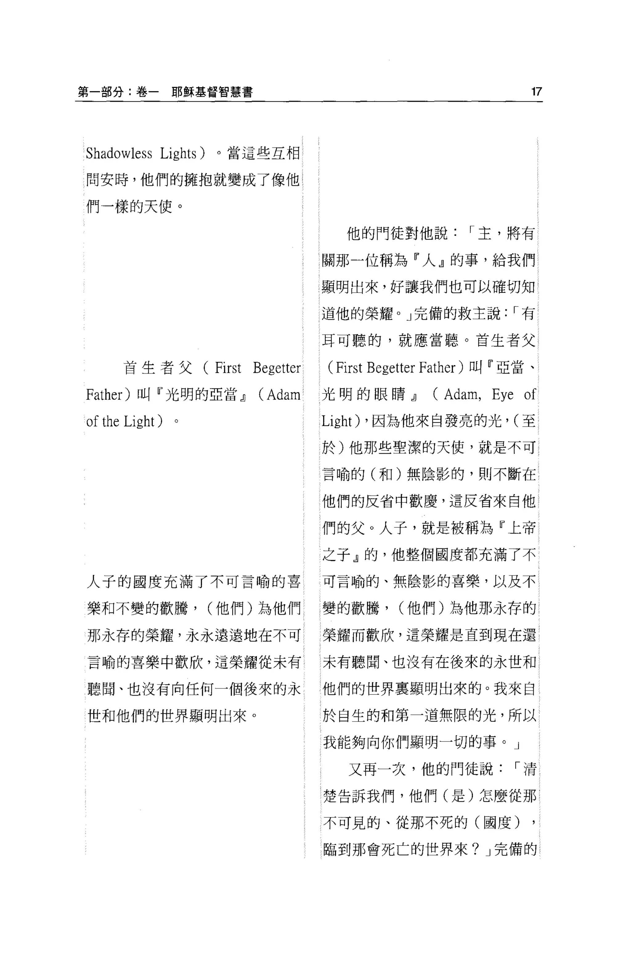 第一部分:卷一耶穌基督智慧書                                                      17




Shadowless   Lights)   。當這些互相

間安時，他們的擁抱就變成了像他

們一樣的天使。

                                          他的門徒對他說          I 主，將有

                                       關那一位稱為『人』的事，給我們

                                       顯明出來，好讓我們也可以確切知

                                       道他的榮耀。」完備的救主說: I 有

                                       耳可聽的，就應當聽。首生者父

      首生者父         (First   Begetter    (First Begetter Father )叫『亞當、
Father) 叫『光明的亞當dJ           (Adam      光明的眼睛dJ        (Adam , Eye of
of the Light)                          Light)   ，因為他來自發亮的光， (至

                                       於)他那些聖潔的天便，就是不可

                                       言喻的(和)無陰影的，則不斷在


                                       他們的反省中歡慶，這反省來自他

                                       們的父。人子，就是被稱為『上帝

                                       之于』的，他整個國度都充滿了不

人子的國度充滿了不可言喻的喜                         可言喻的、無陰影的喜樂，以及不

樂和不變的歡騰，               (他們)為他們         變的歡騰，      (他們)為他那永存的

那永存的榮耀，永永遠遠地在不可                        榮耀而歡欣，這榮耀是直到現在還

言喻的喜樂中歡欣，這榮耀從未有                        未有聽聞、也沒有在後來的永世和

聽聞、也沒有向任何一個後來的永                        他們的世界里顯明出來的。我來自

世和他們的世界顯明出來。                           於自生的和第一道無限的光，所以

                                       我能夠向你們顯明一切的事。」

                                           又再一次，他的門徒說             I清

                                       楚告訴我們，他們(是)怎麼從那

                                       不可見的、從那不死的(國度)

                                       臨到那會死亡的世界來? J 完備的
 