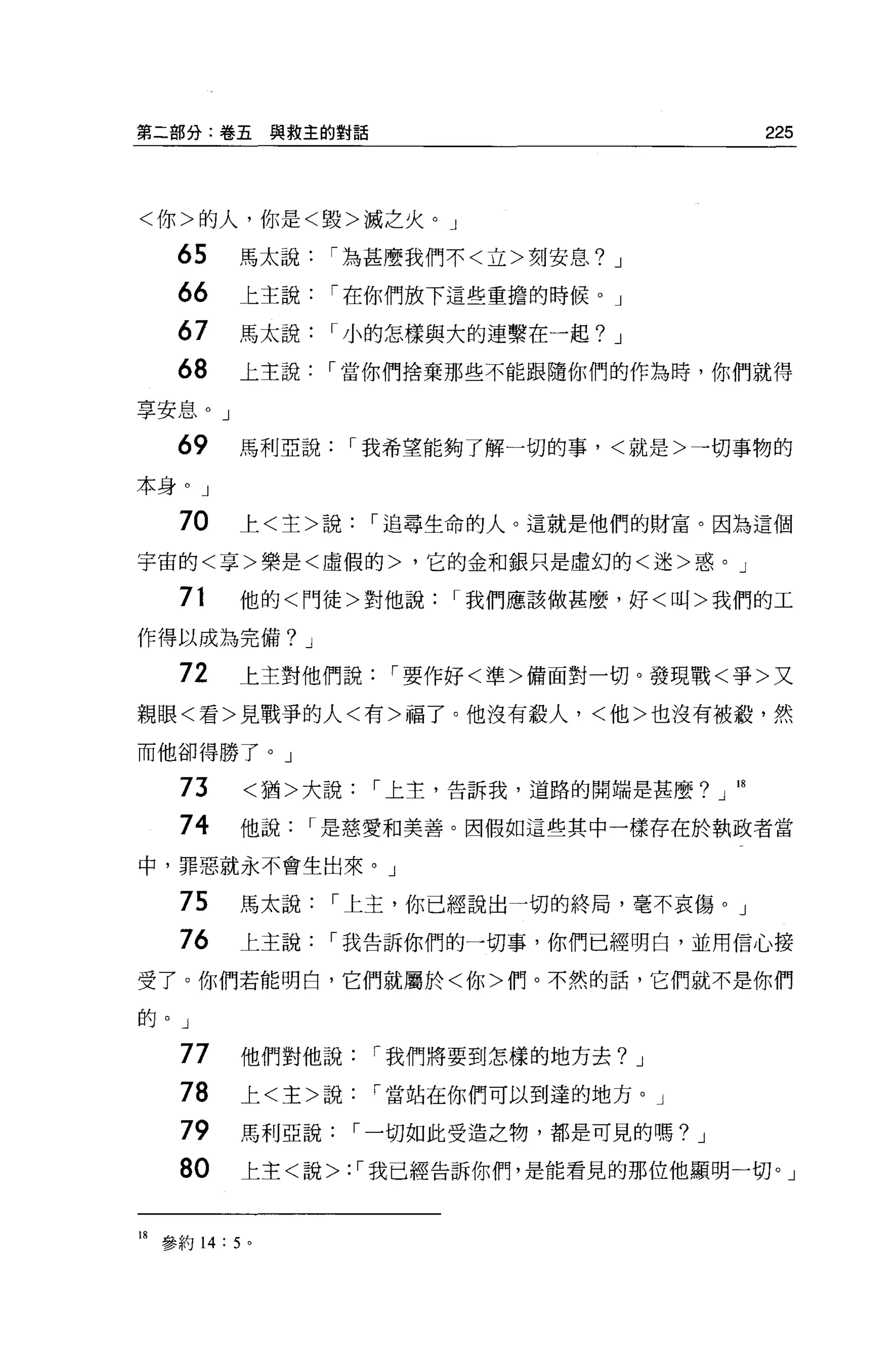 第二部分:卷五與救主的對話                                 225



<你>的人，你是<毀>誠之火。」

    65     馬太說    í 為甚麼我們不<立>刻安息?   J

    66     上主說    í 在你們放下這些重擔的時候。」

    67     馬太說    í 小的怎樣與大的連繫在一起?   J

    68     上主說    í 當你們捨棄那些不能跟隨你們的作為時，你們就得

享安息。」

    69     馬利亞說     í 我希望能夠了解一切的事，<就是>一切事物的

本身。」

    70     上<主>說     í 追尋生命的人。這就是他們的財富。因為這個

宇宙的<享>樂是<虛假的>，它的金和銀只是虛幻的<迷>惑。」

    71     他的<門徒>對他說     í 我們應該做甚麼，好<叫>我們的工

作得以成為完備? J

    72     上主對他們說     í 要作好<準>備面對一切。發現戰<爭>又

親眼<看>見戰爭的人<有>福了。他沒有般人，<他>也沒有被殺，然

而他卻得勝了。」

    73      <猶>大說    í 上主，告訴我，道路的開端是甚麼?」 18

    74     他說    í 是慈愛和美善。因假如這些其中一樣存在於執政者當

中，罪惡就永不會生出來。」

    75     馬太說    í 上主，你已經說出一切的終局，毫不哀傷。」
    76     上主說    í 我告訴你們的一切事，你們已經明白，並用信心接

受了。你們若能明白，它們就屬於<你>們。不然的話，它們就不是你們

的。 J

    77     他們對他說     í 我們將要到怎樣的地方去? J

    78     上<主>說     í 當站在你們可以到達的地方。」

    79     馬利亞說     í 一切如此受造之物，都是可見的嗎? J

    80     上主<說>: í 我已經告訴你們，是能看見的那位他顯明一切。」


18 參約 14: 5 。
 