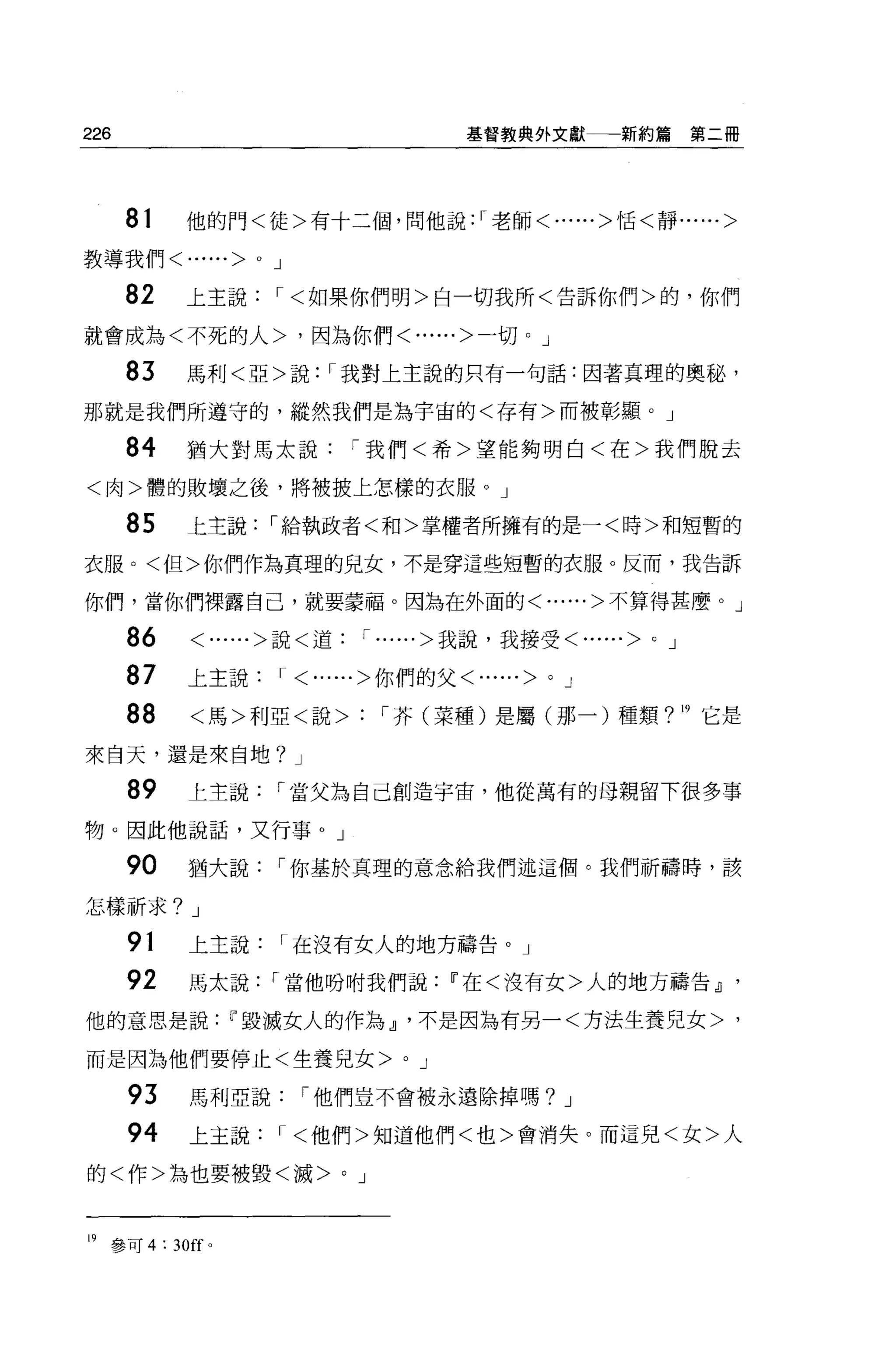 226                                                基督教典外文獻一一新約篇        第二冊




      81     他的門<徒>有十三個，問他說:'老師<......>恬<靜......>

教導我們<        ......>   0   J

      82     上主說，<如果你們明>白一切我所<告訴你們>的，你們
就會成為<不死的人>，因為你們<......>一切 o J

      83     馬利<亞>說，我對上主說的只有一句話:因著真理的奧秘，

那就是我們所遵守的，縱然我們是為宇宙的<存有>而被彰顯。」

      84     猶大對馬太說，我們<希>望能夠明白<在>我們脫去

<肉>體的敗壞之後，將被披上怎樣的衣服。」

      85     上主說，給執政者<和>掌權者所擁有的是一<時>和短暫的

衣服。<但>你們作為真理的兒女，不是穿這些短暫的衣服。反而，我告訴

你們，當你們裸露自己，就要蒙福。因為在外面的<......>不算得甚麼。」

      86     <......>說<道， ......>我說，我接受<......>                0   J

      87     上主說， <......>你們的父<......>                 0   J

      88     <馬>利亞<說>                     '芥(菜種)是屬(那一)種類? 19 它是

來白天，還是來自地? J

      89     上主說           r 當父為自己創造宇宙，他從萬有的母親留下很多事

物。因此他說話，又行事。」

      90     猶大說，你基於真理的意念給我們述這個。我們祈禱時，該

怎樣祈求? J

      91     上主說               r 在沒有女人的地方禱告。」
      92     馬太說           r 當他吩咐我們說Ii'在<沒有女>人的地方禱告dJ '

他的意思是說Ii'毀滅女人的作為 r 不是因為有另一<方法生養見女>，

而是因為他們要停止<生養兒女>                            0   J

      93     馬利亞說，他們豈不會被永遠除掉嗎? J

      94     上主說，<他們>知道他們<也>會消失。而這兒<女>人

的<作>為也要被毀<滅>                      0   J



19   參可 4: 30 旺。
 
