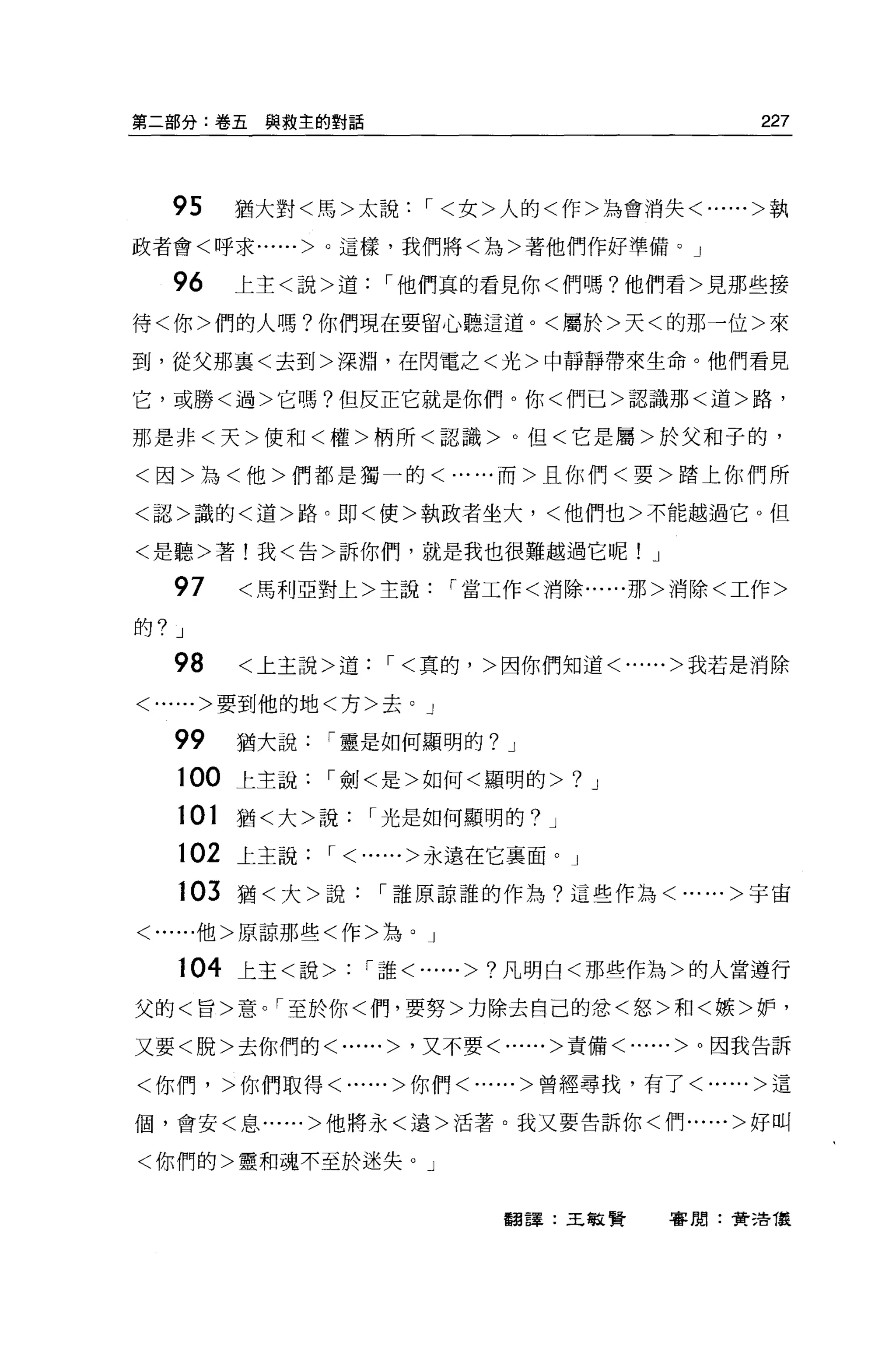 第二部分:卷五與救主的對話                                227



   95    猶大對<馬>太說，<女>人的<作>為會消失<......>執

政者會<呼求......>。這樣，我們將<為>著他們作好準備。」

   96    上主<說>道，他們真的看見你<們嗎?他們看>見那些接

待<你>們的人嗎?你們現在要留心聽這道。<屬於>天<的那一位>來

到，從父那襄<去到>深淵，在閃電之<光>中靜靜帶來生命。他們看見

它，或勝<過>它嗎?但反正它就是你們。你<們已>認識那<道>路，

那是非<天>便和<權>柄所<認識>。但<它是屬>於父和子的，

<因>為<他>們都是獨一的<......而>且你們<要>踏上你們所

<認>識的<道>路。即<使>執政者坐大，<他們也>不能越過它。但

<是聽>著!我<告>訴你們，就是我也很難越過它呢! J

   97    <馬利亞對上>主說，當工作<消除......那>消除<工作>

的? J

   98    <上主說>道，<真的，>因你們知道<......>我若是消除

<......>要到他的地<方>去。」

   99    猶大說，靈是如何顯明的?    J

   100 上主說，劍<是>如何<顯明的>           ?   J

   101   猶<大>說，光是如何顯明的?      J

   102 上主說， <......>永遠在它襄面。」

   103   猶<大>說，誰原諒誰的作為?這些作為<......>宇宙

<......他>原諒那些<作>站。」

   104 上主<說> : '誰<......> ?凡明白<那些作為>的人當遵行

父的<旨>意。「至於你<們，要努>力除去自己的忿<怒>和<嫉>妒，

又要<脫>去你們的<......> '又不要<......>責備<......>。因我告訴

<你們，>你們取得<......>你們<......>曾經尋找，有了<......>這

個，會安<息......>他將永<遠>活薯。我又要告訴你<們......>好叫


<你們的>靈和魂不至於迷失。」


                         翻譯:王敏賢          審閱:賣活儀
 