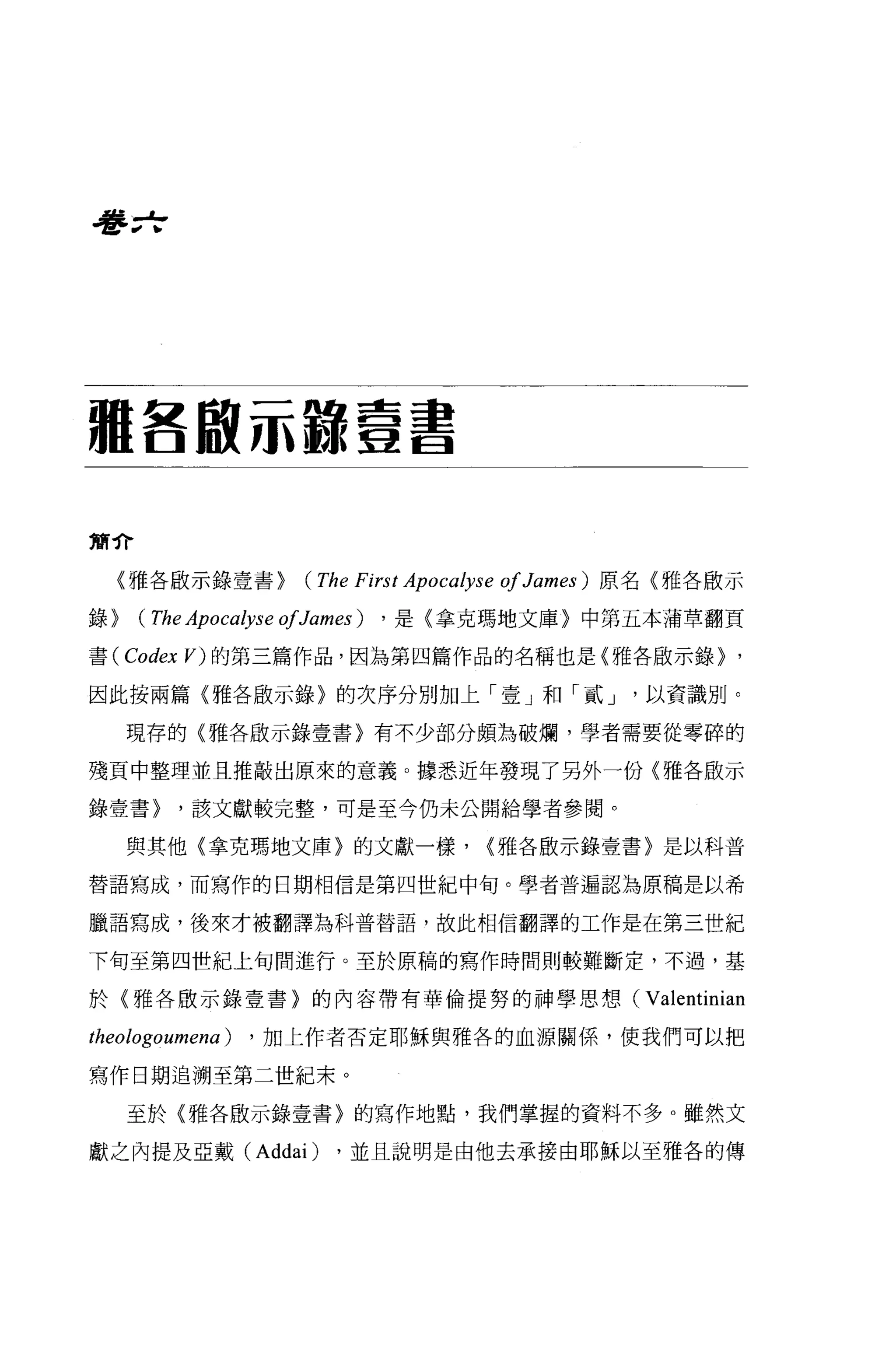 看Fzf




驢各取示諒壹書

簡介

  {雅各廠示錄壹書>        (The First Apoca砂se 01 James)   原名〈雅各廠示

錄>   (The Apocalyse 01James) ， 是〈拿克瑪地文庫〉中第五本蒲草翻頁
書 (Codex V) 的第三篇作品，因為第四篇作品的名稱也是{雅各廠示錄>                         '
因此按兩篇〈雅各廠示錄〉的次序分別加上「壹」和「貳 J                          以資識別。

     現存的〈雅各敢示錄壹書〉有不少部分頗為破爛，學者需要從零碎的


殘頁中整理並且推敲出原來的意義。據悉近年發現了另外一份(雅各廠示

錄壹書>    '該文獻較完整，可是至今仍未公開給學者參閱。

     與其他(拿克瑪地文庫〉的文獻一樣，               {雅各廠示錄壹書〉是以科普

替語寫成，而寫作的日期相信是第四世紀中旬。學者普遍認為原稿是以希

臘語寫成，後來才被翻譯為科普替語，故此相信翻譯的工作是在第三世紀

下旬至第四世紀上旬間進行。至於原稿的寫作時間則較難斷定，不過，基

於〈雅各骰示錄壹書〉的內容帶有華倫提努的神學思想(                            Valentinian
theologoumena)   ， 加上作者否定耶穌與雅各的血源關係，使我們可以把

寫作日期追溯至第二世紀末。

     至於〈雅各廠示錄壹書〉的寫作地點，我們掌握的資料不多 o 雖然文

獻之內提及亞戴 (Addai)       ，並且說明是由他去承接由耶穌以至雅各的傳
 