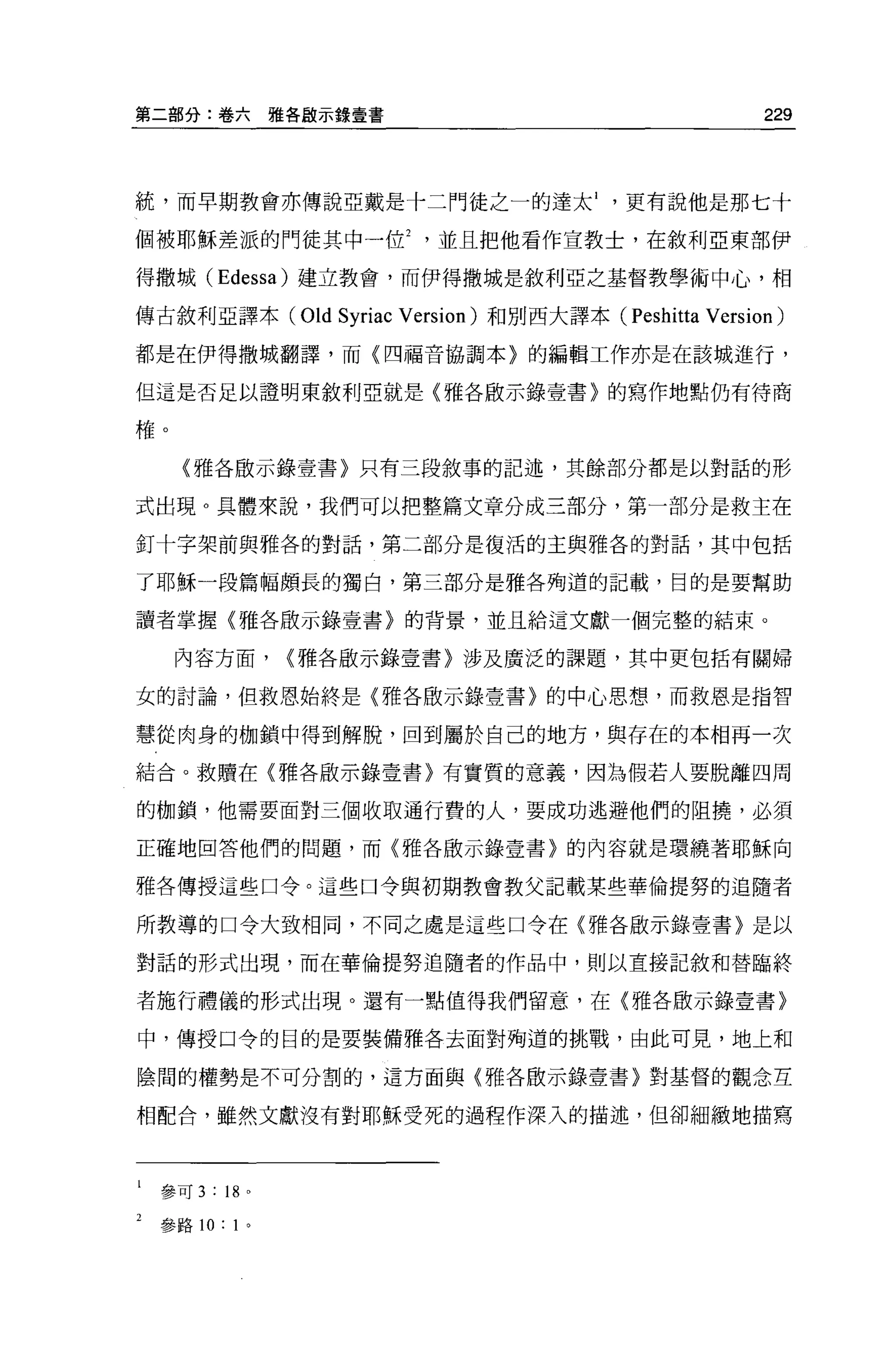 第二部分:卷六            雅各廠示錄壹書                                        229



統，而早期教會亦傳說亞戴是十二門徒之一的達太更有說他是那七十

個被耶穌差派的門徒其中一位並且把他看作宣教士，在敘利亞東部伊

得撒城( Edessa) 建立教會，而伊得撒城是敘利亞之基督教學術中心，相

傳古敘利亞譯本 (Old           Syriac   Version) 和別西大譯本 (Peshitta   Version)
都是在伊得撒城翻譯，而(四福音協調本〉的編輯工作亦是在該城進行，

但這是否足以證明東敘利亞就是〈雅各廠示錄壹書〉的寫作地點仍有待商

榷。

     〈雅各骰示錄壹書〉只有三段敘事的記述，其餘部分都是以對話的形

式出現。具體來說，我們可以把整篇文章分成三部分，第一部分是救主在

釘十字架前與雅各的對話，第二部分是復活的主與雅各的對話，其中包括

了耶穌一段篇幅頗長的獨白，第三部分是雅各殉道的記載，目的是要幫助

讀者掌握〈雅各廠示錄壹書〉的背景，並且給這文獻一個完整的結束。

     內容方面，          {雅各廠示錄壹書〉涉及廣泛的課題，其中更包括有關婦

女的討論，但救恩始終是〈雅各廠示錄壹書〉的中心思想，而救恩是指智

慧從肉身的枷鎖中得到解脫，回到屬於自己的地方，與存在的本相再一次

結合。救贖在〈雅各廠示錄壹書〉有實質的意義，因為假若人要脫離四周

的枷鎖，他需要面對三個收取通行費的人，要成功逃避他們的阻撓，必須

正確地回答他們的問題，而〈雅各敢示錄壹書〉的內容就是環繞著耶穌向

雅各傳授這些口令。這些口令與初期教會教父記載某些華倫提努的追隨者

所教導的口令大致相同，不同之處是這些口令在〈雅各廠示錄壹書〉是以

對話的形式出現，而在華倫提努追隨者的作品中，則以直接記敘和替臨終

者施行禮儀的形式出現。還有一點值得我們留意，在〈雅各骰示錄壹書〉

中，傳授口令的目的是要裝備雅各去面對殉道的挑戰，由此可見，地上和

陰間的權勢是不可分割的，這方面與{雅各廠示錄壹書〉對基督的觀念互

相配合，雖然文獻沒有對耶穌受死的過程作深入的描述，但卻細緻地描寫



 參可 3   :   18 。

 參路 10:      1'
 