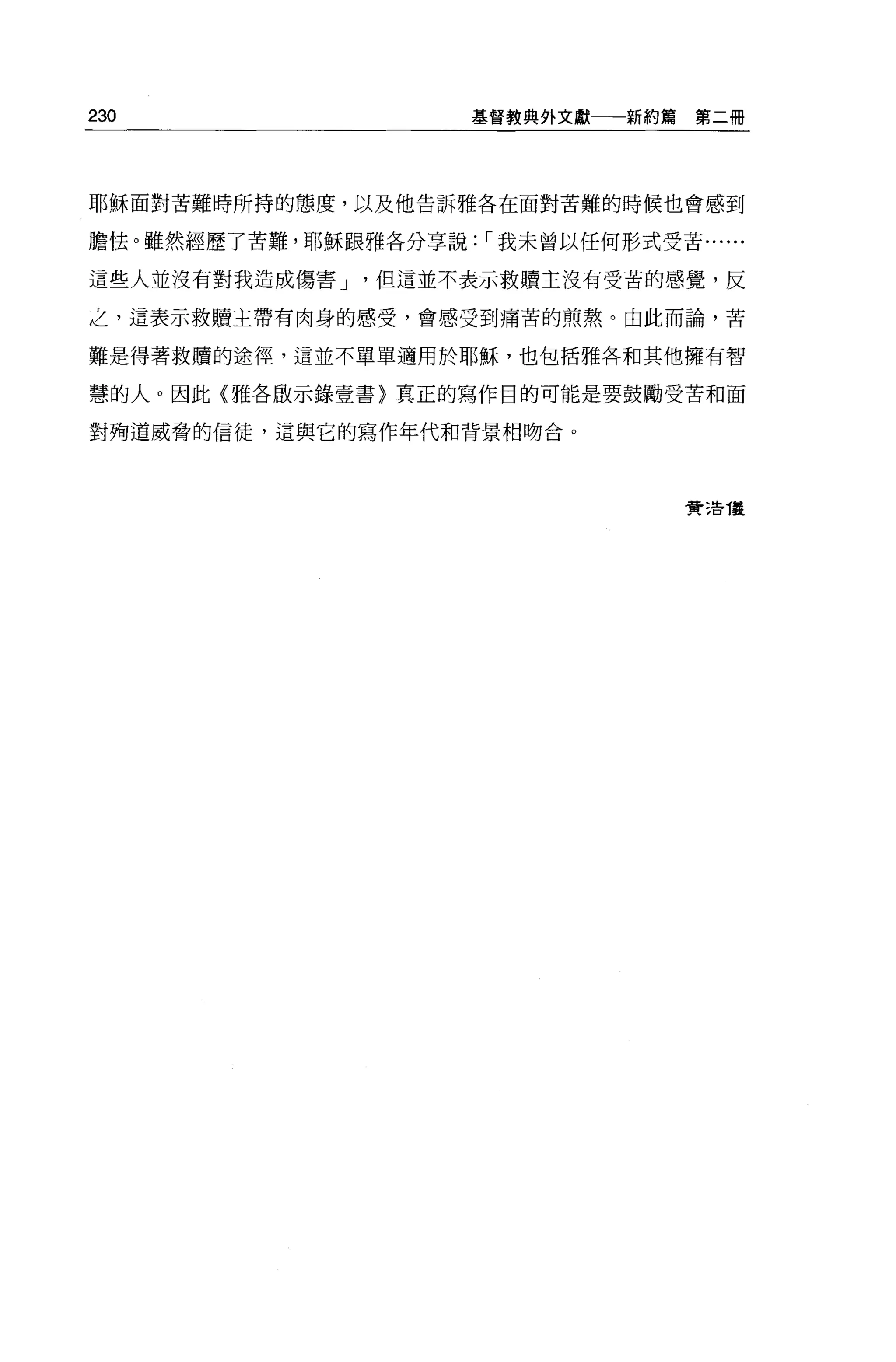 230                    基督教典外文獻   新約篇第二冊




耶穌面對苦難時所持的態度，以及他告訴雅各在面對苦難的時候也會感到

膽怯 o 雖然經歷了苦難，耶穌跟雅各分享說: ，-我未曾以任何形式受苦......

這些人並沒有對我造成傷害 J   但這並不表示救贖主沒有受苦的感覺，反

之，這表示救贖主帶有肉身的感受，會感受到痛苦的煎熬。由此而論，苦

難是得著救贖的途徑，這並不單單適用於耶穌，也包括雅各和其他擁有智

慧的人。因此〈雅各廠示鋒壹書〉真正的寫作目的可能是要鼓勵受苦和面

對殉道威脅的信徒，這與它的寫作年代和背景相吻合。




                                     費 3告 T襲
 