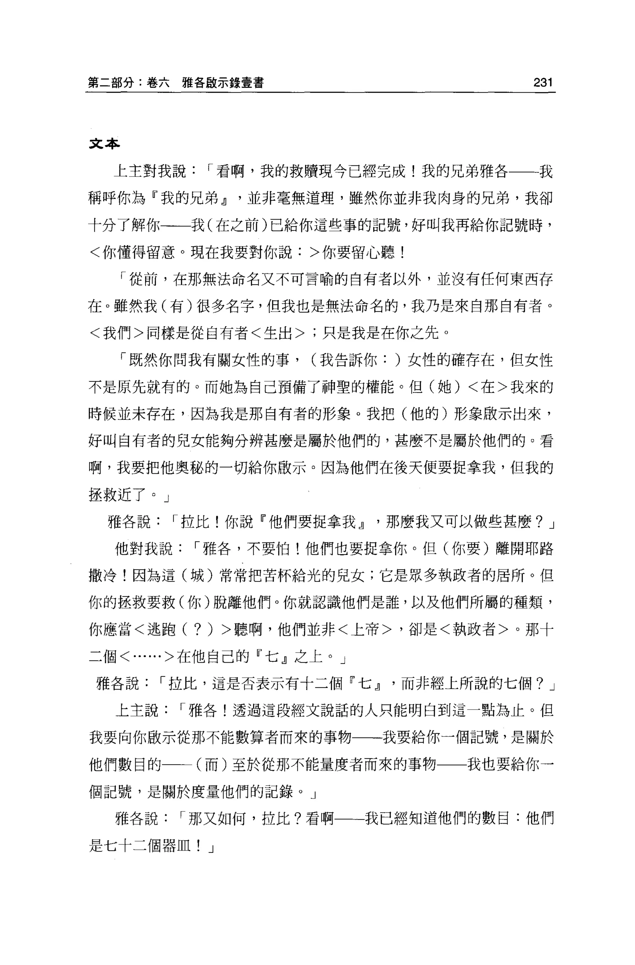 第二部分:卷六   雅各敵示錄壹書                        231




文本

  上主對我說      I 看啊，我的救贖現今已經完成!我的兄弟雅各一一我

稱呼你為『我的兄弟 JJ     並非毫無道理，雖然你並非我肉身的兄弟，我卻

十分了解你一一我(在之前)已給你這些事的記號，好叫我再給你記號時，

<你懂得留意。現在我要對你說:>你要留心聽!

     「從前，在那無法命名又不可言喻的自有者以外，並沒有任何東西存

在。雖然我(有)很多名字，但我也是無法命名的，我乃是來自那自有者 o

<我們>同樣是從自有者<生出>;只是我是在你之先 o

     「既然你問我有關女性的事，    (我告訴你: )女性的確存在，但女性

不是原先就有的。而她為自己預備了神聖的權能。但(她) <在>我來的

時候並未存在，因為我是那自有者的形象。我把(他的)形象做示出來，

好叫自有者的兒女能夠分辨甚麼是屬於他們的，甚麼不是屬於他們的。看

啊，我要把他奧秘的一切給你敢示。因為他們在後天便要捉拿我，但我的

拯救近了。」

 雅各說      I 拉比!你說『他們要捉拿我 JJ   那麼我又可以做些甚麼? J

  他對我說     I 雅各，不要怕!他們也要捉拿你。但(你要)離開耶路

撒冷!因為這(城)常常把苦杯給光的見女;它是眾多執政者的居所。但

你的拯救要救(你)脫離他們。你就認識他們是誰，以及他們所屬的種類，

你應當<逃跑(    ?)   >聽啊，他們並非<上帝>，卻是<執政者>。那十

二個<......>在他自己的『七』之上。」

雅各說     I 拉比，這是否表示有十二個「七 JJ    而非經上所說的七個? J

  上主說     I 雅各!透過這段經文說話的人只能明白到這一點為止。但

我要向你做示從那不能數算者而來的事物一一一我要給你一個記號，是關於

他們數目的       (而)至於從那不能量度者而來的事物一一我也要給你一

個記號，是關於度量他們的記錄。」

  雅各說     I 那又如何，拉比?看啊一一一我已經知道他們的數目:他們

是七十二個器血! J
 