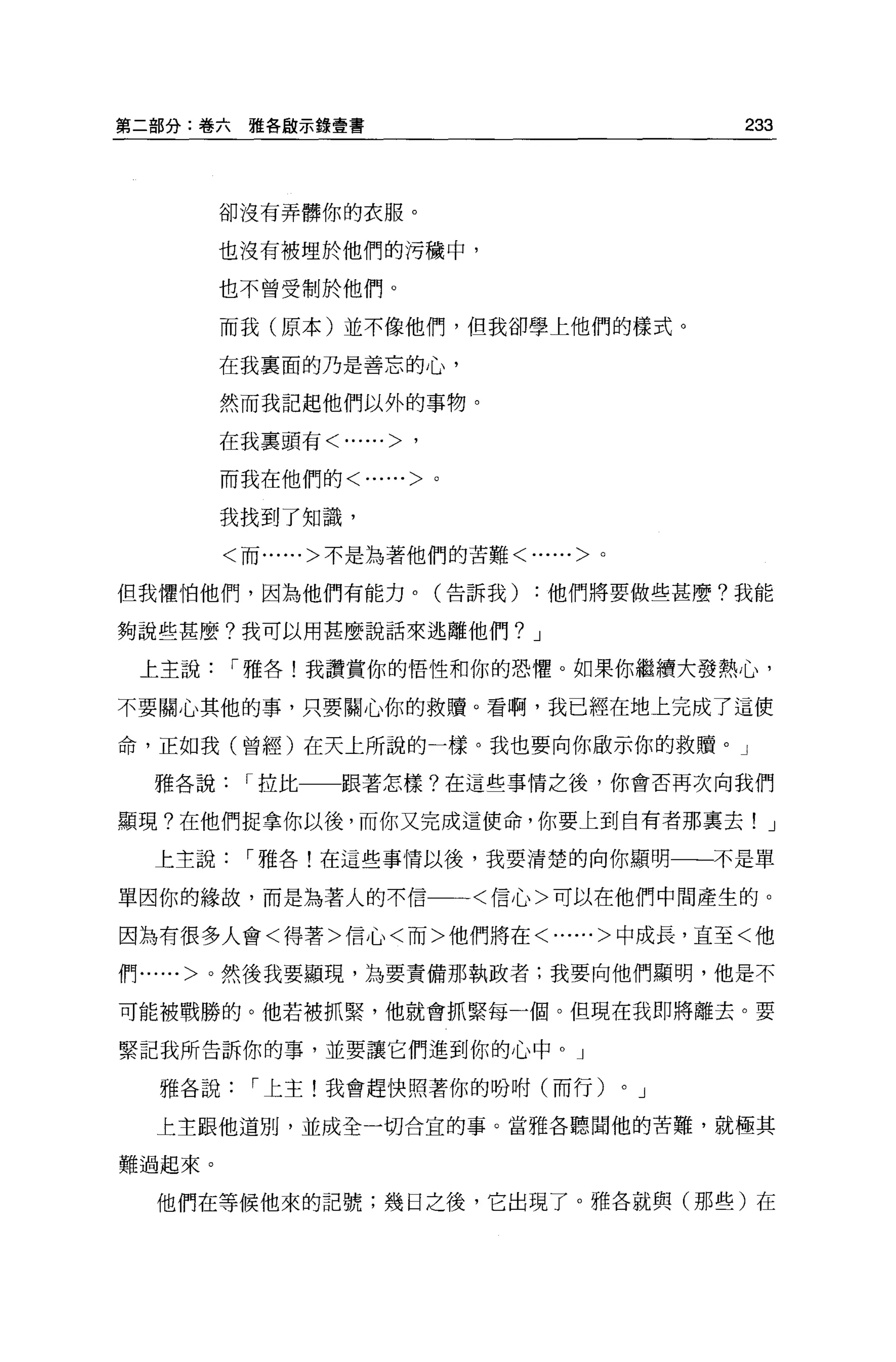 第二部分:卷六雅各毆示錄壹書                                233



        卻沒有弄髒你的衣服。


        也沒有被埋於他們的污穢中，

        也不曾受制於他們。

        而我(原本)並不像他們，但我卻學上他們的樣式。

        在我里面的乃是善忘的心，

        然而我記起他們以外的事物。

        在我里頭有<......>   '
        而我在他們的<......>。


        我找到了知識，

        <而......>不是為著他們的苦難<......>。

但我懼怕他們，因為他們有能力。(告訴我)          :他們將要做些甚麼?我能

夠說些甚麼?我可以用甚麼說話來逃離他們? J

 上主說    í 雅各!我讚賞你的悟性和你的恐懼。如果你繼續大發熱心，

不要關心其他的事，只要關心你的救贖。看啊，我已經在地上完成了這使

命，正如我(曾經)在天上所說的一樣。我也要向你做示你的救贖。」

  雅各說    í 拉比   跟著怎樣?在這些事情之後，你會否再次向我們

顯現?在他們捉拿你以後，而你又完成這使命，你要上到自有者那稟去! J

  上主說    í 雅各!在這些事情以後，我要清楚的向你顯明一一不是單

單因你的緣故，而是為著人的不信一一一<信心>可以在他們中間產生的。

因為有很多人會<得著>信心<而>他們將在<......>中成長，直至<他

fr~...... >。然後我要顯現，主主要責備那執政者;我要向他們顯明，他是不

可能被戰勝的。他若被抓緊，他就會抓緊每一個。但現在我即將離去。要

緊記我所告訴你的事，並要讓它們進到你的心中。」

  雅各說     í 上主!我會趕快照著你的吩咐(而行)         0   J

  上主跟他道別，並成全一切合宜的事。當雅各聽聞他的苦難，就極其

難過起來。

  他們在等候他來的記號;幾日之後，它出現了。雅各就與(那些)在
 