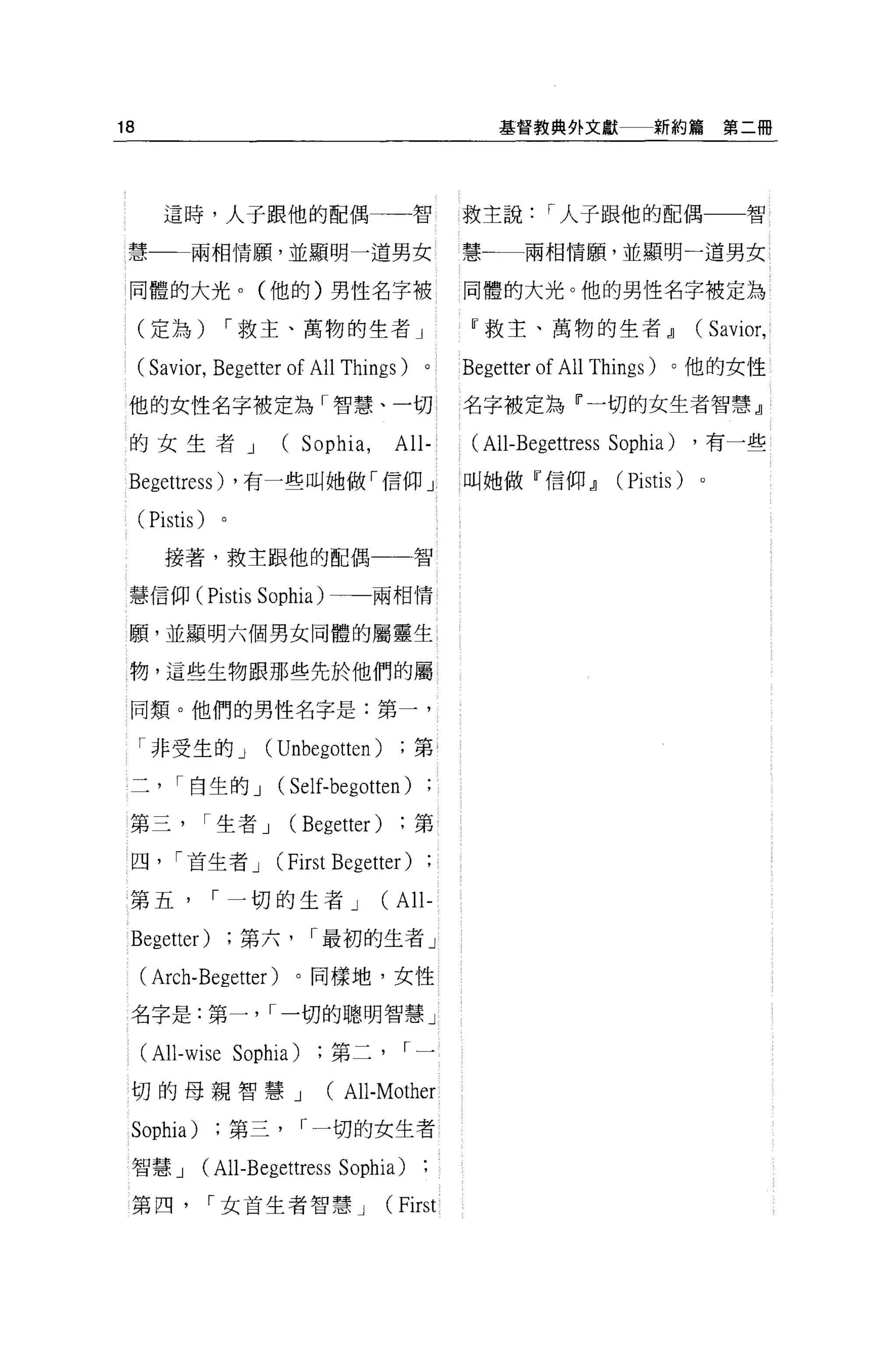 18                                                    基督教典外文獻          新約篇第二冊




        這時，人于跟他的配偶                             智   救主說     r 人子跟他的配偶                智

 慧一-兩相情願，並顯明一道男女                                   慧一一一兩相情願，並顯明一道男女

 同體的大光。(他的)男性名字被                                   同體的大光。他的男性名字被定為

     (定為)          r 救主、萬物的生者 J                    W 救主、萬物的生者~                (Savior ,
     ( Savior, Begetter of All Things)         0   Begetter of All Things )。他的女性
 他的女性名字被定為「智慧、一切                                   名字被定為『一切的女生者智慧』

 的女生者 J                  (Sophia ,        All-     (All-Begettress Sophia)    ，有一些

 Begettress)       ，有一些叫她做「信仰」                     叫她做『信仰~         (Pistis)   。

     ( Pistis )
        接著，救主跟他的配偶一一智


 慧信仰伊istis Sophia) 一一兩相情

 願'並顯明六個男女同體的屬靈生

 物，這些生物跟那些先於他們的屬

 同類。他們的男性名字是:第一，

     「非受生的 J         (Unbegotten)              第

 二        I 自生的 J       (Self-begotten )
 第三           I 生者 J        (Begetter)         第

 四， r 首生者 J             (   First Begetter )
 第五               r 一切的生者 J              (All-
 Begetter)          第六        r 最初的生者」

     ( Arch- Begetter )。同樣地，女性
 名字是:第一， I 一切的聰明智慧」

     (All-wise Sophia)           第二        I一

 切的母親智慧 J                        (All-Mother
 Sophia)           第三        r 一切的女生者

 智慧 J         (All-Begettress Sophia)
 第四               r 女首生者智慧 J             (First
 
