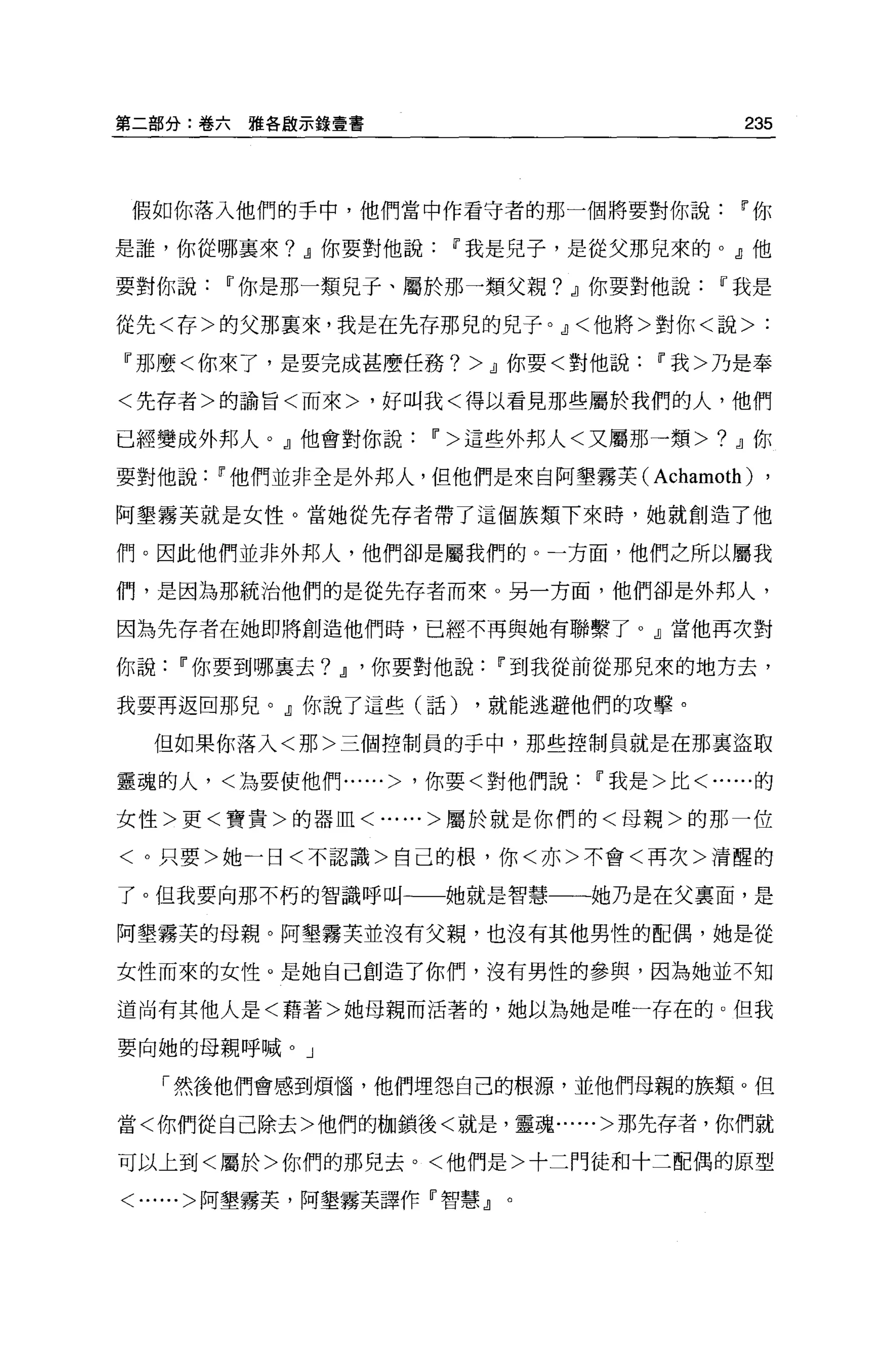 第二部分:卷六   雅各敵示錄壹書                        235



 假如你落入他們的手中，他們當中作看守者的那一個將要對你說Ir你

是誰，你從哪襄來? .!I你要對他說Ir我是兒子，是從父那兒來的 o .!I他

要對你說   11 你是那一類兒子、屬於那一類父親? .!I你要對他說Ir我是

從先<存>的父那稟來，我是在先存那兒的兒子。.!I<他將>對你<說>:

『那麼<你來了，是要完成甚麼任務? >.!1你要<對他說Ir我>乃是奉

<先存者>的諭冒<而來>，好叫我<得以看見那些屬於我們的人，他們

已經變成外邦人。』他會對你說Ir>這些外邦人<又屬那一類>? .!I你

要對他說Ir他們並非全是外邦人，但他們是來自阿墾霧芙(      Achamoth) ,
阿墾霧芙就是女性。當她從先存者帶了這個族類下來時，她就創造了他

們。因此他們並非外邦人，他們卻是屬我們的。一方面，他們之所以屬我

們，是因為那統治他們的是從先存者而來。另一方面，他們卻是外邦人，

因為先存者在她即將創造他們時，已經不再與她有聯繫了。』當他再次對

你說Ir你要到哪襄去?    .!I '你要對他說Ir到我從前從那見來的地方去，
我要再返回那兒。』你說了這些(話)     ，就能逃避他們的攻擊。

  但如果你落入<那>三個控制員的手中，那些控制員就是在那里盜取

靈魂的人，<為要使他們......> '你要<對他們說Ir我是>比<......的

女性>更<寶貴>的器血<......>屬於就是你們的<母親>的那一位

<。只要>她一日<不認識>自己的根，你<亦>不會<再次>清醒的

了。但我要向那不朽的智識呼叫一一她就是智慧一一她乃是在父稟面，是

阿墾霧芙的母親。阿墾霧芙並沒有父親，也沒有其他男性的配偶，她是從

女性而來的女性。是她自己創造了你們，沒有男性的參與，因為她並不知

道尚有其他人是<藉著>她母親而活著的，她以為她是唯一存在的。但我

要向她的母親呼喊。」

  「然後他們會感到煩惱，他們埋怨自己的根源，並他們母親的族類。但

當<你們從自己除去>他們的枷鎖後<就是，靈魂......>那先存者，你們就

可以上到<屬於>你們的那兒去。<他們是>十二門徒和十二配偶的原型

<......>阿墾霧芙，阿墾霧芙譯作『智慧』。
 